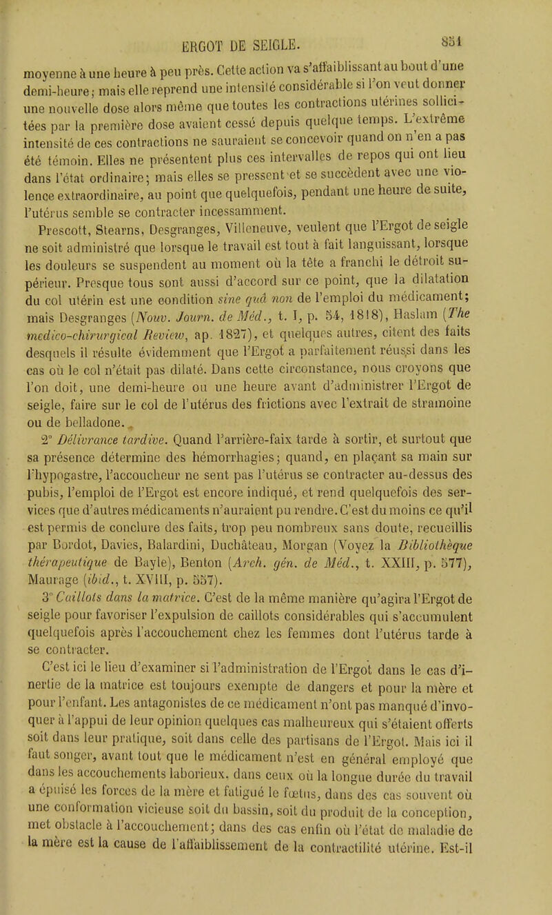 moyenne à une heure à peu près. Celte action va s'alîaiblissant au bout d'une demi-heure ; mais elle reprend une intensilé considérable si Ton veut donner une nouvelle dose alors même que toutes les contractions utermes sollicw tées par la première dose avaient cessé depuis quelque temps. L'extrême intensité de ces contractions ne sauraient se concevoir quand on n'en a pas été témoin. Elles ne présentent plus ces intervalles de repos qui ont heu dans l'état ordinaire; mais elles se pressent et se succèdent avec une vio- lence extraordinaire, au point que quelquefois, pendant une heure de suite, l'utérus semble se contracter incessamment. Prescott, Stearns, Desgranges, Villeneuve, veulent que l'Ergot de seigle ne soit administré que lorsque le travail est tout à fait languissant, lorsque les douleurs se suspendent au moment où la tête a franchi le détroit su- périeur. Presque tous sont aussi d'accord sur ce point, que la dilatation du col ulérin est une condition sine guâ non de l'emploi du médicament; mais Desgranges [Nouv. Journ. de MécL, t. I, p. 54, 1818), Haslam [The mcdico-chirurgical jRevicw, ap. -1827), et quelques autres, citent des faits desquels il résulte évidemment que l'Ergot a parfaitement réus,si dans les cas où le col n'était pas dilaté. Dans cette circonstance, nous croyons que l'on doit, une demi-heure ou une heure avant d'aduiinistrer l'Ergot de seigle, faire sur le col de l'utérus des frictions avec l'extrait de stramoine ou de belladone., 2° Délivrance tardive. Quand l'arrière-faix tarde à sortir, et surtout que sa présence détermine des hémorrhagies; quand, en plaçant sa main sur riiypogastre, l'accoucheur ne sent pas l'utérus se contracter au-dessus des pubis, l'emploi de l'Ergot est encore indiqué, et rend quelquefois des ser- vices que d'autres médicaments n'auraient pu rendre. C'est du moins ce qu'il est permis de conclure des faits, trop peu nombreux sans doute, recueillis par Bordot, Davies, Balardini, Duchâleau, Morgan (Voyez la Bibliothèque thérapeutique de Bayle), Benton [Arch. gén. de Méd., t. XXIIl, p. 577), Maurage [ibid., t. XVllI, p. 557). 3 Caillots dans la matrice. C'est de la même manière qu'agira l'Ergot de seigle pour favoriser l'expulsion de caillots considérables qui s'accumulent quelquefois après l'accouchement chez les femmes dont l'utérus tarde à se contracter. C'est ici le lieu d'examiner si l'administration de l'Ergot dans le cas d'i- nertie de la matrice est toujours exempte de dangers et pour la mère et pour l'enfant. Les antagonistes de ce médicament n'ont pas manqué d'invo- quer à l'appui de leur opinion quelques cas malheureux qui s'étaient offerts soit dans leur pratique, soit dans celle des partisans de l'Ergot. Mais ici il faut songer, avant tout que le médicament n'est en généraremployé que dans les accouchements laborieux, dans ceux où la longue durée du travail a épuisé les forces de la mère et fatigué le fœtus, dans des cas souvent où une conformation vicieuse soit du bassin, soit du produit de la conception, met obstacle à l'accouchement; dans des cas enfin où l'état de maladie de la mère est la cause de l'aflaiblissement de la contractilité utérine. Est-il