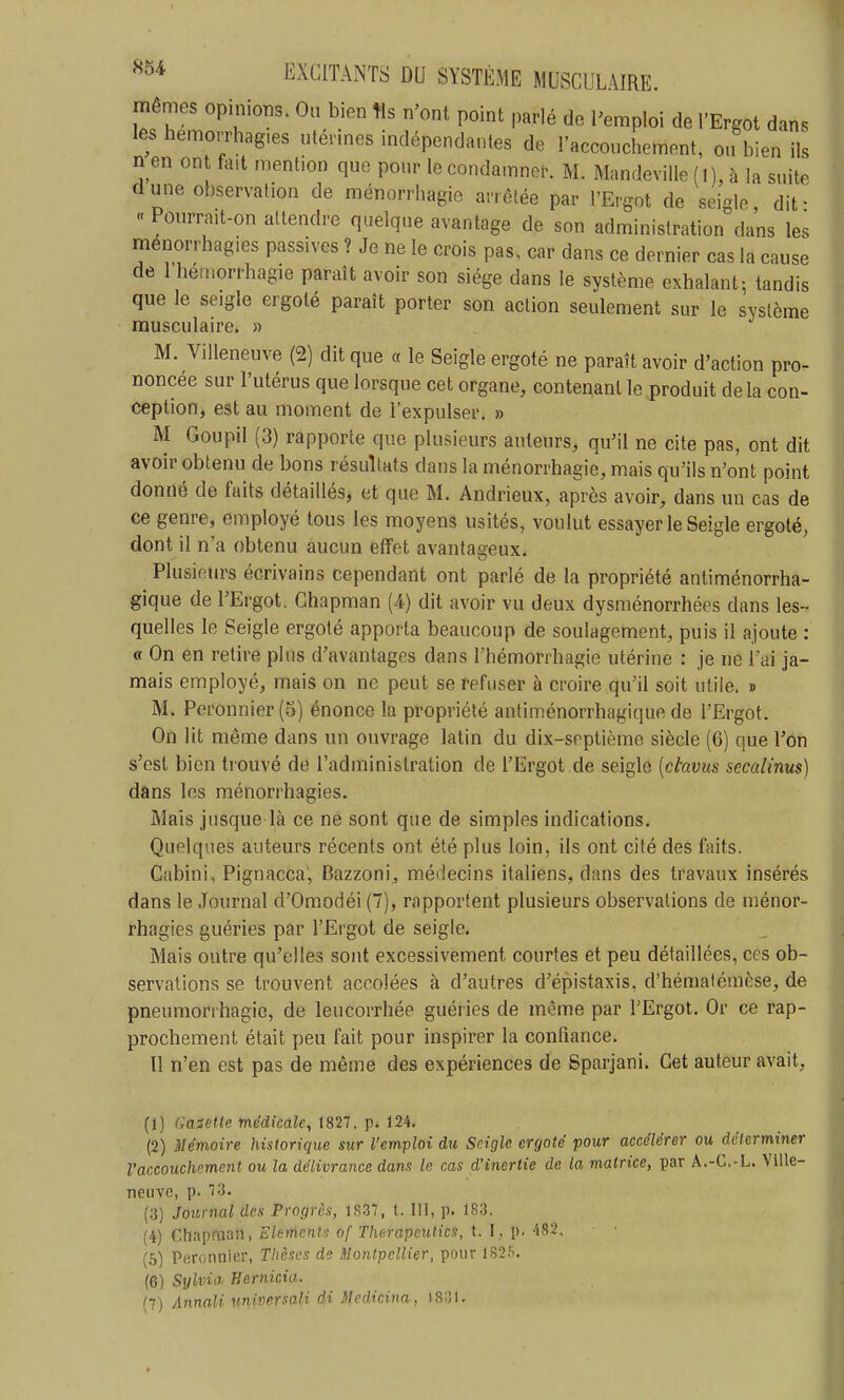 mêmes opinions. Ou bien tls n'ont point parlé de l'emploi de l'Ergot dan. les hemorrhag.es utérines indépendantes de l'accouchement, ou bien ils n en ont fait mention que pour le condamner. M. Mandeville (I), à la suite dune observation de ménorrhagie arrêtée par l'Ergot de seigle, dit- « Pourrait-on attendre quelque avantage de son administration dans les menorrhagies passives ? Je ne le crois pas, car dans ce dernier cas la cause de 1 heinorrhagie paraît avoir son siège dans le système exhalant-, tandis que le seigle ergoté paraît porter son action seulement sur le système musculaire. » M. Villeneuve (2) dit que « le Seigle ergoté ne paraît avoir d'action pro- noncée sur l'utérus que lorsque cet organe, contenant le produit delà con- ception, est au moment de l'expulser. » M Goupil (3) rapporte que plusieurs auteurs, qu'il ne cite pas, ont dit avoir obtenu de bons résultats dans la ménorrhagie, mais qu'ils n'ont point donné de faits détaillés, et que M. Andrieux, après avoir, dans un cas de ce genre, employé tous les moyens usités, voulut essayer le Seigle ergoté, dont il n'a obtenu aucun effet avantageux. Plusieurs écrivains cependant ont parlé de la propriété antiménorrha- gique de l'Ergot. Chapman (4) dit avoir vu deux dysménorrhées dans les- quelles le Seigle ergoté apporta beaucoup de soulagement, puis il ajoute : « On en retire plus d'avantages dans l'hémorrhagie utérine : je ne l'ai ja- mais employé, mais on ne peut se refuser à croire qu'il soit utile. » M. Peronnier(5) énonce la propriété antiménorrhagique de l'Ergot. On lit même dans un ouvrage latin du dix-septième siècle (6) que l'on s'est bien trouvé de l'administration de l'Ergot de seigle [ctavus secalinus) dans les menorrhagies. Mais jusque là ce né sont que de simples indications. Quelques auteurs récents ont été plus loin, ils ont cité des faits. Cabini,, Pignacca', Bazzoni, médecins italiens, dans des travaux insérés dans le Journal d'Omodéi (7), rapportent plusieurs observations de ménor- rhagies guéries par l'Ergot de seigle. Mais outre qu'elles sont excessivement courtes et peu détaillées, ces ob- servations se trouvent accolées à d'autres d'épistaxis, d'hématémèse, de pneumorrhagie, de leucorrhée guéries de même par l'Ergot. Or ce rap- prochement était peu fait pour inspirer la confiance. Il n'en est pas de même des expériences de Sparjani. Cet auteur avait, (t) Gasette médicale^-1821, i2i. (2) Mémoire historique sur l'emploi du Seigle ergoté pour accélérer ou déterminer l'accouchrme7it ou la délivrance dans le cas d'inertie de la matrice, par A.-C.-L. Ville- neuve, p. 73. (3) Journal des Progrès, 1837, t. III, p. 183. (4) Chapman, Eléments of Therapcutics, t. I, p. 482, (5) Peronnier, Tlièscs di Montpellier, pour 182.^. (6) Sylvie Bernicia. (7) Annali nniversaU di Medicina, is:îl.