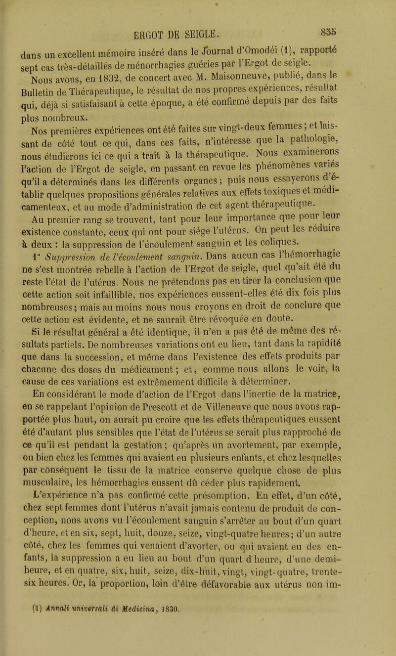 dans un excellent mémoire inséré dans le Journal d'Omodéi (1), rapporté sept cas très-détaillés de ménorrhagies guéries par l'Ergot de seigle. Nous avons, en 1832, de concert avec M. Maisonneuve, publié, dans le Bulletin de Thérapeutique, le résultat de nos propres expériences, résultat qui, déjà si satisfaisant à cette époque, a été confirmé depuis par des faits plus nombreux. Nos premières expériences ont été faites sur vingt-deux femmes ; et lais- sant de côté tout ce qui, dans ces faits, n'intéresse que la pathologie, nous étudierons ici ce qui a trait à la thérapeutique. Nous examinerons l'action de l'Ergot de seigle, en passant en revue les phénomènes varies qu'il a déterminés dans les différents organes ; puis nous essayerons d'é- tablir quelques propositions générales relatives aux effets toxiques et médi- camenteux, et au mode d'administration de cet agent thérapeutique. Au premier rang se trouvent, tant pour leur importance que pour leur existence constante, ceux qui ont pour siège l'utérus. On peut les réduire à deux : la suppression de l'écoulement sanguin et les coliques. 1° Suppression de l'écoulement sanguin. Dans aucun cas l'hémorrhagie ne s'est montrée rebelle à l'action de l'Ergot de seigle, quel qu'ait été du reste l'état de l'utérus. Nous ne prétendons pas en tirer la conclusion que cette action soit infaillible, nos expériences eussent-elles été dix fois plus nombreuses; mais au moins nous nous croyons en droit de conclure que cette action est évidente, et ne saurait être révoquée en doute. Si le résultat général a été identique, il n'en a pas été de même des ré- sultats partiels. De nombreuses variations ont eu lieu, tant dans la rapidité que dans la succession, et même dans l'existence des effets produits par chacune des doses du médicament; et, comme nous allons le voir, la cause de ces variations est extrêmement difficile à déterminer. En considérant le mode d'action de l'Ergot dans l'inertie de la matrice, en se rappelant l'opinion de Prescott et de Villeneuve que nous avons rap- portée plus haut, on aurait pu croire que les effets thérapeutiques eussent été d'autant plus sensibles que l'état de l'utérus se serait plus rapproché de ce qu'il est pendant la gestation ; qu'après un avortement, par exemple, ou bien chez les femmes qui avaient eu plusieurs enfants, et chez lesquelles par conséquent le tissu de la matrice conserve quelque chose de plus musculaire, les hémorrhagies eussent dû céder plus rapidement. L'expérience n'a pas confirmé cette présomption. En effet, d'un côté, chez sept femmes dont l'utérus n'avait jamais contenu de produit de con- ception, nous avons vu l'écoulement sanguin s'arrêter au bout d'un quart d'heure, et en six, sept, huit, douze, seize, vingt-quatre heures; d'un autre côté, chez les femmes qui venaient d'avorter, ou qui avaient eu des en- fants, la suppression a eu lieu au bout d'un quart d heure, d'une demi- heure, et en quatre, six, huit, seize, dix-huit, vingt, vingt-quatre, trente- six heures. Or, la proportion, loin d'être défavorable aux utérus non im-