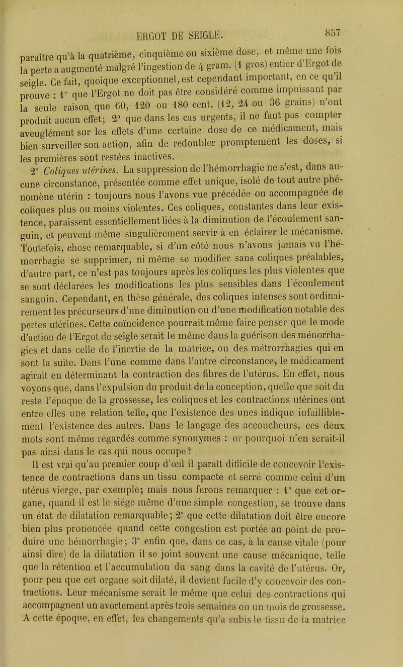 paraître qu'à la quatrième, cinquième ou sixième dose, et même une fois la perte a augmenté malgré l'ingestion de 4 gram. [i gros) entier d'Ergot de seigle Ce fait, quoique exceptionnel, est cependant important, en ce qu'il prouve • 1 que l'Ergot ne doit pas être considéré comme impuissant par la seule raison que 60, 120 ou 180 cent. (12, 24 ou 36 grains) n'ont produit aucun effet; 2 que dans les cas urgents, il ne faut pas compter aveuglément sur les effets d'une certaine dose de ce médicament, mais bien surveiller son action, afin de redoubler promptement les doses, si les premières sont restées inactives. 2° Coliques utérines. La suppression de l'hémorrhagie ne s'est, dans au- cune circonstance, présentée comme effet unique, isolé de tout autre phé- nomène utérin : toujours nous l'avons vue précédée ou accompagnée de coliques plus ou moins violentes. Ces coliques, constantes dans leur exis- tence, paraissent essentiellement liées à la diminution de l'écoulement san- guin, et peuvent même singulièrement servir à en éclairer le mécanisme. Toutefois, chose remarquable, si d'un côté nous n'avons jamais vu l'hé- morrhagie se supprimer, ni même se modifier sans coliques préalables, d'autre part, ce n'est pas toujours après les coliques les plus violentes que se sont déclarées les modifications les plus sensibles dans l'écoulement sanguin. Cependant, en thèse générale, des coliques intenses sont ordinai- rement les précurseurs d'une diminution ou d'une modification notable des pertes utérines. Cette coïncidence pourrait même faire penser que le mode d'action de l'Ergot de seigle serait le même dans la guérison des ménorrha- gies et dans celle de l'inertie de la matrice, ou des métrorrhagies qui en sont la suite. Dans l'une comme dans l'autre circonstance, le médicament agirait en déterminant la contraction des fibres de l'utérus. En effet, nous voyons que, dans l'expulsion du produit de la conception, quelle que soit du reste l'époque delà grossesse, les coliques et les contractions utérines ont entre elles une relation telle, que l'existence des unes indique infaillible- ment l'existence des autres. Dans le langage des accoucheurs, ces deux mots sont même regardés comme synonymes : or pourquoi n'en serait-il pas ainsi dans le cas qui nous occupe? 11 est vrai qu'au premier coup d'oeil il paraît difficile de concevoir l'exis- tence de contractions dans un tissu compacte et serré comme celui d'un utérus vierge, par exemple; mais nous ferons remarquer : 1° que cet or- gane, quand il est le siège même d'une simple congestion, se trouve dans un état de dilatation remarquable; 2° que cette dilatation doit être encore bien plus prononcée quand cette congestion est portée au point de pro- duire une hémorrhagie ; 3° enfin que, dans ce cas, à la cause vitale (pour ainsi dire) de la dilatation il se joint souvent une cause mécanique, telle que la rétention et l'accumulation du sang dans la cavité de l'utérus. Or, pour peu que cet organe soit dilaté, il devient facile d'y concevoir des con- tractions. Leur mécanisme serait le même que celui dos contractions qui accompagnent un avorlement après trois semaines ou un mois de grossesse. A cette époque, en effet, les changements qu'a subis le tissu de la matrice