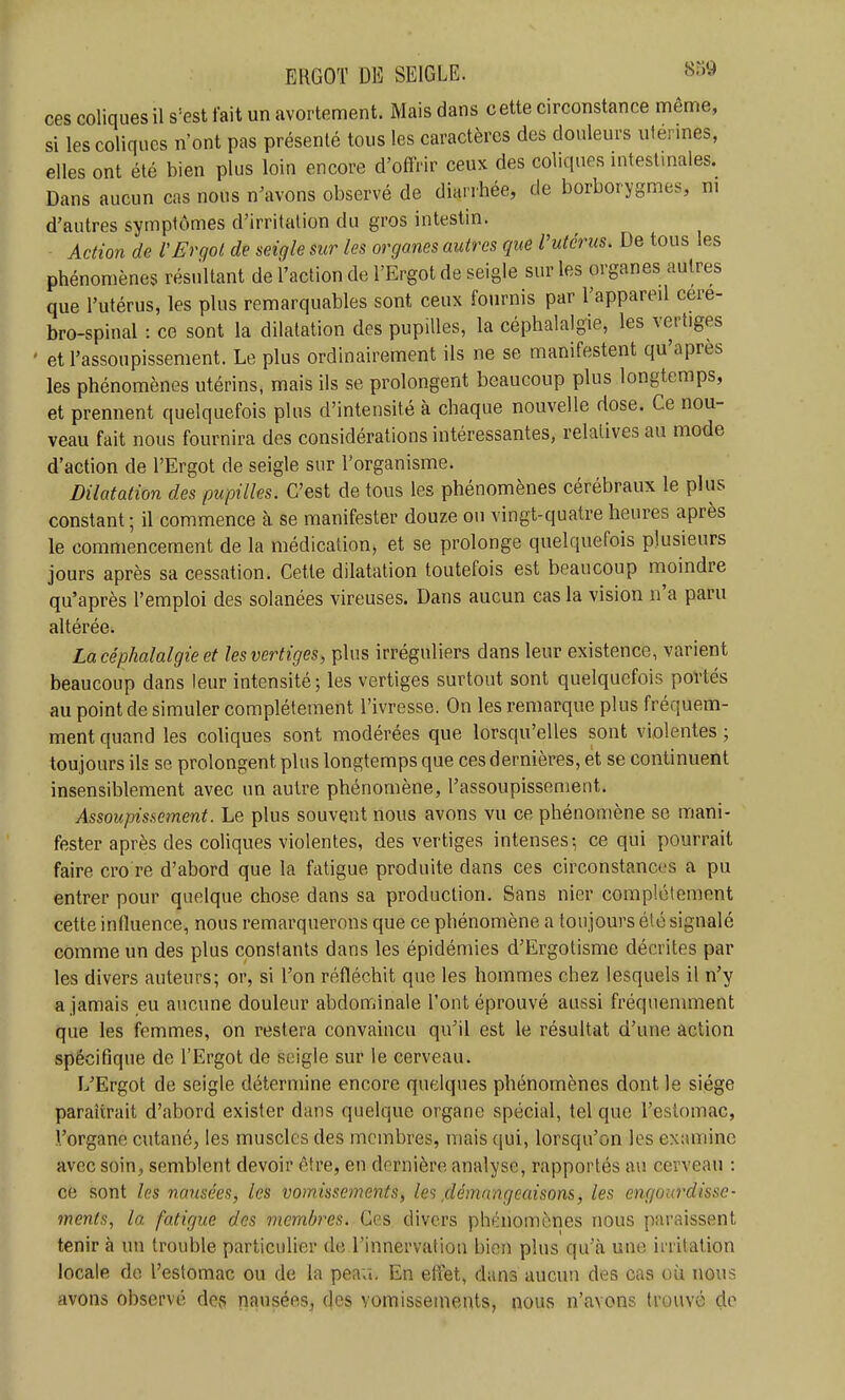 ces coliques il s=est fait un avortement. Mais dans cette circonstance même, si les coliques n'ont pas présenté tous les caractères des douleurs ulermes, elles ont été bien plus loin encore d'offrir ceux des coliques mtestmales. Dans aucun cas nous n'avons observé de diarrhée, de borborygmes, m d'autres symptômes d'irritation du gros intestin. Action de l'Ergot de seigle sur les organes autres que l'utérus. De tous les phénomènes résultant de l'action de l'Ergot de seigle sur les organes autres que l'utérus, les plus remarquables sont ceux fournis par l'appareil cere- bro-spinal : ce sont la dilatation des pupilles, la céphalalgie, les vertiges et l'assoupissement. Le plus ordinairement ils ne se manifestent qu'après les phénomènes utérins, mais ils se prolongent beaucoup plus longtemps, et prennent quelquefois plus d'intensité à chaque nouvelle dose. Ce nou- veau fait nous fournira des considérations intéressantes, relatives au mode d'action de l'Ergot de seigle sur l'organisme. Dilatation des pupilles. C'est de tous les phénomènes cérébraux le plus constant ; il commence à se manifester douze ou vingt-quatre heures après le commencement de la médication, et se prolonge quelquefois plusieurs jours après sa cessation. Cette dilatation toutefois est beaucoup moindre qu'après l'emploi des solanées vireuses. Dans aucun cas la vision n'a paru altérée. La céphalalgie et les vertiges^ plus irrégnliers dans leur existence, varient beaucoup dans leur intensité ; les vertiges surtout sont quelquefois portés au point de simuler complètement l'ivresse. On les remarque plus fréquem- ment quand les coliques sont modérées que lorsqu'elles sont violentes ; toujours ils se prolongent plus longtemps que ces dernières, et se continuent insensiblement avec un autre phénomène, l'assoupissement. Assoupissement. Le plus souvent nous avons vu ce phénomène se mani- fester après des coliques violentes, des vertiges intenses-, ce qui pourrait faire cro re d'abord que la fatigue produite dans ces circonstances a pu entrer pour quelque chose dans sa production. Sans nier complètement cette influence, nous remarquerons que ce phénomène a toujours été signalé comme un des plus constants dans les épidémies d'Ergotisme décrites par les divers auteurs; or, si l'on réfléchit que les hommes chez lesquels il n'y a jamais eu aucune douleur abdominale l'ont éprouvé aussi fréquemment que les femmes, on restera convaincu qu'il est le résultat d'une action spécifique de l'Ergot de seigle sur le cerveau. L'Ergot de seigle détermine encore quelques phénomènes dont le siège paraîtrait d'abord exister dans quelque organe spécial, tel que l'estomac, l'organe cutané, les muscles des membres, mais qui, lorsqu'on les examine avec soin, semblent devoir être, en dernière analyse, rapportés au cerveau : ce sont les nausées, les vomissements, les démangeaisons, les engourdisse- ments, la fatigue des viembres. Ces divers phénomènes nous paraissent tenir à un trouble particulier de l'innervation bien plus qu'cà une irritation locale do l'estomac ou de la peau. En effet, dans aucun des cas où nous avons observé des nausées, des vomissements, nous n'avons trouvé de