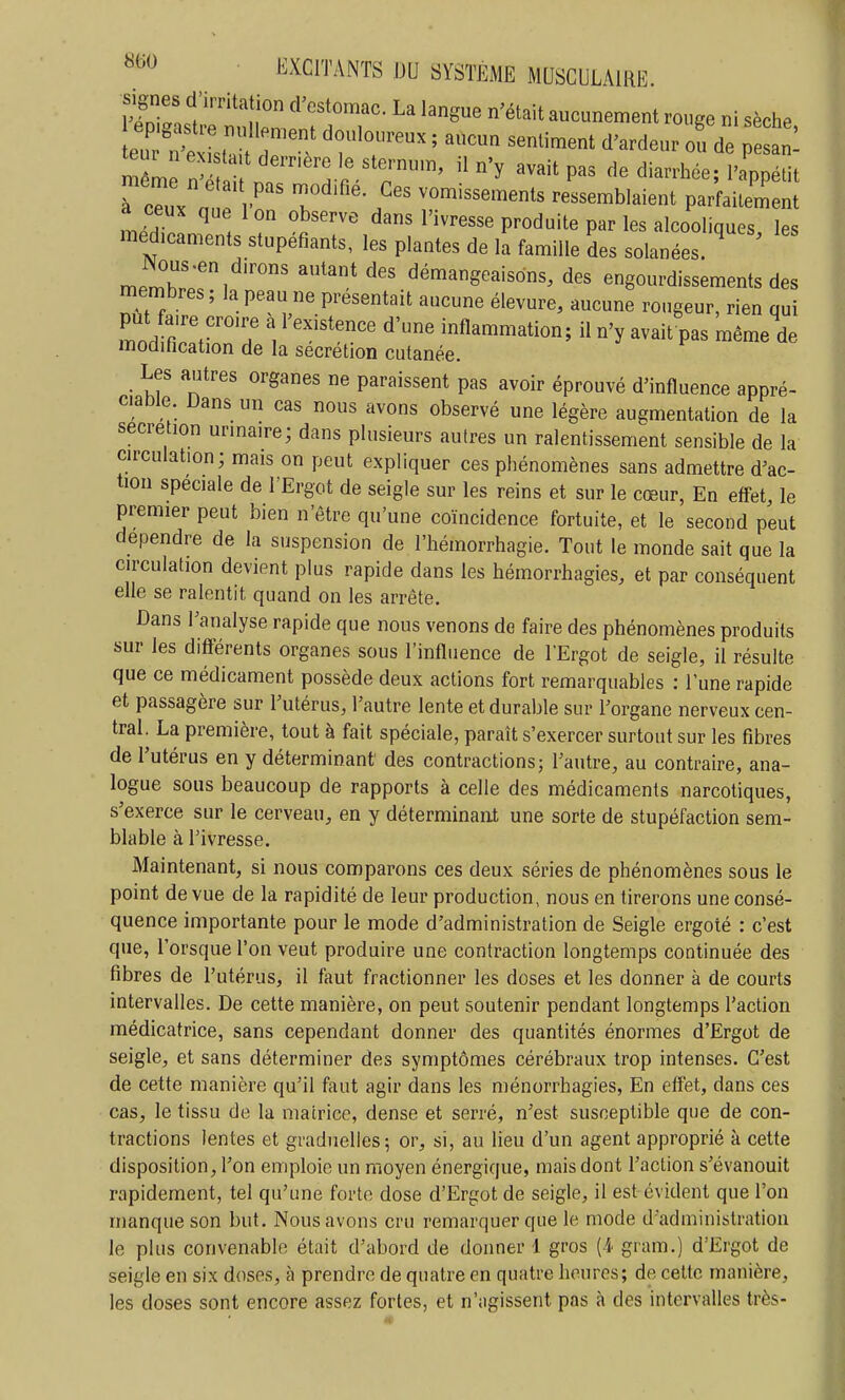 vHZ I'''''^'n^^-^ 'ét^it aucunement rouge ni sèche mLr^^ 'h r ' r' 'y '^^^^P^^ cle diarrhée; l'ippétit rcTux ' p rnod.He Ces vomissements ressemblaient parfailement ceux que Ion observe dans l'ivresse produite par les alcooliques les médicaments stupéfiants, les plantes de la famille Ses solanées. ' ^ memb^r, '^'^ démangeaisons, des engourdissements des membres; la peau ne présentait aucune élevure, aucune rougeur, rien qui mLZ'r^ ''^''''^ inflammation; il n'y avait pas même de modification de la sécrétion cutanée. Les autres organes ne paraissent pas avoir éprouvé d'influence appré- ciable Dans un cas nous avons observé une légère augmentation de la sécrétion urinaire; dans plusieurs autres un ralentissement sensible de la circulation; mais on peut expliquer ces phénomènes sans admettre d'ac- tion spéciale de l'Ergot de seigle sur les reins et sur le cœur, En effet, le premier peut bien n être qu'une coïncidence fortuite, et le second peut dépendre de la suspension de l'hémorrhagie. Tout le monde sait que la circulation devient plus rapide dans les hémorrhagies, et par conséquent elle se ralentit quand on les arrête. Dans l'analyse rapide que nous venons de faire des phénomènes produits sur les diff'érents organes sous l'influence de l'Ergot de seigle, il résulte que ce médicament possède deux actions fort remarquables : l'une rapide et passagère sur Tutérus, l'autre lente et durable sur l'organe nerveux cen- tral. La première, tout à fait spéciale, paraît s'exercer surtout sur les fibres de l'utérus en y déterminant des contractions; l'autre, au contraire, ana- logue sous beaucoup de rapports à celle des médicaments narcotiques, s'exerce sur le cerveau, en y déterminant une sorte de stupéfaction sem- blable à l'ivresse. Maintenant, si nous comparons ces deux séries de phénomènes sous le point de vue de la rapidité de leur production, nous en tirerons une consé- quence importante pour le mode d'administration de Seigle ergoté : c'est que, l'orsque l'on veut produire une contraction longtemps continuée des fibres de l'utérus, il faut fractionner les doses et les donner à de courts intervalles. De cette manière, on peut soutenir pendant longtemps l'action médicatrice, sans cependant donner des quantités énormes d'Ergot de seigle, et sans déterminer des symptômes cérébraux trop intenses. C'est de cette manière qu'il faut agir dans les ménorrhagies, En eff'et, dans ces cas, le tissu de la matrice, dense et serré, n'est susceptible que de con- tractions lentes et graduelles; or, si, au lieu d'un agent approprié à cette disposition, l'on emploie un moyen énergique, mais dont l'action s'évanouit rapidement, tel qu'une forte dose d'Ergot de seigle, il est évident que l'on manque son but. Nous avons cru remarquer que le mode d'administration le plus convenable était d'abord de donner 1 gros (4 gram.) d'Ergot de seigle en six doses, à prendre de quatre en quatre heures; de celte manière, les doses sont encore assez fortes, et n'agissent pas à des intervalles très-