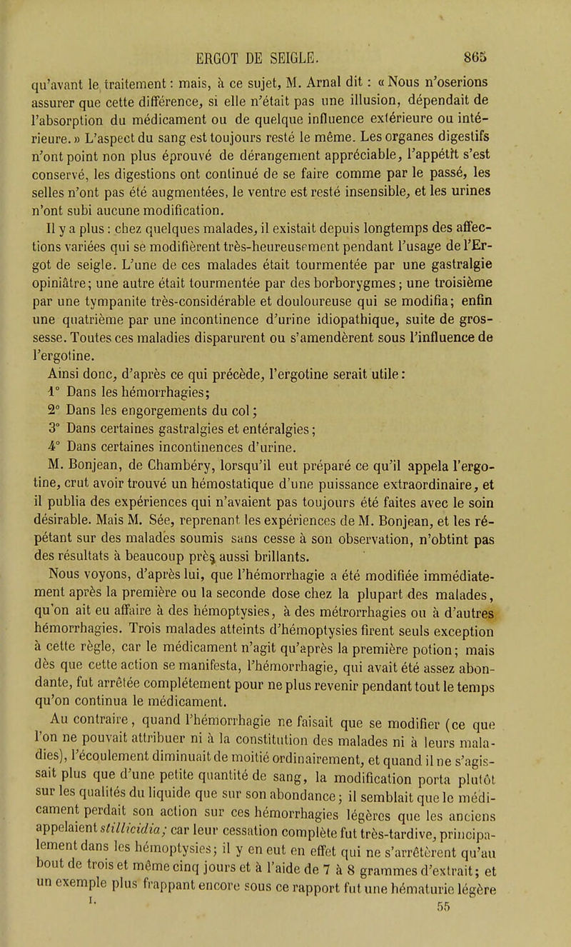 qu'avant le,traitement : mais, à ce sujet, M. Arnal dit : «Nous n'oserions assurer que cette différence, si elle n'était pas une illusion, dépendait de l'absorption du médicament ou de quelque influence extérieure ou inté- rieure. » L'aspect du sang est toujours resté le même. Les organes digestifs n'ont point non plus éprouvé de dérangement appréciable, l'appéth, s'est conservé, les digestions ont continué de se faire comme par le passé, les selles n'ont pas été augmentées, le ventre est resté insensible, et les urines n'ont subi aucune modification. Il y a plus : chez quelques malades, il existait depuis longtemps des afFec- tions variées qui se modifièrent très-heureuspment pendant l'usage de l'Er- got de seigle. L'une de ces malades était tourmentée par une gastralgie opiniâtre; une autre était tourmentée par des borborygmes ; une troisième par une tympanite très-considérable et douloureuse qui se modifia; enfin une quatrième par une incontinence d'urine idiopathique, suite de gros- sesse. Toutes ces maladies disparurent ou s'amendèrent sous l'influence de l'ergotine. Ainsi donc, d'après ce qui précède, l'ergotine serait utile : 1° Dans les hémorrhagies; 2° Dans les engorgements du col ; 3° Dans certaines gastralgies et entéralgies ; k° Dans certaines incontinences d'urine. M. Bonjean, de Chambéry, lorsqu'il eut préparé ce qu'il appela l'ergo- tine, crut avoir trouvé un hémostatique d'une puissance extraordinaire, et il publia des expériences qui n'avaient pas toujours été faites avec le soin désirable. Mais M. Sée, reprenant les expériences de M. Bonjean, et les ré- pétant sur des malades soumis sans cesse à son observation, n'obtint pas des résultats à beaucoup prè^ aussi brillants. Nous voyons, d'après lui, que l'hémorrhagie a été modifiée immédiate- ment après la première ou la seconde dose chez la plupart des malades, qu'on ait eu affaire à des hémoptysies, à des métrorrhagies ou à d'autres hémorrhagies. Trois malades atteints d'hémoptysies firent seuls exception à cette règle, car le médicament n'agit qu'après la première potion ; mais dès que cette action se manifesta, l'hémorrhagie, qui avait été assez abon- dante, fut arrêtée complètement pour ne plus revenir pendant tout le temps qu'on continua le médicament. Au contraire, quand l'hémorrhagie ne faisait que se modifier (ce que l'on ne pouvait attribuer ni à la constitution des malades ni à leurs mala- dies), l'écoulement diminuait de moitié ordinairement, et quand il ne s'agis- sait plus que d'une petite quantité de sang, la modification porta plutôt sur les qualités du liquide que sur son abondance ; il semblait que le médi- cament perdait son action sur ces hémorrhagies légères que les anciens appelaient s/î7//ctrfw; car leur cessation complète fut très-tardive, principa- lement dans les hémoptysies; il y en eut en effet qui ne s'arrêtèrent qu'au bout de trois et même cinq jours et à l'aide de 7 à 8 grammes d'extrait ; et un exemple plus frappant encore sous ce rapport fut une hématurie légère 55