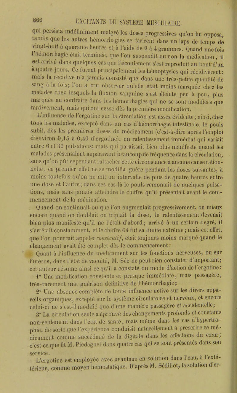 qui persista indéfiniment malgré les doses progressives qu'on lui opposa, est arrivé dans quelques cas que l'écoulement s'est reproduit au bout d'un à quatre jours. Ce furent principalement les hémoptysies qui récidivèrent: mais la récidive n'a jamais consisté que dans une très-petite quantité de sang à la fois; l'on a cru observer qu'elle était moins marquée chez les malades chez lesquels la fluxion sanguine s'est éteinte peu à peu, plus marquée au contraire dans les hémonhagies qui ne se sont modifiées que tardivement, mais qui ont cessé dès la première modification. L'influence de l'ergotino sur la circulation est assez évidente; ainsi, chez tous les malades, excepté dans un cas d'hémonhagie intestinale, le pouls subit, dès les premières doses du médicament (c'est-à-dire après l'emploi d'environ 0,15 à 0,40 d'ergoliae), un ralentissement immédiat qui variait entre 6 et 30 pulsations; mais qui paraissait bien plus manifeste quand les malades présentaient auparavant beaucoup de fréquence dans la circulation, sans qu'on pût cependant rattacher cette circonstance à aucune cause ration- nelle ; ce premier effet ne se modifia guère pendant les doses suivantes, à moins toutefois qu'on ne mît un intervalle de plus de quatre heures entre une dose et l'autre; dans ces cas-là le pouls remontait de quelques pulsa- tions, mais sans jamais atteindre le chiffre qu'il présentait avant le com- mencement de la médication. Quand on continuait ou que l'on augmentait progressivement, ou mieux encore quand on doublait ou triplait la dose, le ralentissement devenait bien plus manifeste qu'il ne l'était d'abord; arrivé à un certain degré, il s'arrêtait constamment, et le chiffre 64 fut sa limite extrême; mais cet effet, que l'on pourrait appeler consécutif, était toujours moins marqué quand le changement avait été complet dès le commencement. Quant à l'influence du médicament sur les fonctions nerveuses, ou sur l'utérus, dans l'état de vacuité, M. Sée ne peut rien constater d'important; cet auteur résume ainsi ce qu'il a constaté du mode d'action de l'ergotine : i Une modification constante et presque immédiate, mais passagère, très-rarement une guérison définitive de l'hémorrhagie; 2° Une absence complète de toute influence active sur les divers appa- reils organiques, excepté sur le système circulatoire et nerveux, et encore celui-ci ne s'cst-il modifié que d'une manière passagère et accidentelle; 3 La circulation seule a éprouvé des changements profonds et constants non-seulement dans l'état de santé, mais même dans les cas d'hypertro- phie, de sorte que l'expérience conduisit naturellement à prescrire ce mé- dicament comme succédané de la digitale dans les atlèctions du cœur; c'est ce que fit M. Piedagnel dans quatre cas qui se sont présentés dans son service L'ergotine est employée avec avantage en solution dans l'eau, à l'exté- térieur, comme moyen hémostatique. D'après M. Sédillot, la solution d'er-