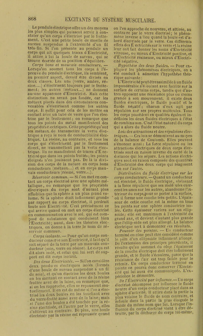 Le pendule électrique oft're un des moyens les plus simples «.[ui puissent servir à con- stater qu'un corps s'électrise par le IVolle- ment. C'est une petite boule de moelle de sureau suspendue à l'extrémité d'un fil très-ûn. Si l'on présente au pendule un corps qui ait quelques traces d Électricité, il attire à lui la boule de sureau, qui se trouve écartée de sa position d'équilibre. Corps bons et maurais conducteurs. — Lorsqu'on soumet tous les corps à l'é- preuve du pendule électrique, ils semblent, au premier aspect, devoir être divisés en deux classes. Les uns (verre, ambre, ré- sine....) s'électrisent toujours par le frotte- ment; les autres (métaux...) ne donnent aucune apparence d'Électriciié. Mais cette distinction ne serait pas fondée, car les métaux placés dans des circonstances con- venables s'électrisent comme les autres corps. 11 suflil pour cela de les mettre en contact avec un tube de verre que l'on élec- trise par le frottement; on remarque que tous les points du métal manifestent des propriétésé.eclriques. Cette propriéléqu'ont les métaux de transmettre la vertu élec- trique a reçu le nom de conductibilité élec- trique. La résine, au contraire, et tous les corps qui s'électrisent par le frottement direct, ne iransmeltenl pas la vertu élec- trique. Ils ne manifestent de traces d'É ec- triciiéque dans les points frottés; les points éloignés n'en jouissent pas. De là la divi- sion des cor[is de la nature en corps bons conducteurs (métaux...) et en corps mau- vais conducteurs (résine, verre...). Réservoir commun. — Si l'on met en con- tact un corps électrisé avec une sphère mé- tallique, on remarque que les propriétés élfictriqucs du corps sont d'autant plus affaiblies que la sphère a un plus grand vo- lume. Si la sphère était iuQnmienl grande par rapport au corps électrisé, il perdrait toute son Éiectri'-ité. C'est précisément ce qui arrive quand on met un corps électrisé en communication avec le sol, qui est com- posé de substances qui conduisent bien l'Électricité; aussi, dan< les théories élec- triques, on donne à la terre le nom de ré- servoir commun. Corps isolants. — I\our qu'un corps con- ducteur conserve son Électricilé,il fantqu'il soit sépare de la terre par un mauvais con- ducteur (soie, verre ou résine)- Le corps est dit alors isolé, et celui qui lui sert de sup- port est dit corps isolant. Des deux Électricités. — Sil'on considèi-e deux pendu es électriques isolés (formés d'une boule de sureau suspendue à un fll de soie), et qu'on électrisé les deux houles en les mcllanl en contact avec de la résine frottée avec de la laine, on remarque que, si on les rapproche, elles se repoussent mu- tuellement. 11 en est de même si l'on a élec- trisé les deux boules en les touchant avec du verre'frolté aussi avec de la laine; mais ' si l'une des boules a été touchée par la ré- sine éleelrisée, et l'autre par le verre elles .s'attirent au contraire. De plus, une boule électrisée par la résine est repoussee quand on l'en approche de nouveau, et attirée, au contraire par le verre électrisé; le phéno- mène inverse a lieu quand la boule est d'a- bord éleelrisée par le verre. Ces différents ell'ets des É ectricitéssur le verre et la résine leur ont fait donner les noms d'Électricité vitreuse, ou mieux d'Électricité positive, et d'Électricité résineuse, ou mieux d'Électri- cité négative. Hypothèse des deux fluides. — Pour ex- pliquer les phénomènes électriques, on a été conduit à admettre l'hypothèse théo- rique suivante : L'Electricité peut êtreassimiléeà un fluide impondérable s'éi oulant avec facilité sur la surface de certains corps, tandis que d'au- tres opposent une résistance plus ou moins grande à son mouvement. Il existe deux fluides électriques, le fluide positif et le fluide néuatif; chacun d'eux agit par répulsion sur ses propres molécules. Tous les corps possèdent en qualités égales et in- définies les deux fluides électriques à l'état de combinaison. C'est l'état naturel du corps qui a alors du fluide neutre. Lois des attractions et des répulsions élec- triques. — Ces lois se démontrent au miiyen de la balance de Coulomb. Elles peuveot s'énoncer ainsi : La force répulsive ou les attractions électriques de deux corps élec- trisés sont en raison inverse du carré de la distance qui les sépare. Les actions électri- ques sont en raison composée des quantités d'Électricité des deux corps qui réagissent l'un sur l'autre. Distribution du fluide électrique sur les corps conducteurs. —Quand un conducteur est électrisé, le fluide électrique, obéissant à la force répulsive que ses molé ules exer- centles unes sur les autres, abandonne l'in- térieur du corps,pour se porter à la surface, où il forme une couche très-petite. L'épais- seur de cette couche est la même en tous les points sur une sphère conductrice iso- lée. Celte épaisseur variera sur un ellip- soïde,- elle est maximum à l'extrémité du grand axe, et devient d'autant plus grande que l'ellip-oïde est plus allongé. La balance électrique sert à démontrer ces résultats. Pouvoir des pointes. — Un conducteur terminé en cone peut être considéré comme le [lôle d'un ellipsoïde infiniment allongé. De l'extension des principes précédents, il résulte qu'au sommet du côiie l'épaisseur de la couche électrique doit être infiniment grande, et le fluide s'écoulera, parce que la résistance de l'air est trop faible pour le retenir. Un corps conducteur terrrnné en pointe ne pourra donc conserver l'Llectri- cité qui lui aura été communiquée. L'ex- périence le démontre. De l'Électricité par influence.— Un corps électrisé décompose par influence le fluide neutre d'un corps conducteur placé dans sa sphère d'activité. Il attire dans la partie la plus voisine le fluide de nom contraire, et refoule dans la partie la plus éloignée le lluide du même nom que lui. Lorsque l'in- fluence du corps électrisé vient à être dé- truite, par la déchar^e du corps lui-même,