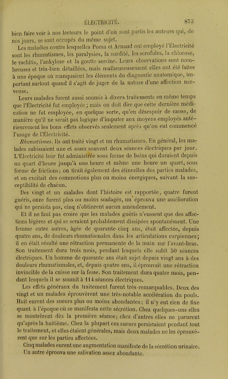 bien faire voir k nos lecteurs le point d'où sont partis les auteurs qui, de nos jours, se sont occupés du même sujet. Les maladies contre lesquelles Poma et Arnaud ont employé l'Électricité sont les rhumatismes, les paralysies, la surdité, les scrofules, la chlorose, le rachitis, l'ankylose et la goutte sereine. Leurs observations sont nom- breuses et très-bien détaillées, mais malheureusement elles ont été faites à une époque où manquaient les éléments du diagnostic anatomique, im- portant surtout quand il s'agit de juger de la nature d'une affection ner- veuse. Leurs malades furent aussi soumis à divers traitements en même temps que l'Électricité fut employée ; mais on doit dire que cette dernière médi- cation ne fut employée, en quelque sorte, qu'en désespoir de cause, de manière qu'il ne serait pas logique d'imputer aux moyens employés anté- rieurement les bons effets observés seulement après qu'on eut commencé l'usage de rÉlectricité. Rhumatismes. Ils ont traité vingt et un rhumatismes. En général, les ma- lades subissaient une et assez souvent deux séances électriques par jour. L'Électricité leur fut administrée sous forme de bains qui duraient depuis un quart d'heure jusqu'à une heure et même une heure un quart, sous forme de frictions ; on tirait également des étincelles des parties malades, et on excitait des commotions plus ou moins énergiques, suivant la sus- ceptibilité de chacun. Des vingt et un malades dont l'histoire est rapportée, quatre furent guéris, onze furent plus ou moins soulagés, un éprouva une amélioration qui ne persista pas, cinq n'obtinrent aucun amendement. Et il ne faut pas croire que les malades guéris n'eussent que des affec- tions légères et qui se seraient probablement dissipées spontanément. Une femme entre autres, âgée de quarante-cinq ans, était affectée, depuis quatre ans, de douleurs rhumatismales, dans les articulations carpiennes; il en était résulté une rétraction permanente de la main sur l'avant-bras. Son traitement dura trois mois, pendant lesquels elle subit 50 séances électriques. Un homme de quarante ans était sujet depuis vingt ans à des douleurs rhumatismales, et, depuis quatre ans, il éprouvait une rétraction invincible de la cuisse sur la fesse. Son traitement dura quatre mois, pen- dant lesquels il se soumit à 114 séances électriques. Les effets généraux du traitement furent très remarquables. Deux des vingt et un malades éprouvèrent une très-notable accélération du pouls. Huit eurent des sueurs plus ou moins abondantes; il n'y eut rien de fixe quant à l'époque où se manifesta cette séqrétion. Chez quelques-uns elles se montrèrent dès la première séance; chez d'autres elles ne parurent qu'après la huitième. Chez la plupart ces sueurs persistaient pendant tout le traitement, et elles étaient générales, mais deux malades ne les éprouvè- rent que sur les parties affectées. Cinq malades eurent une augmentation manifeste de la sécrétion urinaire. Un autre éprouva une salivation assez abondante.