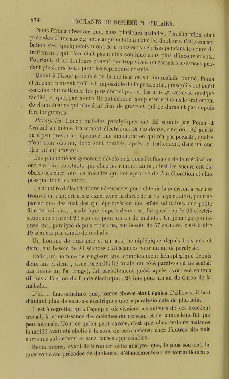 Nous ferons observer que, chez plusieurs malades, 1 amélioration était précédée cl une assez grande augmentation dans les douleurs. Cette exacer- bation s'est quelquefois montrée à plusieurs reprises pendant le cours du traitement, qui n'en était pas moins continué sans plus d'inconvénients Pourtant, si les douleurs étaient par trop vives, on cessait les séances pen- dant plusieurs jours pour les reprendre ensuite. Quant à l'issue probable de la médication sur un malade donné, Poma et Arnaud pensent qu'il est impossible de la pressentir, puisqu'ils ont guéri certains rhumatismes les plus chroniques et les plus graves avec quelque facilité, et que, par contre, ils ont échoué complètement dans le traitement de rhumatismes qui n'avaient rien de grave et qui ne duraient pas depuis fort longtemps. Paralysies. Douze malades paralytiques ont été soumis par Poma et Arnaud au même traitement électrique. De ces douze, cinq ont été guéris ou h. peu près, un a éprouvé une amélioration qui n'a pas persisté, quatre n'ont rien obtenu, deux sont tombés, après le traitement, dans un état pire qu'auparavant. Les phénomènes généraux développés sous l'influence de la médication Ont été plus constants que chez les rhumatisants ; ainsi les sueurs ont été observées chez tous les malades qui ont éprouvé de l'amélioration et chez presque tous les autres. Le nombre d'électrisations nécessaires pour obtenir la guérison a paru se trouver en rapport assez exact avec la durée de la paralysie; ainsi, pour ne parler que des malades qui éprouvèrent des effets salutaires, une petite fille de huit ans, paralytique depuis deux ans, fut guérie après 53 électri- sations : .ce furent 26 séances pour un an de maladie. Un jeune garçon de onze ans, paralysé depuis trois ans, eut besoin de 57 séances, c'est-à-dire 19 séances par année de maladie. Un homme de quarante et un ans, hémiplégique depuis trois ans et demi, eut besoin de 80 séances : 23 séances pour un an de paralysie. Enfin, un homme de vingt-six ans, complètement hémiplégique depuis deux ans et demi, avec insensibilité totale du côté paralysé (il ne sentait pas même un fer rouge), fut parfaitement guéri après avoir été soumis 61 fois à l'action du fluide électrique : 24 fois pour un an de durée de la maladie. D'où il faut conclure que, toutes choses étant égales d'ailleurs, il faut d'autant plus de séances électriques que la paralysie date de plus loin. Il est à regretter qu'à l'époque où vivaient les auteurs de cet excellent travail, la connaissance des maladies du cerveau et de la moelle ne fiât que peu avancée. Tout ce qu'on peut savoir, c'est que chez certains malades la moitié a/ait été abolie à la suite de convulsions; chez d'autres elle était survenue subitement et sans causes appréciables. Remarquons, avant de terminer cette analyse, que, le plus souvent, la guérison a été précédée de douleurs, d'élancements ou de fourmillements