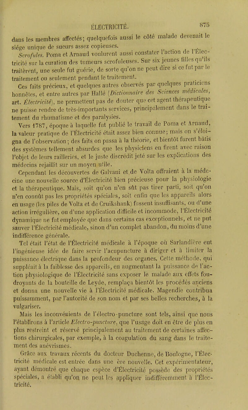 dans les membres affectés; quelquefois aussi le côté malade devenait le siège unique de sueurs assez copieuses. Scrofules. Poma et Arnaud voulurent aussi constater 1 action de 1 Llec- tricité sur la curation des tumeurs scrofuleuses. Sur six jeunes filles qu'ils traitèrent, une seule fut guérie, de sorte qu'on ne peut dire si ce fut par le traitement ou seulement pendant le traitement. _ Ces faits précieux, et quelques autres observés par quelques praticiens honnêtes, et entre autres par Hallé [Dictionnaire des Sciences médicales, art. Électricité), ne permettent pas de douter que cet agent thérapeutique ne puisse rendre de très-importants services, principalement dans le trai- tement du rhumatisme et des paralysies. Vers d787, époque à laquelle fut publié le travail de Poma et Arnaud, la valeur pratique de l'Électricité était assez bien connue; mais on s'éloi- gna de l'observation ; des faits on passa à la théorie, et bientôt furent bâtis des systèmes tellement absurdes que les physiciens en firent avec raison l'objet de leurs railleries, et le juste discrédit jeté sur les explications des médecins rejaillit sur un moyen utile. Cependant les découvertes de Galvani et de Volta offraient à la méde- cine une nouvelle source d'Électricité bien précieuse pour la physiologie et la thérapeutique. Mais, soit qu'on n'en sût pas tirer parti, soit qu'on n'en connût pas les propriétés spéciales, soit enfin que les appareils alors en usage (les piles de Volta et de Cruikshank) fussent insuffisants, ou d'une action irrégulière, ou d'une application difficile et incommode, rÉlectricité dynamique ne fut employée que dans certains cas exceptionnels, et ne put sauver l'Électricité médicale, sinon d'un complet abandon, du moins d'une indifférence générale. Tel était l'état de l'Électricité médicale à l'époque où Sarlandière eut Tingénieuse idée de faire servir l'acupuncture à diriger et à limiter la puissance électrique dans la profondeur des organes. Cette méthode, qui suppléait à la faiblesse des appareils, en augmentant la puissance de l'ac- tion physiologique de l'Électricité sans exposer le malade aux effets fou- droyants de la bouteille de Leyde, remplaça bientôt les procédés anciens et donna une nouvelle vie à l'Électricité médicale. Magendie contribua puissamment, par l'autorité de son nom et par ses belles recherches, à la vulgariser. Mais les inconvénients de l'électro-puncture sont tels, ainsi que nous l'étabfirons à l'article Elect?-o-punctîire, que l'usage doit en être do plus en plus restreint et réservé principalement au traitement de certaines affec- tions chirurgicales, par exemple, à la coagulation du sang dans le traite- ment des anévrismes. Grâce aux travaux récents du docteur Duchenne, de Boulogne, l'Élec- tricité médicale est entrée dans une ère nouvelle. Cet expérimentateur, ayant démontré que chaque espèce d'Électricité possède des propriétés spéciales, a établi qu'on ne peut les appliquer indifféremment à l'Élec- tricité.