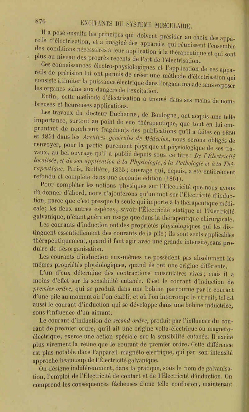 rc 1 d'^ H les pnncpes qui doivent présider au choix des appa- dP .1 r et a >mag,nédes appareils qui réunissent l'ensemble des conditions nécessaires à leur application à la thérapeutique et quitn plus au niveau des progrès récents de l'art de l'électrisation Ces connaissances électro-physiologiques et l'application de ces appa- reils de précision lui ont peroiis de créer une méthode d'électrisation qui consiste a limiter la puissance électrique dans l'organe malade sans exposer les organes sains aux dangers de l'excitation. Enfin, cette méthode d'électrisation a trouvé dans ses mains de nom- breuses et heureuses applications. Les travaux du docteur Duchenne, de Boulogne, ont acquis une telle importance, surtout au point de vue thérapeutique, que tout en lui em- pruntant de nombreux fragments des publications qu'il a faites en 1850 et 1851 dans les Archives générales de Médecine, nous serons obligés de renvoyer, pour la partie purement physique et physiologique de ses tra- vaux, au bel ouvrage qu'il a publié depuis sous ce titre : De rÉlectricité localisée, et de son application à la Physiologie, à la Pathologie et à la Thé- rapeutique, Paris, BaiUière, 1855; ouvrage qui, depuis, a été entièrement refondu et complété dans une seconde édition (1861). Pour compléter les notions physiques sur l'Électricité que nous avons dû donner d'abord, nous n'ajouterons qu'un mot sur l'Électricité d'induc- tion, parce que c'est presque la seule qui importe à la thérapeutique médi- cale; les deux autres espèces, savoir l'Électricité statique et l'Électricité galvanique, n'étant guère en usage que dans la thérapeutique chirurgicale. Les courants d'induction ont des propriétés physiologiques qui les dis- tinguent essentiellement des courants de la pile; ils sont seuls applicables thérapeutiquement, quand il faut agir avec une grande intensité, sans pro- duire de désorganisation. Les courants d'induction eux-mêmes ne possèdent pas absolument les mêmes propriétés physiologiques, quand ils ont une origine différente. L'un d'eux détermine des contractions musculaires vives; mais il a moins d'effet sur la sensibilité cutanée. C'est le courant d'induction de premier ordre, qui se produit dans une bobine parcourue par le courant d'une pile au moment où l'on établit et où l'on interrompt le circuit; tel est aussi le courant d'induction qui se développe dans une bobine inductrice, sous l'influence d'un aimant. Le courant d'induction de second ordre, produit par l'influence du cou- rant de premier ordre, qu'il ait une origine volta-électrique ou magnéto- électrique, exerce une action spéciale sur la sensibilité cutanée. Il excite plus vivement la rétine que le courant de premier ordre. Cette difl'érence est plus notable dans l'appareil magnéto-électrique, qui par son intensité approche beaucoup de l'Électricité galvanique. On désigne indifféremment, dans la pratique, sous le nom de galvanisa- lion, l'emploi de l'Électricité de contact et de l'Électricité d'induction. On comprend les conséquences fâcheuses d'une telle confusion, maintenant