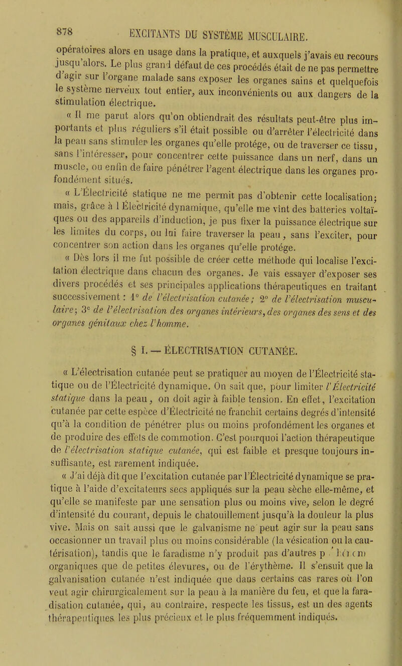 opératoires alors en usage dans la pratique, et auxquels j'avais eu recours jusqu alors. Le plus grand défaut de ces procédés était de ne pas permettre d agir sur l'organe malade sans exposer les organes sains et quelquefois le système nerveux tout entier, aux inconvénients ou aux dangers de la stimulation électrique. « Il me parut alors qu'on obtiendrait des résultats peut-être plus im- portants et plus réguliers s'il était possible ou d'arrêter l'électricité dans la peau sans stimuler les organes qu'elle protège, ou de traverser ce tissu, sans l'inléresser, pour concentrer cette puissance dans un nerf, dans un muscle, ou enfin de faire pénétrer l'agent électrique dans les organes pro- fondément situés. « L'Électricité statique ne me permit pas d'obtenir cette localisation; mais, gi âce à 1 Électricité dynamique, qu'elle me vînt des batteries voltaï- ques ou des appareils d'induction, je pus fixer la puissance électrique sur les limites du corps, ou lui faire traverser la peau, sans l'exciter, pour concentrer son action dans les organes qu'elle protège. « Dès lors il me fut possible de créer cette méthode qui localise l'exci- tation électrique dans chacun des organes. Je vais essayer d'exposer ses divers procédés et ses principales applications thérapeutiques en traitant successivement : 1° de L'élcctrisation cutanée; 2 de l'électrisation muscu- laire; 3<= de l'électrisation des organes intérieurs, des organes des sens et des organes génitaux chez 1 homme. § L — ÉLECTRISATION CUTANÉE. « L'électrisation cutanée peut se pratiquer au moyen de l'Électricité sta- tique ou de l'Électricité dynamique. On sait que, pour limiter l'Électricité statique dans la peau, on doit agir à faible tension. En efïet, l'excitation cutanée par cette espèce d'Électricité ne franchit certains degrés d'intensité qu'à la condition de pénétrer plus ou moins profondément les organes et de produire des effets de commotion. C'est pourquoi l'action thérapeutique de l'électrisation statique cutanée, qui est faible et presque toujours in- suffisante, est rarement indiquée. « J'ai déjà dit que l'excitation cutanée par l'Électricité dynamique se pra- tique à l'aide d'excitateurs secs appliqués sur la peau sèche elle-même, et qu'elle se manifeste par une sensation plus ou moins vive, selon le degré d'intensité du courant, depuis le chatouillement jusqu'à la douleur la plus vive. Mais on sait aussi que le galvanisme ne peut agir sur la peau sans occasionner un travail plus ou moins considérable (la vésication ou la cau- térisation), tandis que le faradisme n'y produit pas d'autres p I n cm organiques que de petites élevures, ou de l'érythème. Il s'ensuit que la galvanisation cutanée n'est indiquée que dans certains cas rares où l'on veut agir chirurgicalement sur la peau à la manière du feu, et que la fara- disalion cutanée, qui, au contraire, respecte les tissus, est un des agents thérapeutiques les plus précieux et le plus fréquemment indiqués.