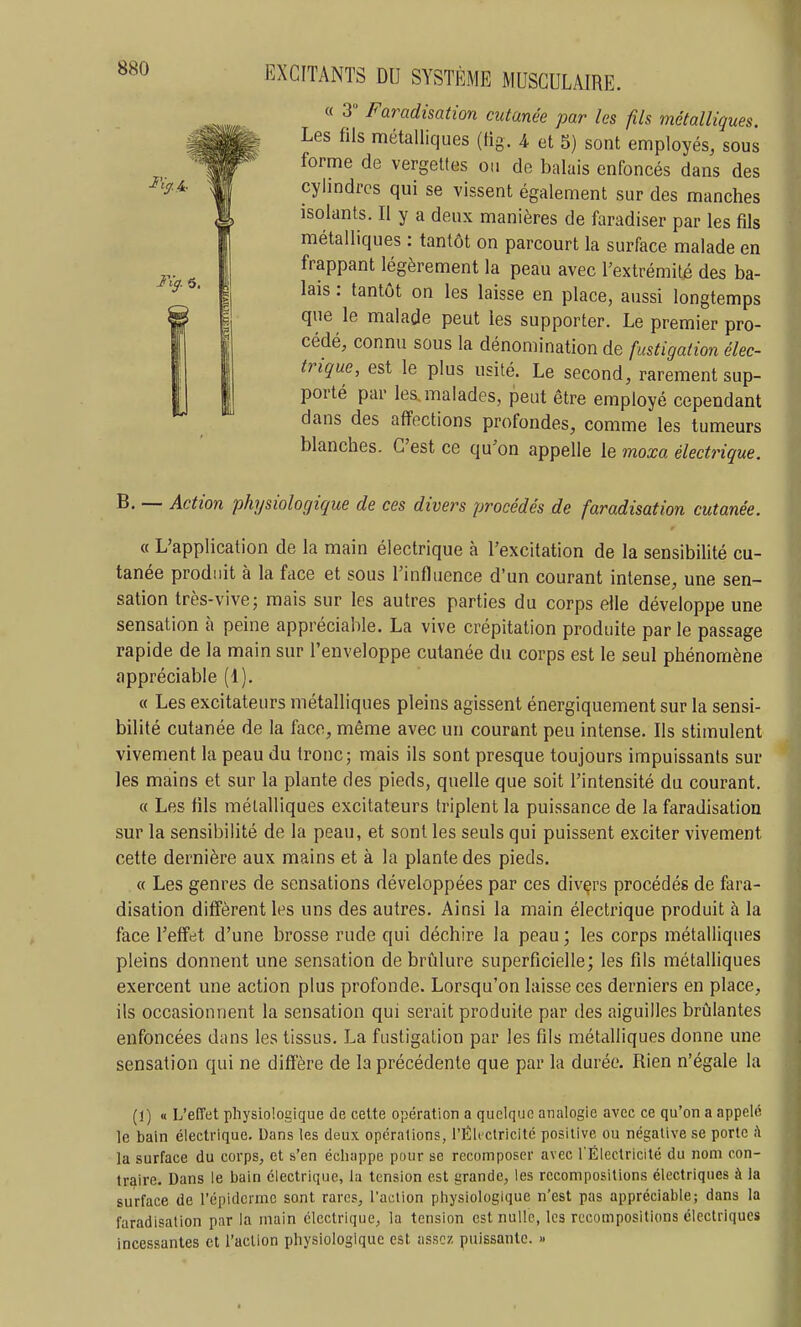 « 3° Faradisation cutanée par les fils métalliques. Les fils métalliques (tig. 4 et 5) sont employés, sous forme de vergettes ou de balais enfoncés dans des cylindres qui se vissent également sur des manches isolants. Il y a deux manières de faradiser par les fils métalliques : tantôt on parcourt la surface malade en frappant légèrement la peau avec l'extrémité des ba- lais : tantôt on les laisse en place, aussi longtemps que le malade peut les supporter. Le premier pro- cédé, connu sous la dénomination de fustigation élec- trique, est le plus usité. Le second, rarement sup- porté par les.malades, peut être employé cependant dans des affections profondes, comme les tumeurs blanches. C'est ce qu'on appelle le moxa électrique. B. — Action physiologique de ces divers procédés de faradisation cutanée. « L'application de la main électrique à l'excitation de la sensibilité cu- tanée produit à la face et sous l'influence d'un courant intense, une sen- sation très-vive; mais sur les autres parties du corps elle développe une sensation à peine appréciable. La vive crépitation produite par le passage rapide de la main sur l'enveloppe cutanée du corps est le seul phénomène appréciable (1). « Les excitateurs métalliques pleins agissent énergiquement sur la sensi- bilité cutanée de la face, même avec un courant peu intense. Ils stimulent vivement la peau du tronc; mais ils sont presque toujours impuissants sur les mains et sur la plante des pieds, quelle que soit l'intensité du courant. « Les fils métalliques excitateurs triplent la puissance de la faradisation sur la sensibilité de la peau, et sont les seuls qui puissent exciter vivement cette dernière aux mains et à la plante des pieds, « Les genres de sensations développées par ces divers procédés de fara- disation diffèrent les uns des autres. Ainsi la main électrique produit à la face l'effet d'une brosse rude qui déchire la peau ; les corps métalliques pleins donnent une sensation de brûlure superficielle; les fils métalliques exercent une action plus profonde. Lorsqu'on laisse ces derniers en place, ils occasionnent la sensation qui serait produite par des aiguilles brûlantes enfoncées dans les tissus. La fustigation par les fils métalliques donne une sensation qui ne diffère de la précédente que par la durée. Rien n'égale la (1) a L'effet physiologique de celte opération a quelque analogie avec ce qu'on a appelé le bain électrique. Dans les deux opérations, rÉh ctricité positive ou négative se porto ;\ la surface du corps, et s'en échappe pour se recomposer avec l'Électricité du nom con- traire. Dans le bain électrique, la tension est grande, les recompositions électriques à la surface de l'épidcrme sont rares, l'action physiologique n'est pas appréciable; dans la faradisation par la main électrique, la tension est nulle, les recompositions électriques incessantes et l'action physiologique est assez puissante. »