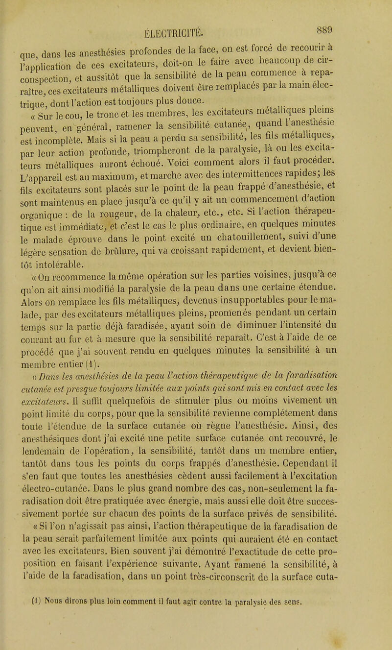 que dans les anesthésies profondes de la face, on est forcé de recourir à l'application de ces excitateurs, doit-on le faire avec beaucoup de ar- conspection, et aussitôt que la sensibilité de la peau commence a repa- raitre, ces excitateurs métalliques doivent être remplaces par la mam élec- trique, dont l'action est toujours plus douce. « Sur le cou, le tronc et les membres, les excitateurs métalliques plems peuvent en général, ramener la sensibilité cutanée, quand l'anesthesie est incomplète. Mais si la peau a perdu sa sensibilité, les fils métalliques, par leur action profonde, triompheront de la paralysie, la ou les excita- teurs métalliques auront échoué. Voici comment alors il faut procéder. L'appareil est au maximum, et marche avec des intermittences rapides; les fils excitateurs sont placés sur le point de la peau frappé d'anesthésie, et sont maintenus en place jusqu'à ce qu'il y ait un commencement d'action organique : de la rougeur, de la chaleur, etc., etc. Si l'action thérapeu- tique est immédiate, et c'est le cas le plus ordinaire, en quelques minutes le malade éprouve dans le point excité un chatouillement, suivi d'une légère sensation de briàlure, qui va croissant rapidement, et devient bien- tôt intolérable. « On recommence la même opération sur les parties voisines, jusqu'à ce qu'on ait ainsi modifié la paralysie de la peau dans une certaine étendue. Alors on remplace les fils métalliques, devenus insupportables pour le ma- lade, par des excitateurs métalliques pleins, promenés pendant un certain temps sur la partie déjà faradisée, ayant soin de diminuer l'intensité du courant au fur et à mesure que la sensibilité reparaît. C'est à l'aide de ce procédé que j'ai souvent rendu en quelques minutes la sensibilité à un membre entier (1). {{Dans les anesthésies de la peau l'action thérapeutique de la faradisation cutanée est presque toujours limitée aux points qui sont mis en contact avec les excitateurs. Il suffit quelquefois de stimuler plus ou moins vivement un point limité du corps, pour que la sensibilité revienne complètement dans toute l'étendue de la surface cutanée où règne l'anesthésie. Ainsi, des anesthésiques dont j'ai excité une petite surface cutanée ont recouvré, le lendemain de l'opération, la sensibilité, tantôt dans un membre entier, tantôt dans tous les points du corps frappés d'anesthésie. Cependant il s'en faut que toutes les anesthésies cèdent aussi facilement à l'excitation électro-cutanée. Dans le plus grand nombre des cas, non-seulement la fa- radisation doit être pratiquée avec énergie, mais aussi elle doit être succes- sivement portée sur chacun des points de la surface privés de sensibilité. «Si l'on n'agissait pas ainsi, l'action thérapeutique de la faradisation de la peau serait parfaitement limitée aux points qui auraient été en contact avec les excitateurs. Bien souvent j'ai démontré l'exactitude de cette pro- position en faisant l'expérience suivante. Ayant ramené la sensibilité, à l'aide de la faradisation, dans un point très-circonscrit de la surface cuta- (1) Nous dirons plus loin comment il faut agir contre la paralysie des sens.