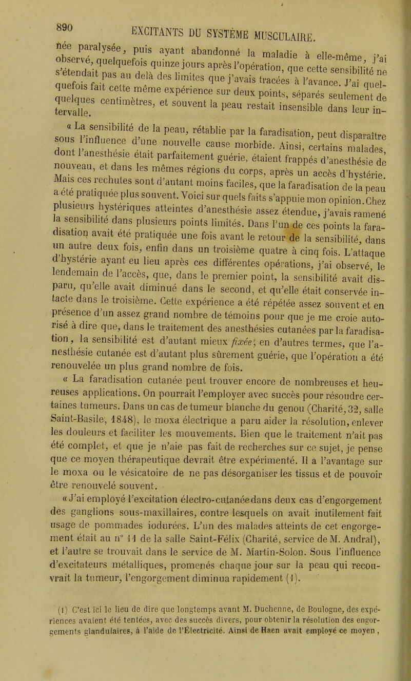 née paralysée, puis ayant abandonné la maladie à ellP m^m. ■> ■ tervalle ^estait insensible dans leur in- a La sensibilité de la peau, rétablie par la faradisation, peut disnaraî^rP sous r^nfluence d'une nouvelle cause morbide. Ainsi, c^Z ^ dont 1 anesthes.e etaU parfaitement guérie, étaient frappés d'anesthés e de nouveau, et dans les mêmes régions du corps, après un accès dwLe Mais ces rechutes sont d'autant moins faciles, que la faradisation deï p u a ete pratiquée plus souvent. Voici sur quels faits s'appuie mon opinion.Chez if sZh-l V H'^f ^'^^^^hésie assez étendue, j'avais ramené la sensibilité dans plusieurs points limités. Dans l'un de ces points la fara- disation avait été pratiquée une fois avant le retour de la sensibilité, dans un autre deux fois, enfin dans un troisième quatre à cinq fois. L'attaque d hystérie ayant eu lieu après ces différentes opérations, j'ai observé le lendemain de l'accès, que, dans le premier point, la sensibilité avait dis- paru, qu'elle avait diminué dans le second, et qu'elle était conservée in- tacte dans le troisième. Cette expérience a été répétée assez souvent et en présence d'un assez grand nombre de témoins pour que je me croie auto- risé à dire que, dans le traitement des anesthésies cutanées par la faradisa- tion, la sensibilité est d'autant mieux fixée', en d'autres termes, que l'a- nesthésie cutanée est d'autant plus sûrement guérie, que l'opération a été renouvelée un plus grand nombre de fois. « La faradisation cutanée peut trouver encore de nombreuses et heu- reuses applications. On pourrait l'employer avec succès pour résoudre cer- taines tumeurs. Dans un cas de tumeur blanche du genou (Charité, 32, salle Saint-Basile, 184-8), le moxa électrique a paru aider la résolution, enlever les douleurs et faciliter les mouvements. Bien que le traitement n'ait pas été complet, et que je n'aie pas fait de recherches sur ce sujet, je pense que ce moyen thérapeutique devrait être expérimenté. Il a l'avantage sur le moxa ou le vésicatoire de ne pas désorganiser les tissus et de pouvoir être renouvelé souvent. «J'ai employé l'excitation électro-cutanée dans deux cas d'engorgement des ganglions sous-maxillaires, contre lesquels on avait inutilement fait usage de pommades iodurées. L'un des malades atteints de cet engorge- ment était au n H de la salle Saint-Félix (Charité, service de M. Aiidivil), et l'autre se trouvait dans le service de M. Martin-Solon. Sous l'influence d'excitateurs métalliques, promenés chaque jour sur la peau qui recou- vrait la tumeur, l'engorgement diminua rapidement (1). (1) C'est ici le lieu de dire que longtemps avant M. Duchenne, de Boulogne, des expé- riences avaient été tentées, avec des succès divers, pour obtenir la résolution des engor- gements glandulaires, à l'aide de l'Électricité. Ainsi de Haen avait employé ce moyen ,