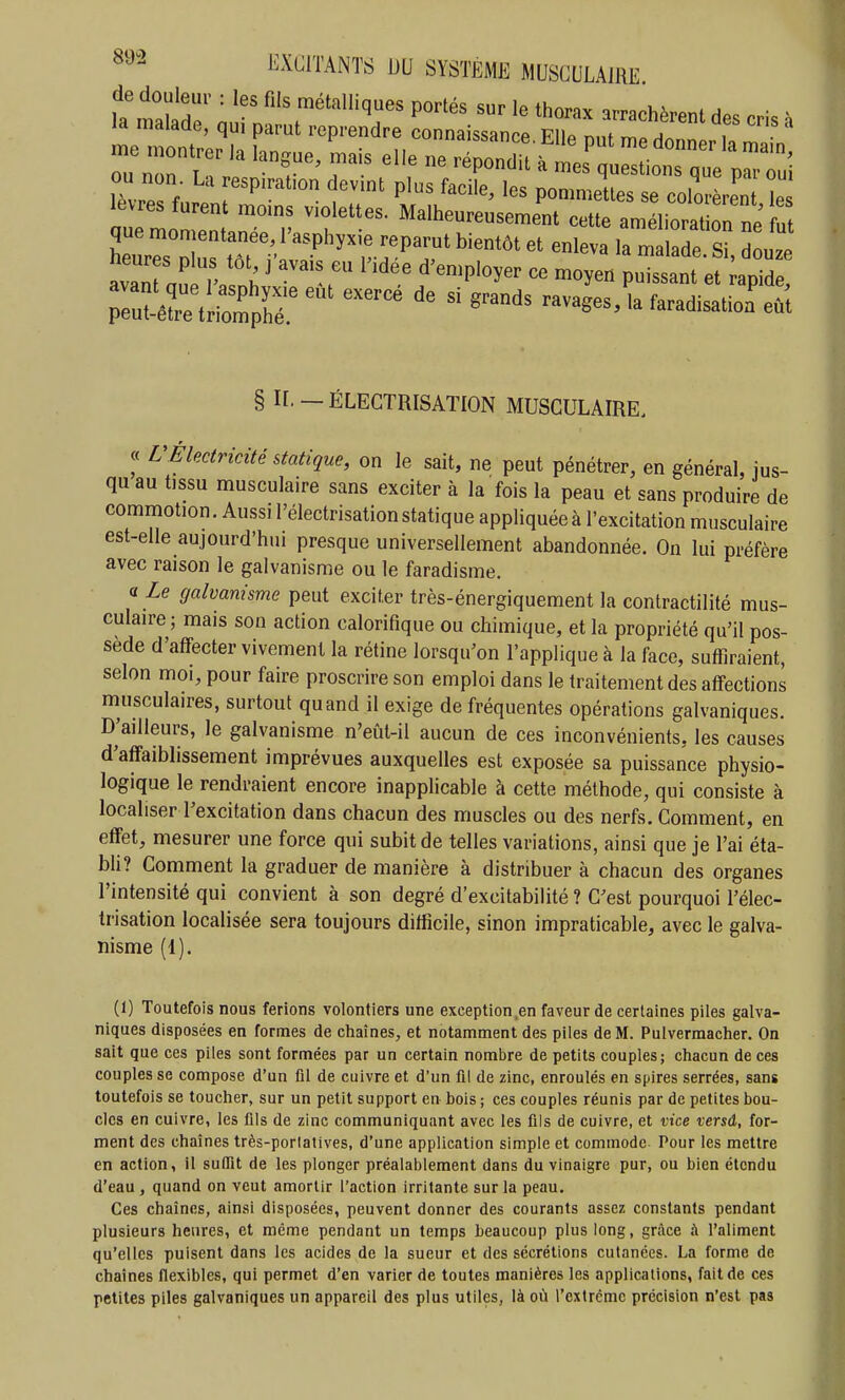 tmÏT n ^^''^^^ P»'- sur le thonx arrachèrent des cris k la malade, qu, parut reprendre connaissance. Elle nut me donner 1, ^ zzTii? ''T' 7' ''''-'^ ' - ù^iotTue lèvres furent moms violettes. Malheureusement cette araéliorati^rne ut Ks°:;us tôf ''•''''^'rî'''^' ut avaTa^ , ' f'='Pl»5er ce moyen puissant et apide, Teu^rtriXir ™' ' «^^ ravages, la faradisatio^eù't § H —ÉLECTRISATION MUSCULAIRE. « UÉlectricité statique, on le sait, ne peut pénétrer, en général, ius- qu au tjssu musculaire sans exciter à la fois la peau et sans produire de commotion. Aussi l'électrisation statique appliquée à l'excitation musculaire est-elle aujourd'hui presque universellement abandonnée. On lui préfère avec raison le galvanisme ou le faradisme. cf Le galvanisme peut exciter très-énergiquement la contractilité mus- culaire ; mais son action calorifique ou chimique, et la propriété qu'il pos- sède d'affecter vivement la rétine lorsqu'on l'applique à la face, suffiraient, selon moi, pour faire proscrire son emploi dans le traitement des affections musculaires, surtout quand il exige de fréquentes opérations galvaniques. D'ailleurs, le galvanisme n'eût-il aucun de ces inconvénients, les causes d'affaiblissement imprévues auxquelles est exposée sa puissance physio- logique le rendraient encore inapplicable à cette méthode, qui consiste à localiser l'excitation dans chacun des muscles ou des nerfs. Gomment, en effet, mesurer une force qui subit de telles variations, ainsi que je l'ai éta- bh? Comment la graduer de manière à distribuer à chacun des organes l'intensité qui convient à son degré d'excitabilité ? C'est pourquoi l'élec- trisation localisée sera toujours difficile, sinon impraticable, avec le galva- nisme (1). (1) Toutefois nous ferions volontiers une exception.en faveur de certaines piles galva- niques disposées en formes de chaînes, et notamment des piles de M. Pulvermacher. On sait que ces piles sont formées par un certain nombre de petits couples; chacun de ces couples se compose d'un fll de cuivre et d'un fil de zinc, enroulés en spires serrées, sans toutefois se toucher, sur un petit support en bois ; ces couples réunis par de petites bou- cles en cuivre, les fils de zinc communiquant avec les fils de cuivre, et vice versâ, for- ment des chaînes très-porlatives, d'une application simple et commode Pour les mettre en action, il suflTit de les plonger préalablement dans du vinaigre pur, ou bien étendu d'eau , quand on veut amortir l'action irritante sur la peau. Ces chaînes, ainsi disposées, peuvent donner des courants assez constants pendant plusieurs heures, et même pendant un temps beaucoup plus long, grâce à l'aliment qu'elles puisent dans les acides de la sueur et des sécrétions cutanées. La forme de chaînes flexibles, qui permet d'en varier de toutes manières les applications, fait de ces petites piles galvaniques un appareil des plus utiles, là où l'extrcmc précision n'est pas