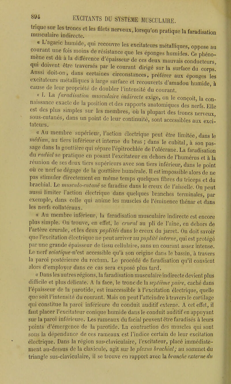 —e^^^ ~' P-^'^- ^-d^sation « L'agaric humide, qui recouvre les excitateurs métalliques, oppose au courant une fois moins de résistance que les éponges humides. Ce phéno- mène est du a la différence d'épaisseur de ces deux mauvais conducteurs qui doivent être traversés par le courant dirigé sur la surface du corps Aussi doit-on, dans certaines circonstances, préférer aux éponges les excitateurs métalliques à large surface et recouverts d'amadou humide à cause de leur propriété de doubler l'intensité du courant. « I. La faradisation musculaire indirecte exige, on le conçoit la con naissance exacte de la position et des rapports anatomiques des nerfs Elle est des plus simples sur les membres, où la plupart des troncs nerveux sous-cutanés, dans un point de leur continuité, sont accessibles aux exci- tateurs. « Au membre supérieur, l'action électrique peut être limitée, dans le médian, au tiers inférieur et interne du bras ; dans le cubital, à son pas- sage dans la gouttière qui sépare l'épilrochlée de l'olécrane. La faradisation du radial se pratique en posant l'excitateur en dehors de l'humérus et à la réunion de ses deux tiers supérieurs avec son tiers inférieur, dans le point où ce nerf se dégage de la gouttière humérale. Il est impossible alors de ne pas stimuler directement en même temps quelques fibres du triceps et du brachial. Le musculo-cutané se faradise dans le creux de l'aisselle. On peut aussi limiter l'action électrique dans quelques branches terminales, par exemple, dans celle qui anime les muscles de l'éminence thénar et dans les nerfs collatéraux. « Au membre inférieur, la faradisation musculaire indirecte est encore plus simple. On trouve, en effet, le crural au pli de l'aine, en dehors de l'artère crurale, et les deux poplités dans le creux du jarret. On doit savoir que l'excitation électrique ne peut arriver aupoplilé interne, qui est protégé par une grande épaisseur de tissu cellulaire, sans un courant assez intense. Le nev( sciafique-n'est accessible qu'à son origine dans le bassin, à travers la paroi postérieure du rectum. Le procédé de faradisation qu'il convient alors d'employer dans ce cas sera exposé plus tard. a Dans les autres régions, la faradisation musculaire indirecte devient plus difïicile et plus délicate. A la face, le tronc de septième paire, caché dans l'épaisseur de la parotide, est inaccessible à l'excitation électrique, quelle que soit l'intensité du courant. Mais on peut l'atteindre à travers le cartilage qui constitue la paroi inférieure du conduit auditif externe. A cet effet, il faut placer l'excitateur conique humide dans le conduit auditif en appuyant sur la paroi inférieure. Les rameaux du facial peuvent être faradisés à leurs points d'émergence de la parotide. La contraction des muscles qui sont sous la dépendance de ces rameaux est l'indice certain de leur excitation électrique. Dans la région susi-claviculaire, l'excitateur, placé immédiate- ment au-dessus de la clavicule, agit sur le plexus brachial; au sommet du triangle sus-claviculaire, il se trouve en rapport avec la branche externe du