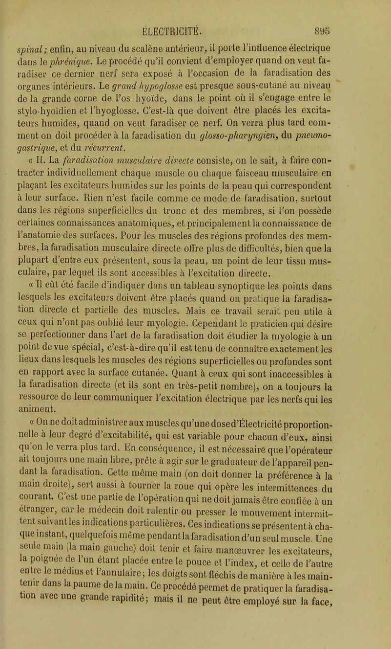 spinal; enfin, au niveau du scalène antérieur, il porte Tiniluence électrique clans le phrénique. Le procédé qu'il convient d'employer quand on veut fa- radiser ce dernier nerf sera exposé à l'occasion de la faradisation des organes intérieurs. Le grand hypoglosse est presque sous-cutané au niveau de la grande corne de l'os hyoïde, dans le point où il s'engage entre le stylo-hyoïdien et l'hyoglosse. C'est-là que doivent être placés les excita- teurs humides, quand on veut faradiser ce nerf. On verra plus tard com- ment on doit procéder à la faradisation du glosso-pharyngien, du pneumo- gastrique, et du récurrent. « II. La faradisation musculaire directe consiste, on le sait, à faire con- tracter individuellement chaque muscle ou chaque faisceau musculaire en plaçant les excitateurs humides sur les points de la peau qui correspondent à leur surface. Rien n'est facile comme ce mode de faradisation, surtout dans les régions superficielles du tronc et des membres, si l'on possède certaines connaissances anatomiques, et principalement la connaissance de l'anatomie des surfaces. Pour les muscles des régions profondes des mem- bres, la faradisation musculaire directe offre plus de difficultés, bien que la plupart d'entre eux présentent, sous la peau, un point de leur tissu mus- culaire, par lequel ils sont accessibles à l'excitation directe. « Il eût été facile d'indiquer dans un tableau synoptique les points dans lesquels les excitateurs doivent être placés quand on pratique la faradisa- tion directe et partielle des muscles. Mais ce travail serait peu utile à ceux qui n'ont pas oubhé leur myologie. Cependant le praticien qui désire se perfectionner dans l'art de la faradisation doit étudier la myologie à un point de vue spécial, c'est-à-dire qu'il est tenu de connaître exactement les lieux dans lesquels les muscles des régions superficielles ou profondes sont en rapport avec la surface cutanée. Quant à ceux qui sont inaccessibles à la faradisation directe (et ils sont en très-petit nombre), on a toujours la ressource de leur communiquer l'excitation électrique par les nerfs qui les animent. « On ne doit administrer aux muscles qu'une dosed'Électricité proportion- nelle à leur degré d'excitabilité, qui est variable pour chacun d'eux, ainsi qu'on le verra plus tard. En conséquence, il est nécessaire que l'opérateur ail toujours une main libre, prêle cà agir sur le graduateur de l'appareil pen- dant la faradisation. Cette même main (on doit donner la préférence à la main droite), sert aussi à tourner la roue qui opère les intermittences du courant. C'est une partie de l'opération qui ne doit jamais être confiée à un étranger, car le médecin doit ralentir ou presser le mouvement intermit- tent suivant les indications particulières. Ces indications se présentent à cha- que mstant, quelquefois même pendant la faradisation d'un seul muscle. Une seule main (la main gauche) doit tenir et faire manœuvrer les excitateurs, la poignée de l'un étant placée entre le pouce et l'index, et celle de l'autre entre le médius et l'annulaire; les doigts sont fléchis de manière à les main- en.r dans la paume de la main. Ce procédé permet de pratiquer la faradisa- tion avec une grande rapidité; mais il ne peut être employé sur la face,