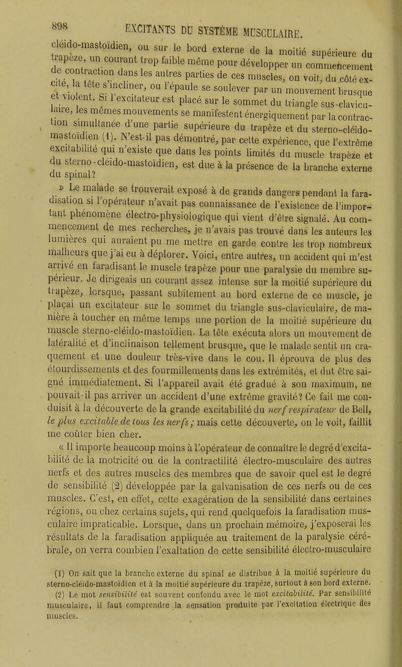 cléido-mastoïdien, ou sur le bord externe de la moitié supérieure du de cont act,on dans les au res parties de ces muscles, on voit, du côtéex- ^ 7 brusque et violent. Si 1 excitateur est placé sur le sommet du triangle sus-clavicu- aire, les mêmes mouvements se manifestent énergiquement par la contrac- tion simultanée d une partie supérieure du trapèze et du sterno-cléido- mas oïdien (1). N'est-il pas démontré, par cette expérience, que l'extrême excitab.hte qui n existe que dans les points limités du muscle trapèze et du sterno-cleido-mastoïdien, est due à la présence de la branche externe du spmal? » Le malade se trouverait exposé à de grands dangers pendant la fara- disation si l'opérateur n'avait pas connaissance de l'existence de l'impor- tant phénomène électro-physiologique qui vient d'être signalé. Au com- mencement de mes recherches, je n'avais pas trouvé dans les auteurs les lumières qui auraient pu me mettre en garde contre les trop nombreux malheurs que j'ai eu à déplorer. Voici, entre autres, un accident qui m'est arrivé en faradisant le muscle trapèze pour une paralysie du membre su- périeur. Je dirigeais un courant assez intense sur la moitié supérie^ure du trapèze, lorsque, passant subitement au bord externe de ce muscle, je plaçai un excitateur sur le sommet du triangle sus-claviculaire, de ma- nière à toucher en même temps une portion de la moitié supérieure du muscle sterno-cléido-mastoïdien. La tète exécuta alors un mouvement de latéralité et d'inclinaison tellement brusque, que le malade sentit un cra- quement et une douleur très-vive dans le cou. Il éprouva de plus des étourdissements et des fourmillements dans les extrémités, et dut être sai- gné immédiatement. Si l'appareil avait été gradué à son maximum, ne pouvait-il pas arriver un accident d'une extrême gravité? Ce fait me con- duisit à la découverte de la grande excitabilité du na^f respirateur de Bell, le plus excitable de tous les nerfs; mais cette découverte, on le voit, faillit me coûter bien cher. « Il importe beaucoup moins à ^opérateur de connaître le degré d'excita- bilité de la motricité ou de la contractilité électro-musculaire des autres nerfs et des autres muscles des membres que de savoir quel est le degré de sensibilité (2) développée par la galvanisation de ces nerfs ou de ces muscles. C'est, en effet, cette exagération de la sensibilité dans certaines régions, ou chez certains sujets, qui rend .quelquefois la faradisation mus- culaire impraticable. Lorsque, dans un prochain mémoire, j'exposerai les résultats de la faradisation appHquée au traitement de la paralysie céré- brale, on verra combien l'exaltation de cette sensibilité électro-musculaire (1) On sait que la branche externe du spinal se distribue à la moitié supérieure du sterno-cléido-mastoïdien et à la moitié supérieure du trapèze, surtout à son bord externe. (2) Le mot sensibililé est souvent confondu avec le mot excitahilité. Par sensibilité musculaire, il faut comprendre _la sensation produite par l'excitation électrique des muscles.