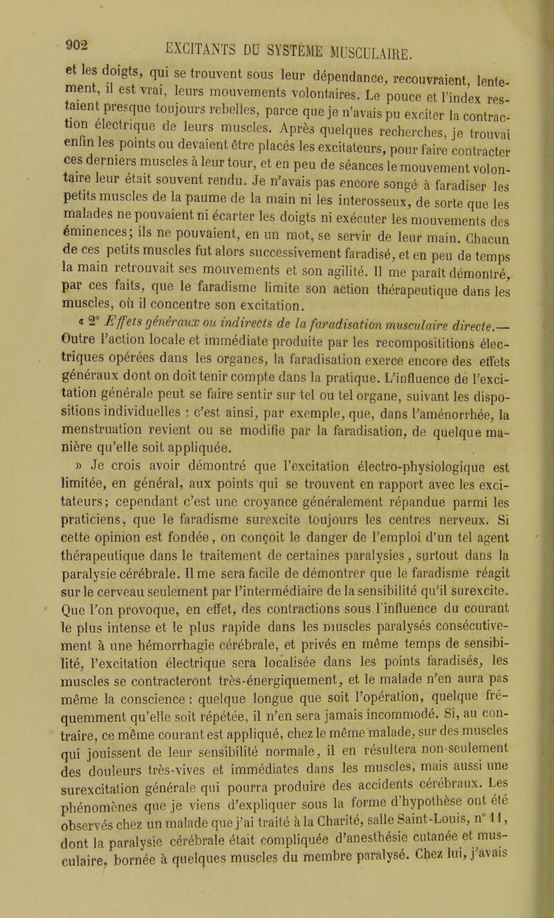 et les doigts, qui se trouvent sous leur dépendance, recouvraient lente- ment, il est vrai, leurs mouvements volontaires. Le pouce et l'index res- taient presque toujours rebelles, parce que je n'avais pu exciter la contrac- tion électrique de leurs muscles. Après quelques recherches, je trouvai enfin les points ou devaient être placés les excitateurs, pour faire contracter ces derniers muscles à leur tour, et en peu de séances le mouvement volon- taire leur était souvent rendu. Je n'avais pas encore songé à faradiser les petits muscles de la paume de la main ni les interosseux, de sorte que les malades ne pouvaient ni écarter les doigts ni exécuter les mouvements des éminences; ils ne pouvaient, en un mot, se servir de leur main. Chacun de ces petits muscles fut alors successivement faï adisé, et en peu de temps la main retrouvait ses mouvements et son agilité. Il me paraît démontré, par ces faits, que le faradisme limite son action thérapeutique dans les muscles, où il concentre son excitation. « 2° Effets généraux ou indirects de la faradisation musculaire directe.— Outre l'action locale et immédiate produite par les recomposititions élec- triques opérées dans les organes, la faradisation exerce encore des effets généraux dont on doit tenir compte dans la pratique. L'influence de l'exci- tation générale peut se faire sentir sur tel ou tel organe, suivant les dispo- sitions individuelles : c'est ainsi, par exemple, que, dans l'aménorrhée, la menstruation revient ou se modifie par la faradisation, de quelque ma- nière qu'elle soit appliquée. » Je crois avoir démontré que l'excitation électro-physiologique est limitée, en général, aux points qui se trouvent en rapport avec les exci- tateurs; cependant c'est une croyance généralement répandue parmi les praticiens, que le faradisme surexcite toujours les centres nerveux. Si cette opinion est fondée, on conçoit le danger de l'emploi d'un tel agent thérapeutique dans le traitement de certaines paralysies, surtout dans la paralysie cérébrale. lime sera facile de démontrer que le faradisme réagit sur le cerveau seulement par l'intermédiaire de la sensibilité qu'il surexcite. Que l'on provoque, en effet, des contractions sous l'influence du courant le plus intense et le plus rapide dans les muscles paralysés consécutive- ment à une hémorrhagie cérébrale, et privés en même temps de sensibi- lité, l'excitation électrique sera localisée dans les points faradisés, les muscles se contracteront très-énergiquement, et le malade n'en aura pas même la conscience : quelque longue que soit l'opération, quelque fré- quemment qu'elle soit répétée, il n'en sera jamais incommodé. Si, au con- traire, ce même courant est appliqué, chez le même malade, sur des muscles qui jouissent de leur sensibilité normale, il en résultera non-seulement des douleurs très-vives et immédiates dans les muscles, mais aussi une surexcitation générale qui pourra produire des accidents cérébraux. Les phénomènes que je viens d'expliquer sous la forme d'hypothèse ont été observés chez un malade que j'ai traité à la Charité, salle Saint-Louis, nM 1, dont la paralysie cérébrale était compliquée d'anesthésie cutanée et mus- culaire, bornée à quelques muscles du membre paralysé. Chez lui, j'avais