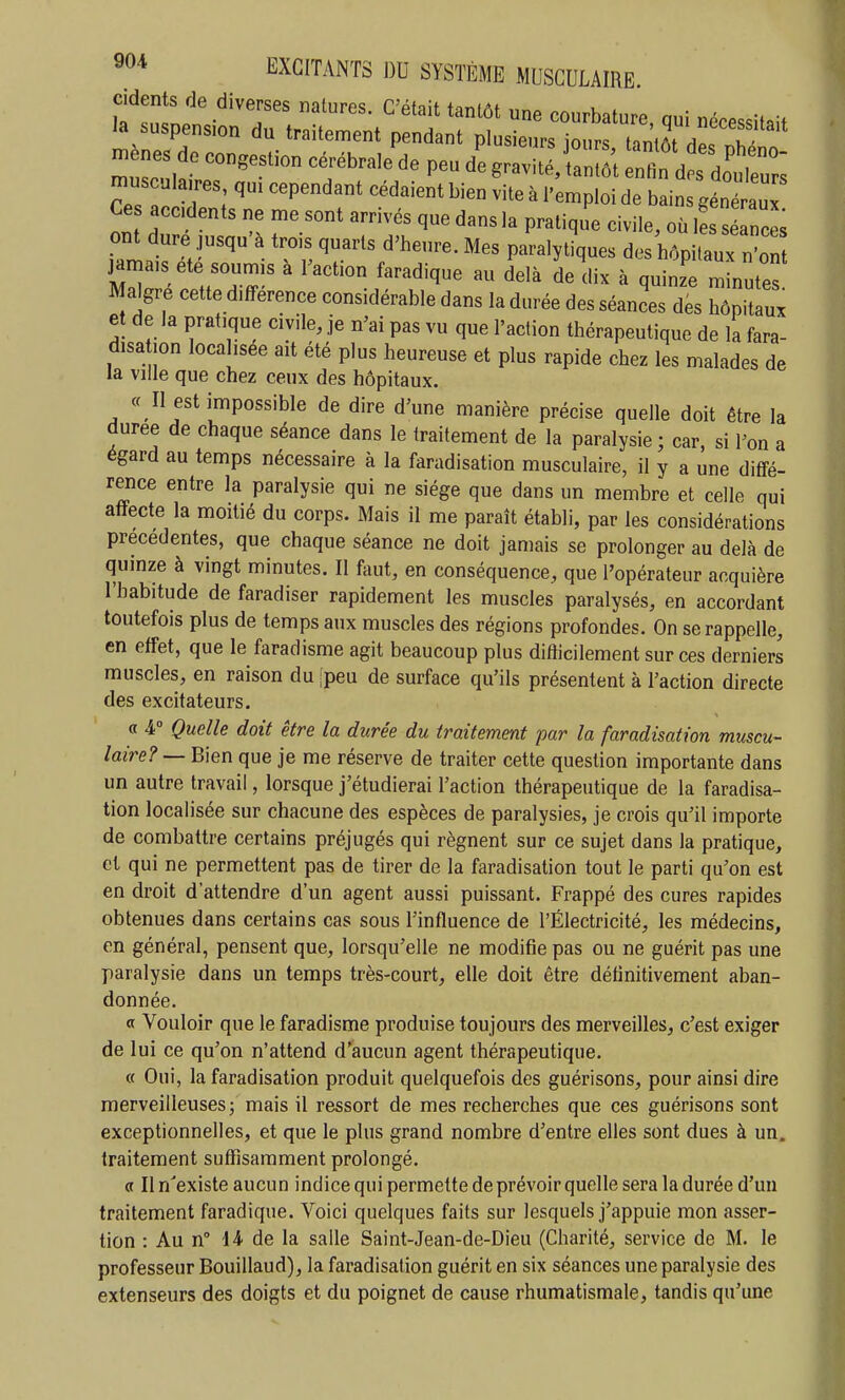 cidents de diverses natures. C'était tantôt une courbature, qui nécessitait la suspension du traitement pendant plusieurs iours tantôt ? ::; ir —^ ^^-^^'^^ ^^^^^^^^^^^ C::^ T::^^^-''^^ ^!'« ^ ^'-P'oi de bains généré , , '^6 delà de dix à quinze minute? Maigre cette différence considérable dans la durée des séances des hôpitux et de la pratique civile, je n'ai pas vu que l'action thérapeutique de la fara- disa ion localisée ait été plus heureuse et plus rapide chez les malades de la ville que chez ceux des hôpitaux. « II est impossible de dire d'une manière précise quelle doit être la durée de chaque séance dans le traitement de la paralysie; car, si l'on a égard au temps nécessaire à la faradisation musculaire, il y a une diffé- rence entre la paralysie qui ne siège que dans un membre et celle qui affecte la moitié du corps. Mais il me paraît établi, par les considérations précédentes, que chaque séance ne doit jamais se prolonger au delà de quinze à vingt minutes. II fout, en conséquence, que l'opérateur acquière l'habitude de faradiser rapidement les muscles paralysés, en accordant toutefois plus de temps aux muscles des régions profondes. On se rappelle, en effet, que le faradisme agit beaucoup plus difficilement sur ces derniers muscles, en raison du [peu de surface qu'ils présentent à l'action directe des excitateurs. a 4° Quelle doit être la durée du traitement par la faradisation muscu- laire? — Bien que je me réserve de traiter cette question importante dans un autre travail, lorsque j'étudierai l'action thérapeutique de la faradisa- tion localisée sur chacune des espèces de paralysies, je crois qu'il importe de combattre certains préjugés qui régnent sur ce sujet dans la pratique, et qui ne permettent pas de tirer de la faradisation tout le parti qu'on est en droit d'attendre d'un agent aussi puissant. Frappé des cures rapides obtenues dans certains cas sous l'influence de l'Électricité, les médecins, en général, pensent que, lorsqu'elle ne modifie pas ou ne guérit pas une paralysie dans un temps très-court, elle doit être définitivement aban- donnée. a Vouloir que le faradisme produise toujours des merveilles, c'est exiger de lui ce qu'on n'attend d'aucun agent thérapeutique. « Oui, la faradisation produit quelquefois des guérisons, pour ainsi dire merveilleuses; mais il ressort de mes recherches que ces guérisons sont exceptionnelles, et que le plus grand nombre d'entre elles sont dues à un. traitement suffisamment prolongé. « Il n'existe aucun indice qui permette de prévoir quelle sera la durée d'un traitement faradique. Voici quelques faits sur lesquels j'appuie mon asser- tion : Au n° 44. de la salle Saint-Jean-de-Dieu (Charité, service de M. le professeur Bouillaud), la faradisation guérit en six séances une paralysie des extenseurs des doigts et du poignet de cause rhumatismale, tandis qu'une