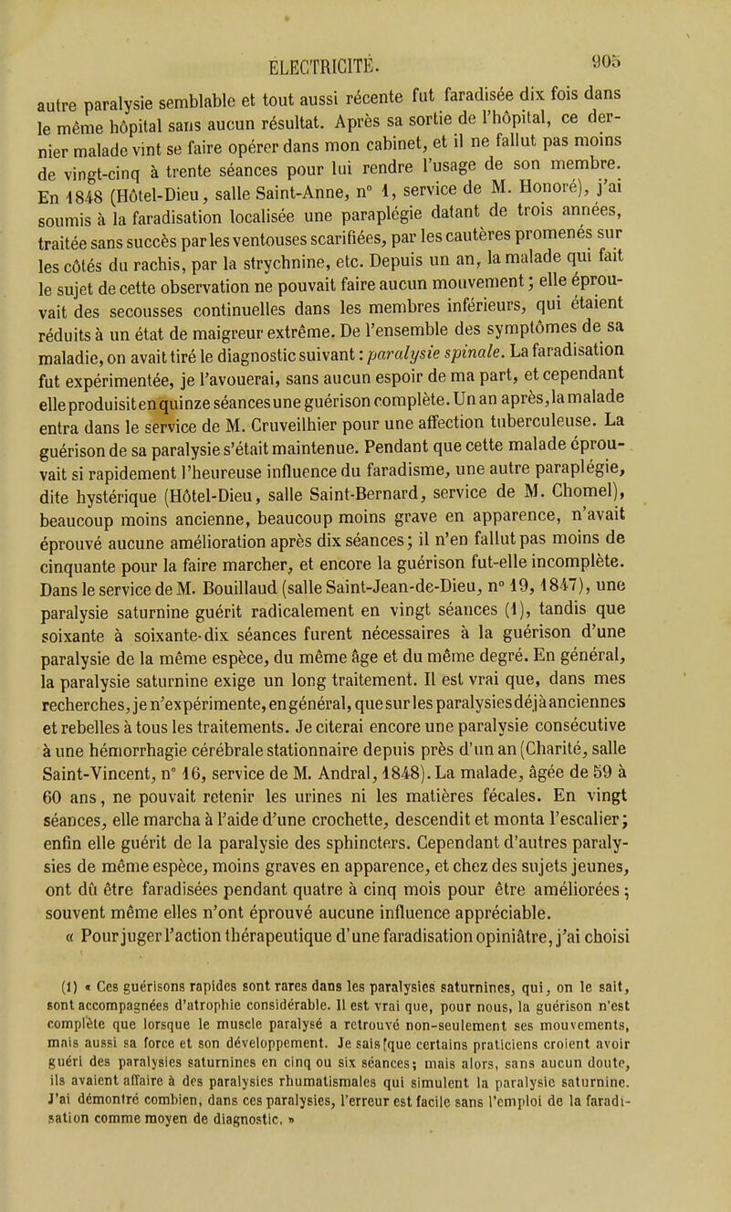 autre paralysie semblable et tout aussi récente fut faradisée dix fois dans le même hôpital sans aucun résultat. Après sa sortie de l'hôpital, ce der- nier malade vint se faire opérer dans mon cabinet, et il ne fallut pas moins de vingt-cinq à trente séances pour lui rendre l'usage de son membre. En 1848 (Hôtel-Dieu, salle Saint-Anne, n 1, service de M. Honoré), j'ai soumis à la faradisation localisée une paraplégie datant de trois années, traitée sans succès par les ventouses scarifiées, par les cautères promenés sur les côtés du rachis, par la strychnine, etc. Depuis un an, la malade qui fait le sujet de cette observation ne pouvait faire aucun mouvement ; elle éprou- vait des secousses continuelles dans les membres inférieurs, qui étaient réduits à un état de maigreur extrême. De l'ensemble des symptômes de sa maladie, on avait tiré le diagnostic suivant : paralysie spinale. La faradisation fut expérimentée, je l'avouerai, sans aucun espoir de ma part, et cependant elle produisit en quinze séances une guérison complète. Un an après, la malade entra dans le service de M. Cruveilhier pour une affection tuberculeuse. La guérison de sa paralysie s'était maintenue. Pendant que cette malade éprou- vait si rapidement l'heureuse influence du faradisme, une autre paraplégie, dite hystérique (Hôtel-Dieu, salle Saint-Bernard, service de M. Chomel), beaucoup moins ancienne, beaucoup moins grave en apparence, n'avait éprouvé aucune amélioration après dix séances; il n'en fallut pas moins de cinquante pour la faire marcher, et encore la guérison fut-elle incomplète. Dans le service de M. Bouillaud (salle Saint-Jean-de-Dieu, n» 19,1847), une paralysie saturnine guérit radicalement en vingt séances (1), tandis que soixante à soixante-dix séances furent nécessaires à la guérison d'une paralysie de la même espèce, du même âge et du même degré. En général, la paralysie saturnine exige un long traitement. Il est vrai que, dans mes recherches, je n'expérimente, engénéral,quesiirlesparalysiesdéjàanciennes et rebelles à tous les traitements. Je citerai encore une paralysie consécutive à une hémorrhagie cérébrale stationnaire depuis près d'un an (Charité, salle Saint-Vincent, n° 16, service de M. Andral, 1848). La malade, âgée de 59 à 60 ans, ne pouvait retenir les urines ni les matières fécales. En vingt séances, elle marcha à l'aide d'une crochette, descendit et monta l'escalier; enfin elle guérit de la paralysie des sphincters. Cependant d'autres paraly- sies de même espèce, moins graves en apparence, et chez des sujets jeunes, ont dû être faradisées pendant quatre à cinq mois pour être améliorées ; souvent même elles n'ont éprouvé aucune influence appréciable. « Pourjuger l'action thérapeutique d'une faradisation opiniâtre, j'ai choisi (1) « Ces guérisons rapides sont rares dans les paralysies saturnines, qui, on le sait, sont accompagnées d'atrophie considérable. 11 est vrai que, pour nous, la guérison n'est complète que lorsque le muscle paralysé a retrouvé non-seulement ses mouvements, mais aussi sa force et son développement. Je sais [que certains praticiens croient avoir guéri des paralysies saturnines en cinq ou six séances; mais alors, sans aucun doute, ils avaient affaire à des paralysies rhumatismales qui simulent la paralysie saturnine. J'ai démontré combien, dans ces paralysies, l'erreur est facile sans l'emploi de la faradi- sation comme moyen de diagnostic, »