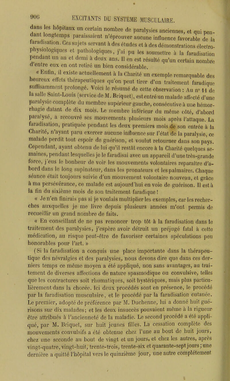 dans les hôpitaux un certain nombre de paralysies anciennes, et qui pen- dant longtemps paraissaient n eprouver aucune influence favorable de la taradisat.on. Ces sujets servant à des études et à des démonstrations éleclro- phys.ologiques et pathologiques, j'ai pu les soumettre à la faradisation pendant un an et demi à deux ans. Il en est résulté qu'un certain nombre a entre eux en ont retiré un bien considérable. « Enfin, il existe actuellement à la Charité un exemple remarquable des heureux effets thérapeutiques qu'on peut tirer d'un traitement faradique suffisamment prolongé. Voici le résumé de cette observation : Au n H de la salle Saint-Louis (service de M. Briquet), est entré un malade affecté d'une paralysie complète du membre supérieur gauche, consécutive à une hémor- rhagie datant de dix mois. Le membre inférieur du même côté, d'abord paralysé, a recouvré ses mouvements plusieurs mois après l'attaque. La faradisation, pratiquée pendant les deux premiers mois de son entrée à la Charité, n'ayant paru exercer aucune influence sur l'état de la paralysie, ce malade perdit tout espoir de guérison, et voulut retourner dans son pays. Cependant, ayant obtenu de lui qu'il restât encore à la Charité quelques se- maines, pendant lesquelles je le faradisai avec un appareil d'une très-grande force, j'eus le bonheur de voir les mouvements volontaires reparaître d'a- bord dans le long supinateur, dans les pronateurs et les palmaires. Chaque séance était toujours suivie d'un mouvement volontaire nouveau, et grâce à ma persévérance, ce malade est aujourd'hui en voie de guérison. Il est à la fin du sixième mois de son traitement faradique ! « Je n'en finirais pas si je voulais multiplier les exemples, car les recher- ches auxquelles je me livre depuis plusieurs années m'ont permis de recueillir un grand nombre de faits. « En conseillant de ne pas renoncer trop tôt à la faradisation dans le traitement des paralysies, j'espère avoir détruit un préjugé fatal à cette médication, au risque peut-être de favoriser certaines spéculations peu honorables pour l'art, » (Si la faradisation a conquis une place importante dans la thérapeu- tique des névralgies et des paralysies, nous devons dire que dans ces der- niers temps ce même moyen a été appliqué, non sans avantages, au trai- tement de diverses affections de nature spasmodique ou convulsive, telles que les contractures soit rhumatiques, soit hystériques, mais plus particu- lièrement dans la chorée. Ici deux procédés sont en présence, le procédé par la faradisation musculaire, et le procédé par la faradisation cutanée. Le premier, adopté de préférence par M. Duchenne, lui a donné huit gué- risons sur dix malades; et les deux insuccès pouvaient même à la rigueur être attribués à l'ancienneté de la maladie. Le second procédé a été appli- qué, par M. Briquet, sur huit jeunes filles. La cessation complète des mouvements convulsifs a été obtenue chez l'une au bout de huit jours, chez une seconde au bout de vingt et un jours, et chez les autres, après vingt-quatre, vingt-huit, trente-trois, trente-six et quarante-sept jours; une dernière a quitté l'hôpital vers le quinzième jour, une autre complètement I