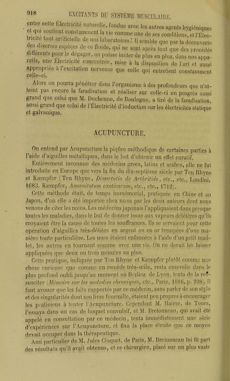 ejitre cette Électricité naturelle, fondue avec les autres agents hygiéniques et q,u soutient constamment la vie comme une de ses conditions, et rilL- tncite tout artificielle de nos laboratoires ! Il semble que par la découvert, des diverses espèces de ce fluide, qui ne sqpt après tout que des procédés dif^rents pour le dégager, on puisse imiter de plus en plus, dans nos appa- reils, une Electricité concentrée, mise à la disposition de l'art et aussi appropriée à l'excitation nerveuse que celle qui entretient constamment celle-ci. Alors on pourra pénétrer dans l'organisme à des profondeurs que n'at- teint pas encore la faradisation et réaliser sur celle-ci un progrès aussi grand que celui que M. Duchenne, de Boulogne, a tiré de la faradisation aussi grand que celui de rÉlectricité d'induction sur les électricités statique et galvanique. ACUPUNCTURE. On entend par Acupuncture la piqûre méthodique de certaines parties à l'aide d'aiguilles métalliques, dans le but d'obtenir un effet curatif. Entièrement inconnue des médecins grecs, latins et arabes, elle ne fut introduite en Europe que vers la fin du dix-septième siècle par Ten Rhyne et Ksempfer (Ten Rhyne, Dissertatio de Ariliritide, etc., etc., Londini, 1683. Kasmpfer, Amœnitatum exoHcarmi, etc., etc., 1712). Cette méthode était, de temps immémorial, pratiquée en Chine et au Japon, d'où elle a été importée chez nous par les deux auteurs dont nous venons de citer les noms. Les médecins japonais l'appliquaient dans presque toutes les maladies, dans le but de donner issue aux vapeurs délétères qu'ils croyaient être la cause de toutes les souffrances. Ils se servaient pour cette opération d'aiguilles très-déliées en argent ou en or trempées d'une ma- nière toute particulière. Les unes étaient enfoncées à l'aide d'un petit mail- let, les autres en tournant comme avec une vis. On ne devait les laisser appliquées que deux ou trois minutes au plus. Celte pratique, indiquée par Ten Rhyne et Kœmpfcr plutôt comme une chose curieuse que comme un remède très-utile, resta ensevelie dans le plus profond oubli jusqu'au moment où Berlioz, de Lyon, tenta de la res- susciter [Mémoire sur les maladies chroniques, etc., Paris, 1816, p, 298). Il faut avouer que les faits rapportés par ce médecin, sans parler de son style et des singularités dont son livre fourmille, étaient peu propres à encourag.er les piaticiens à tenter l'Acupuncture. Cependant M. Haime, de Tours, l'essaya dans un cas de hoquet convulsif, et M. Bretonneau, qui avait été appelé en consultation par ce médecin, tenta immédiatement une série d'expériences sur l'Acupuncture, et fixa la place étroite que ce moyen devait occuper dans la thérapeutique. Ami particulier de M. Jules Cloquet, de Paris, M. Bretonneau lui fit part des résultats qu'il av^it obtenus, et ce chirurgien, placé sur un plus vaste