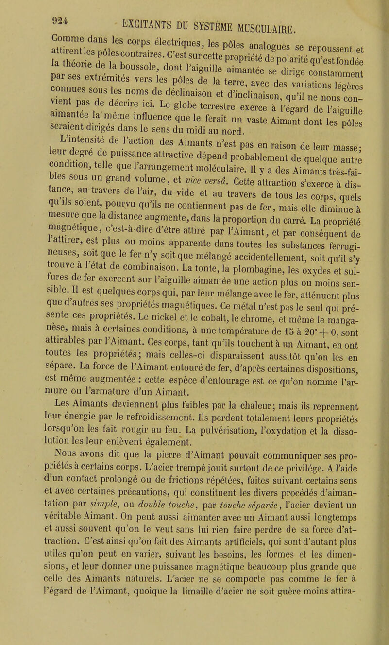 connues sous les noms de déclinaison et d'inclinaison, qu'il n nous Ton vient pas de décrire ici. Le globe terrestre exerce à 'égard de ^aUm: a^antee la même influence que le ferait un vaste Aiman don les pô seraient dirigés dans le sens du midi au nord ^ L'intensité de l'action des Aimants n'est pas en raison de leur masse- eur degré de puissance attractive dépend probablement de quelque al^ c ndition, telle que l'arrangement moléculaire. Il y a des Aimants très bles sous un grand volume, et vice versâ. Cette attraction s'exerce à dis- tance, au travers de l'air, du vide et au travers de tous les corps, quels qu Ils soient pourvu qu'ils ne contiennent pas de fer, mais elle diminue à mesure que la distance augmente, dans la proportion du carré. La propriété magnétique, c'est-à-dire d'être attiré par l'Aimant, et par conséquent de 1 attirer, est plus ou moins apparente dans toutes les substances ferrugi- neuses, soit que le fer n'y soit que mélangé accidentellement, soit qu'il s'y trouve a l'état de combinaison. La tonte, la plombagine, les oxydes et sul- tures de fer exercent sur l'aiguille aimantée une action plus ou moins sen- sible. Il est quelques corps qui, par leur mélange avec le fer, atténuent plus que d autres ses propriétés magnétiques. Ce métal n'est pas le seul qui pré- sente ces propriétés. Le nickel et le cobalt, le chrome, et même le manga- nèse, mais à certaines conditions, à une température de 15 à 20°-f 0, sont attirables par l'Aimant. Ces corps, tant qu'ils touchent à un Aimant, en ont toutes les propriétés; mais celles-ci disparaissent aussitôt qu'on les en sépare. La force de l'Aimant entouré de fer, d'après certaines dispositions, est même augmentée : cette espèce d'entourage est ce qu'on nomme l'ar- mure ou l'armature d'un Aimant. Les Aimants deviennent plus faibles par la chaleur; mais ils reprennent leur énergie par le refroidissement. Ils perdent totalement leurs propriétés lorsqu'on les fait rougir au feu. La pulvérisation, l'oxydation et la disso- lution les leur enlèvent également. Nous avons dit que la pierre d'Aimant pouvait communiquer ses pro- priétés à certains corps. L'acier trempé jouit surtout de ce privilège. A l'aide d'un contact prolongé ou de frictions répétées, faites suivant certains sens et avec certaines précautions, qui constituent les divers procédés d'aiman- tation par simple, ou double touche, par tovche séparée, l'acier devient un véritable Aimant. On peut aussi aimanter avec un Aimant aussi longtemps et aussi souvent qu'on le veut sans lui rien faire perdre de sa force d'at- traction. C'est ainsi qu'on fait des Aimants artificiels, qui sont d'autant plus utiles qu'on peut en varier, suivant les besoins, les formes et les dimen- sions, et leur donner une puissance magnétique beaucoup plus grande que celle des Aimants naturels. L'acier ne se comporte pas comme le fer à l'égard de l'Aimant, quoique la limaille d'acier ne soit guère moins attira-