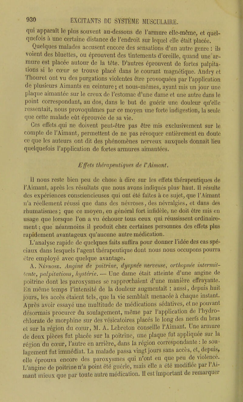 qui apparaît le plus souvent au-dessous de Tarmure elle-même, et quel- quefois à une certaine distance de Tendroit sur lequel elle était placée. Quelques malades accusent encore des sensations d'un autre genre : ils voient des bluettes, ou éprouvent des tintements d'oreille, quand une ar- mure est placée autour de la tête. D'autres éprouvent de fortes palpita- tions si le cœur se trouve placé dans le courant magnétique. Andry et Thouret ont vu des purgations violentes être provoquées par l'application de plusieurs Aimants en ceinture ; et nous-mêmes, ayant mis un jour une plaque aimantée sur le creux de l'estomac d'une dame et une autre dans le point correspondant, au dos, dans le but de guérir une douleur qu'elle ressentait, nous provoquâmes par ce moyen une forte indigestion, la seule que cette malade eût éprouvée de sa vie. Ces effets qui ne doivent peut-être pas être mis exclusivement sur le compte de l'Aimant, permettent de ne pas révoquer entièrement en doute ce que les auteurs ont dit des phénomènes nerveux auxquels donnait lieu quelquefois l'application de fortes armures aimantées. Effets thérapeutiques de VAimant. Il nous reste bien peu de chose à dire sur les effets thérapeutiques de l'Aimant, après les résultats que nous avons indiqués plus haut. Il résulte des expériences consciencieuses qui ont été faites à ce sujet, que l'Aimant n'a réellement réussi que dans des névroses, des névralgies, et dans des rhumatismes ; que ce moyen, en général fort infidèle, ne doit être mis en usage que lorsque l'on a vu échouer tous ceux qui réussissent ordinaire- ment 5 que néanmoins il produit chez certaines personnes des effets plus rapidement avantageux qu'aucune autre médication. L'analyse rapide de quelques faits suffira pour donner l'idée des cas spé- ciaux dans lesquels l'agent thérapeutique dont nous nous occupons pourra ctre employé avec quelque avantage. A. NÉVROSE. Angine de poitrine, dyspnée nerveuse, orthopnée intermii- i.ente, palpitations, hystérie. — Une dame était atteinte d'une angine de poitrine dont les paroxysmes se rappro^chaient d'une manière effrayante. En même temps l'intensité de la douleur augmentait : aussi, depuis huit jours, les accès étaient tels, que la vie semblait menacée à chaque instant. Après avoir essayé une multitude de médications sédatives, et ne pouvant désormais procurer du soulagement, même par l'application de l'hydro- chlorate de morphine sur des vésicatoires placés le long des nerfs du bras et sur la région du cœur, M. A. Lebreton conseille l'Aimant. Une armure de deux pièces fut placée sur la poitrine, une plaque fut appliquée sur la région du cœur, l'autre en arrière, dans la région correspondante : le sou- lagement fut immédiat. La malade passa vingt jours sans accès, et, depuis, elle éprouva encore des paroxysmes qui n'ont eu que peu de violence. L'angine de poitrine n'a point été guérie, mais elle a été modifiée par l'Ai- mant mieux que par toute autre médication. Il est important de remarquer