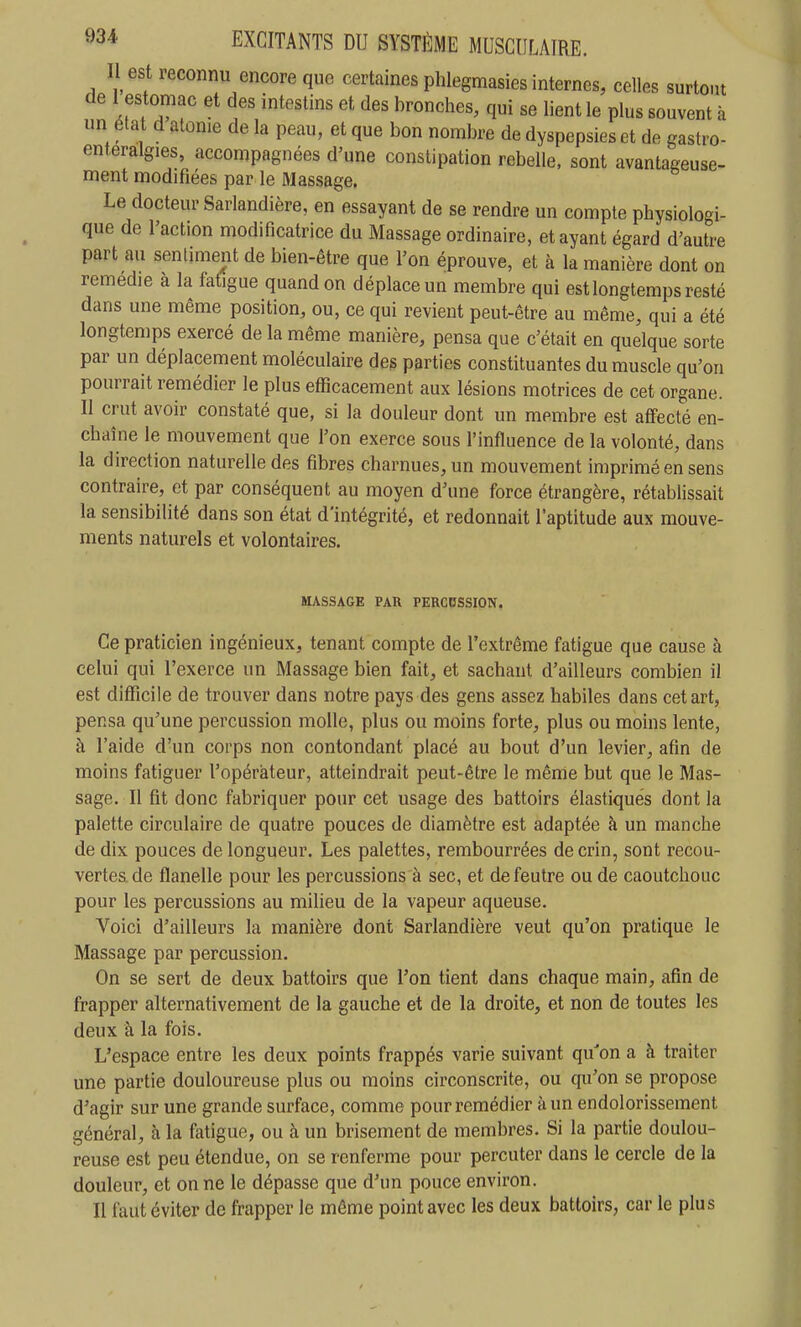 Il est reconnu encore que certaines phlegmasies internes, celles surtout de 1 estomac et des intestins et des bronches, qui se lient le plus souvent à un état d atome de la peau, et que bon nombre de dyspepsies et de gastro- enteralgies, accompagnées d'une constipation rebelle, sont avantageuse- ment modifiées par le Massage. Le docteur Sarlandière, en essayant de se rendre un compte physiologi- que de l'action modificatrice du Massage ordinaire, et ayant égard d'autre part au sentiment de bien-être que l'on éprouve, et à la manière dont on remédie à la fatigue quand on déplace un membre qui est longtemps resté dans une même position, ou, ce qui revient peut-être au même, qui a été longtemps exercé de la même manière, pensa que c'était en quelque sorte par un déplacement moléculaire des parties constituantes du muscle qu'on pourrait remédier le plus efficacement aux lésions motrices de cet organe. II crut avoir constaté que, si la douleur dont un membre est affecté en- chaîne le mouvement que l'on exerce sous l'influence de la volonté, dans la direction naturelle des fibres charnues, un mouvement imprimé en sens contraire, et par conséquent au moyen d'une force étrangère, rétablissait la sensibilité dans son état d'intégrité, et redonnait l'aptitude aux mouve- ments naturels et volontaires. MASSAGE PAR PERCDSSION, Ce praticien ingénieux, tenant compte de l'extrême fatigue que cause à celui qui l'exerce un Massage bien fait, et sachant d'ailleurs combien il est difficile de trouver dans notre pays des gens assez habiles dans cet art, pensa qu'une percussion molle, plus ou moins forte, plus ou moins lente, à l'aide d'un corps non contondant placé au bout d'un levier, afin de moins fatiguer l'opérateur, atteindrait peut-être le même but que le Mas- sage. Il fit donc fabriquer pour cet usage des battoirs élastiques dont la palette circulaire de quatre pouces de diamètre est adaptée à un manche de dix pouces de longueur. Les palettes, rembourrées de crin, sont recou- vertes, de flanelle pour les percussions à sec, et de feutre ou de caoutchouc pour les percussions au milieu de la vapeur aqueuse. Voici d'ailleurs la manière dont Sarlandière veut qu'on pratique le Massage par percussion. On se sert de deux battoirs que l'on tient dans chaque main, afin de frapper alternativement de la gauche et de la droite, et non de toutes les deux à la fois. L'espace entre les deux points frappés varie suivant qu'on a à traiter une partie douloureuse plus ou moins circonscrite, ou qu'on se propose d'agir sur une grande surface, comme pour remédier à un endolorissement général, à la fatigue, ou à un brisement de membres. Si la partie doulou- reuse est peu étendue, on se renferme pour percuter dans le cercle de la douleur, et on ne le dépasse que d'un pouce environ. Il faut éviter de frapper le même point avec les deux battoirs, car le plus