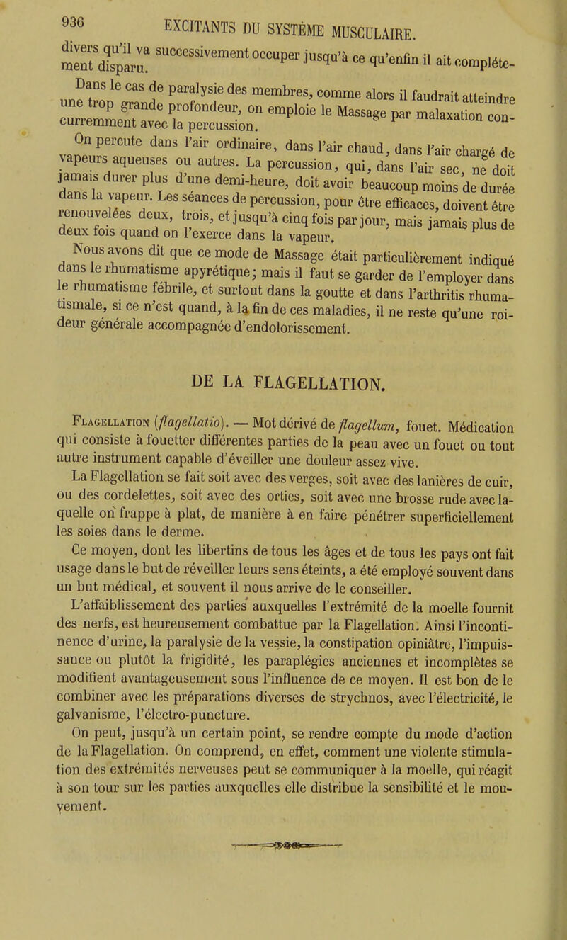 une t°o?rnt T'f''t « ''^'^ atteindre currlmem^i profondeur, on emploie le Massage par malaxalion con- curremment avec la percussion. On percute dans l'air ordinaire, dans l'air chaud, dans l'air chareé de vapeurs aqueuses ou autres. La percussion, qui, dins l'air ec ne doTt jama,s durer plus d'une demi-heure, doit avoir bkucoupl: de dut dans la vapeur. Les séances de percussion, pour être efficaces, doivent être renouvelées deux, trois, et jusqu'à cinq fois par jour, mais jamais plu d deux fois quand on l'exerce dans la vapeur. Nous avons dit que ce mode de Massage était particulièrement indiqué dans le rhumatisme apyrétique; mais il faut se garder de l'employer dans e rhumatisme fébrile, et surtout dans la goutte et dans l'arthritis rhuma- tismale, si ce n'est quand, à la fin de ces maladies, il ne reste qu'une roi- deur générale accompagnée d'endolorissement. DE LA FLAGELLATION. Flagellation [flagellatio]. — Mot dérivé de flagellum, fouet. Médication qui consiste à fouetter différentes parties de la peau avec un fouet ou tout autre instrument capable d'éveiller une douleur assez vive. La Flagellation se fait soit avec des verges, soit avec des lanières de cuir, ou des cordelettes, soit avec des orties, soit avec une brosse rude avec la- quelle on frappe à plat, de manière à en faire pénétrer superficiellement les soies dans le derme. Ce moyen, dont les libertins de tous les âges et de tous les pays ont fait usage dans le but de réveiller leurs sens éteints, a été employé souvent dans un but médical, et souvent il nous arrive de le conseiller. L'affaiblissement des parties' auxquelles l'extrémité de la moelle fournit des nerfs, est heureusement combattue par la Flagellation. Ainsi l'inconti- nence d'urine, la paralysie de la vessie, la constipation opiniâtre, l'impuis- sance ou plutôt la frigidité, les paraplégies anciennes et incomplètes se modifient avantageusement sous l'influence de ce moyen. Il est bon de le combiner avec les préparations diverses de strychnos, avec l'électricité, le galvanisme, l'électro-puncture. On peut, jusqu'à un certain point, se rendre compte du mode d'action de la Flagellation. On comprend, en effet, comment une violente stimula- tion des extrémités nerveuses peut se communiquer à la moelle, qui réagit à son tour sur les parties auxquelles elle distHbue la sensibilité et le mou- vement.