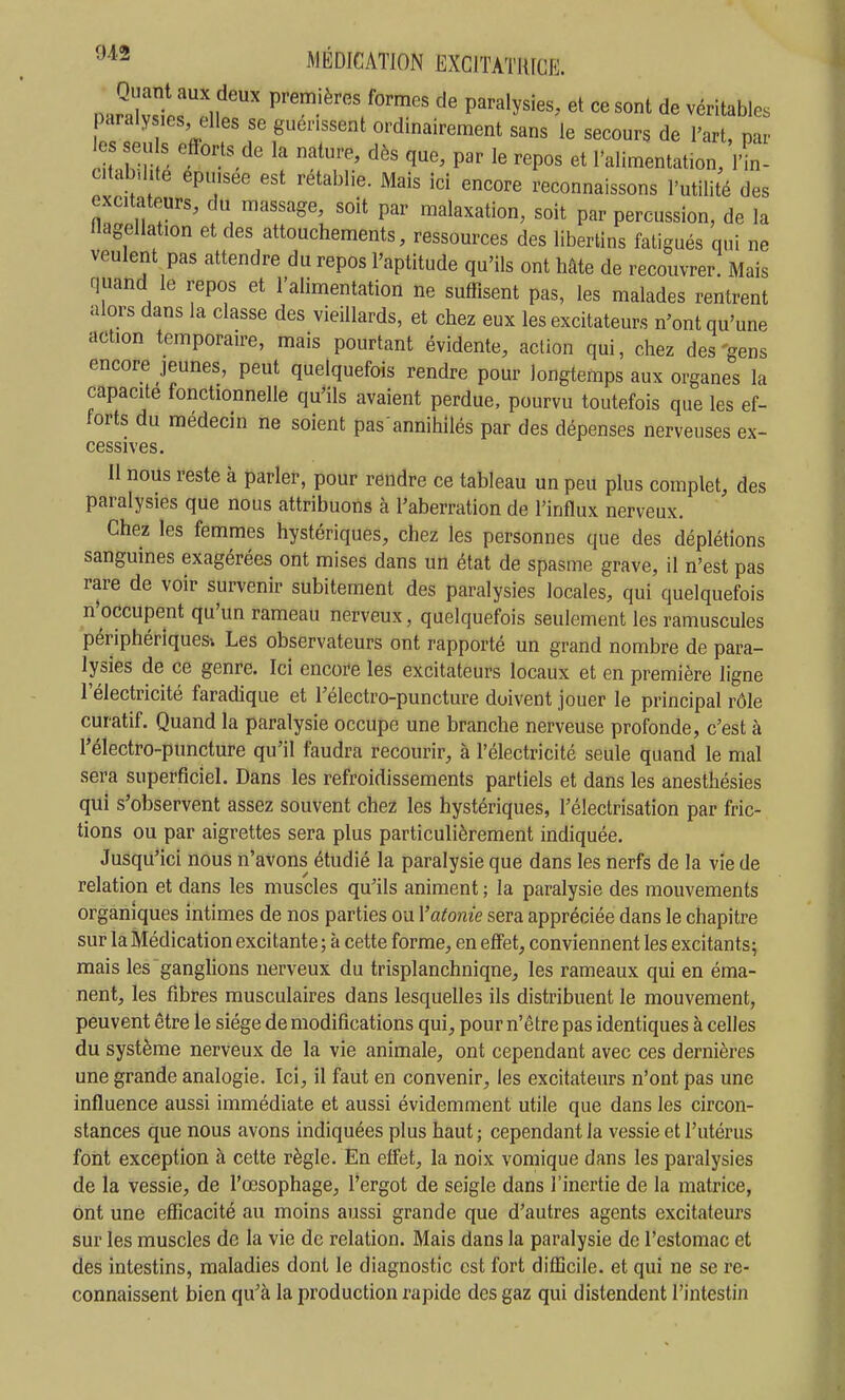 Quant aux deux premières formes de paralysies, et ce sont de véritables paralysies elles se guérissent ordinairement sans le secours de l'art, par es seuls efforts de la nature, dès que, par le repos et l'alimentation, VL ctab-.lite epuisee est rétablie. Mais ici encore reconnaissons l'utilité des excitateurs, du massage, soit par malaxation, soit par percussion, de la llagellation et des attouchements, ressources des libertins fatigués qui ne veulent pas attendre du repos l'aptitude qu'ils ont hâte de recouvrer. Mais quand le repos et l'alimentation ne suffisent pas, les malades rentrent alors dans la classe des vieillards, et chez eux les excitateurs n'ont qu'une action temporaire, mais pourtant évidente, action qui, chez des 'gens encore jeunes, peut quelquefois rendre pour longtemps aux organes la capacité fonctionnelle qu'ils avaient perdue, pourvu toutefois que les ef- forts du médecin ne soient pas annihilés par des dépenses nerveuses ex- cessives. II nous reste à parler, pour rendre ce tableau un peu plus complet, des paralysies que nous attribuons à l'aberration de l'influx nerveux. Chez les femmes hystériques, chez les personnes que des déplétions sanguines exagérées ont mises dans un état de spasme grave, il n'est pas rare de voir survenir subitement des paralysies locales, qui quelquefois n'occupent qu'un rameau nerveux, quelquefois seulement les ramuscules périphériques^ Les observateurs ont rapporté un grand nombre de para- lysies de ce genre. Ici encoi^e les excitateurs locaux et en première ligne l'électricité faradique et l'électro-puncture doivent jouer le principal rôle curatif. Quand la paralysie occupe une branche nerveuse profonde, c'est à Télectro-puncture qu'il faudra recourir, à l'électricité seule quand le mal sera superficiel. Dans les refroidissements partiels et dans les anesthésies qui s'observent assez souvent chez les hystériques, l'électrisation par fric- tions ou par aigrettes sera plus particulièrement indiquée. Jusqu'ici nous n'avons étudié la paralysie que dans les nerfs de la vie de relation et dans les muscles qu'ils animent ; la paralysie des mouvements organiques intimes de nos parties ou Y atonie sera appréciée dans le chapitre sur la Médication excitante ; à cette forme, en effet, conviennent les excitants; mais les ganglions nerveux du trisplanchniqne, les rameaux qui en éma- nent, les fibres musculaires dans lesquelles ils distribuent le mouvement, peuvent être le siège de modifications qui, pour n'être pas identiques à celles du système nerveux de la vie animale, ont cependant avec ces dernières une grande analogie. Ici, il faut en convenir, les excitateurs n'ont pas une influence aussi immédiate et aussi évidemment utile que dans les circon- stances que nous avons indiquées plus haut ; cependant la vessie et l'utérus font exception à cette règle. En effet, la noix vomique dans les paralysies de la vessie, de l'œsophage, l'ergot de seigle dans l'inertie de la matrice, ont une efficacité au moins aussi grande que d'autres agents excitateurs sur les muscles de la vie de relation. Mais dans la paralysie de l'estomac et des intestins, maladies dont le diagnostic est fort difficile, et qui ne se re- connaissent bien qu'à la production rapide des gaz qui distendent l'intestin