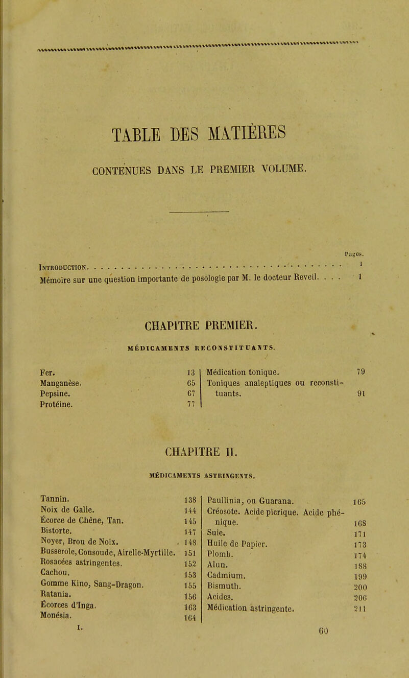 VW W»-WW W» W%«*» VM W» VV» vv%.w* w* vv» w» w* \. TABLE DES MATIÈRES CONTENUES DANS LE PREMIER VOLUME. Pages. Introduction Mémoire sur une question importante de posologie par M. le docteur Réveil. Fer. Manganèse. Pepsine. Protéine. CHAPITRE PREMIER. MÉDICAMENTS RECONSTITUANTS. 13 65 C7 77 Médication tonique. 79 Toniques analeptiques ou reconsti- tuants. 91 CHAPITRE H. MÉDICAMENTS ASTniNGENTS. Tannin. Noix de Galle. Écorce de Chêne, Tan. Bistorte. Noyer, Brou de Noix. Busserole, Consoude, Airelle-Myrtille. Rosacées astringentes. Cachou. Gomme Kino, Sang-Dragon. Ratania. Écorces dTnga. Monésia. I. 138 PauUinia, ou Guarana. 165 144 Créosote. Acide picrique. Acide phé- 145 nique. 108 147 Suie. 171 148 Huile de Papier. 173 151 Plomb. 174 152 Alun. 188 153 Cadmium. 199 155 Bismuth. 200 150 Acides. 200 103 Médication astringente. 211 104 GO