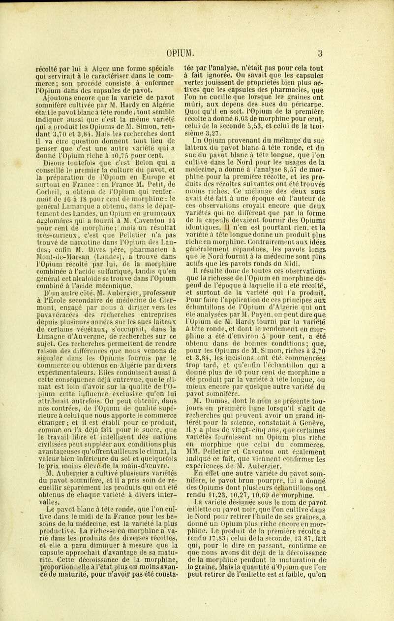 récolté par lui à Alger une forme spéciale qui servirait à le caractériser dans le com- merce; son procédé consiste à enfermer l'Opium dans des capsules de pavot. Ajoutons encore que la variété de pavot somnifère cultivée par M. Hardy en Algérie était le pavot blanc à tète ronde; tout semble indiquer aussi que c'est la même variété qui a produit les Opiums de M. Simon, ren- dant 3,70 et 3,84. Mais les recherches dont il va être question donnent tout lieu de penser que c'est une autre variété qui a donné l'Opium riche à 10,75 pour cent. Disons toutefois que c'est Delon qui a conseillé la premier la culture du pavot, et la préparation de l'Opium en Europe et surtout en France : en France M. Petit, de Corbeil, a obtenu de l'Opium qui renfer- mait de 10 à 18 pour cent de morphine : le général Lamarque a obtenu, dans le dépar- tement des Landes, un Opium en grumeaux agglomérés qui a fourni à M. Caventou 14 pour cent de morphine; mais un résultat très-curieux, c'est que Pelletier n'a pas trouvé de narcotine dans l'Opium des Lan- des; enfin M. Dives père, pharmacien à Mont-dc-Marsan (Landes), a trouvé dans l'Opium récolté par lui, de la morphine combinée à l'acide sulfurique, tandis qu'en général cet alcaloïde se trouve dans l'Opium combiné à l'acide méconique. D'un autre côté, M. Aubergier, professeur à l'École secondaire de médecine de Cler- mont, engagé par nous à diriger vers les pavavéraeées des recherches entreprises depuis plusieurs années sur les sucs laiteux de certains végétaux, s'occupait, dans la Limagne d'Auvergne, de recherches sur ce sujet. Ces recherches permettent de rendre raison des différences que nous venons de signaler dans les Opiums fournis par le commerce ou obtenus en Algérie par divers expérimentateurs. Elles conduisent aussi à cette conséquence déjà entrevue, que le cli- mat est loin d'avoir sur la qualité de l'O- pium cette influence exclusive qu'on lui attribuait autrefois. On peut obtenir, dans nos contrées, de l'Opium de qualité supé- rieure à celui que nous apporte le commerce étranger ; et il est établi pour ce produit, comme on l'a déjà fait pour le sucre, que le travail libre et intelligent des nations civilisées peut suppléer aux conditions plus avantageuses qu'offrent,ailleurs le climat, la valeur bien intérieure du sol et quelquefois le prix moins élevé de la main-d'œuvre. M. Aubergier a cultivé plusieurs variétés du pavot somnifère, et il a pris soin de re- cueillir séparément les produits qui ont été obtenus de chaque variété à divers inter- valles. Le pavot blanc à tête ronde, que l'on cul- tive dans le midi de la France pour les be- soins de la médecine, est la variété la plus productive. La richesse en morphine a va- rié dans les produits des diverses récoltes, et elle a paru diminuer à mesure que la capsule approchait d'avantage de sa matu- rité. Cette décroissance de la morphine, proportionnelle à l'état plus ou moins avan- cé de maturité, pour n'avoir pas été consta- tée par l'analyse, n'était pas pour cela tout à fait ignorée. Ou savait que les capsules vertes jouissent de propriétés bien plus ac- tives que les capsules des pharmacies, que l'on ne cueille que lorsque les graines ont mûri, aux dépens des sucs du péricarpe. Quoi qu'il en soit, l'Opium de la première récolte a donné G,03 de morphine pour cent, celui de la seconde 5,53, et celui de la troi- sième 3,27. Un Opium provenant du mélange du suc laiteux du pavot blanc à tête ronde, et du suc du pavot blanc à tête longue, que l'on cultive dans le Nord pour les usages de la médecine, a donné à l'analyse 8,57 de mor- phine pour la première récolte, et les pro- duits des récoltes suivantes ont été trouvés moins liches. Ce mélange des deux sucs avait été fait à une époque où l'auteur de ces observations croyait encore que deux variétés qui ne diffèrent que par la forme de la capsule devaient fournir des Opiums identiques. Il n'en est pourtant rien, et la variété à tête longue donne un produit plus riche en morphine. Contrairement aux idées généralement répandues, les pavois longs que le Nord fournit à la médecine sont plus actifs que les pavots ronds du Midi. Il résulte donc de toutes ces observations que la richesse de l'Opium en morphine dé- pend de l'époque à laquelle il a été récolté, et surtout de la variété qui l'a produit. Pour faire l'application de ces principes aux échantillons de l'Opium d'Algérie qui ont été analysées par M. Payen, on peut dire que l'Opium de M. Hardy fourni par la variété à téte ronde, et dont le rendement en mor- phine a été d'environ 5 pour cent, a été obtenu dans de bonnes conditions; que, pour les Opiums de M. Simon, riches à 3,70 et 3,84, les incisions ont été commencées trop tard, et qu'enfin l'échantillon qui a donné plus de 10 pour cent de morphine a été produit par la variété à têle longue, ou mieux encore par quelque autre variété du pavot somnifère. M. Dumas, dont le nom se présente tou- jours en première ligne lorsqu'il s'agit de recherches qui peuvent avoir un grand in- térêt pour la science, constatait à Genève, il y a plus de vingt-cinq ans, que certaines variétés fournissent un Opium plus riche en morphine que celui du commerce. MM. Pelletier et Caventou ont également indiqué ce fait, que viennent confirmer les expériences de M. Aubergier. En effet une autre variété du pavot som- nifère, le pavot brun pourpre, lui a donné des Opiums dont plusieurs échantillons ont rendu 11,23, 10,27, 10,09 de morphine. La variété désignée sous le nom de pavot œilletteou pavot noir,que l'on cultive dans le Nord pour retirer l'huile de ses graines,a donné un Opium plus riche encore en mor- phine. Le produit de la première récolte a rendu 17,83; celui delasecor.de, 13 87, fait qui, pour le dire en passant, confirme ce que nous avons dit déjà de la décroissance de la morphine pendant la maturation de la graine. Mais la quantité d'Opium que l'on peut retirer de l'œillette est si faible, qu'ors