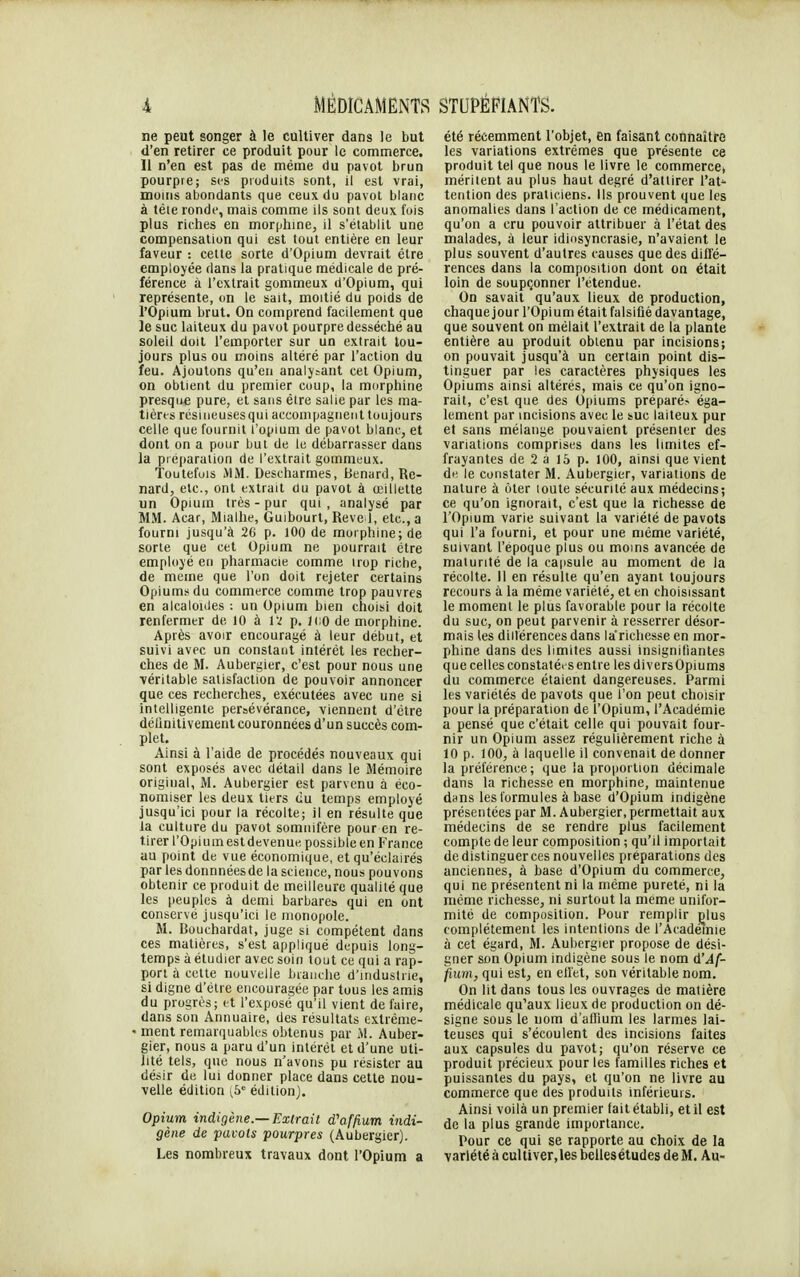 ne peut songer à le cultiver dans le but d'en retirer ce produit pour le commerce. 11 n'en est pas de même du pavot brun pourpre; ses produits sont, il est vrai, moins abondants que ceux du pavot blanc à tèle ronde, mais comme ils sont deux fois plus riches en morphine, il s'établit une compensation qui est tout entière en leur faveur : cette sorte d'Opium devrait être employée dans la pratique médicale de pré- férence à l'extrait gommeux d'Opium, qui représente, on le sait, moitié du poids de l'Opium brut. On comprend facilement que le suc laiteux du pavot pourpre desséché au soleil doit l'emporter sur un extrait tou- jours plus ou moins altéré par l'action du feu. Ajoutons qu'en analytant cet Opium, on obtient du premier coup, la morphine presque pure, et sans être salie par les ma- tières résineusesqui accompagnent toujours celle que fournit l'opium de pavot blanc, et dont on a pour but de le débarrasser dans la préparation de l'extrait gommeux. Toutefois MM. Descharmes, Benard, Re- nard, etc., ont extrait du pavot à œillette un Opium très - pur qui , analysé par MM. Acar, Mialhe, Guibourt, Reve 1, etc., a fourni jusqu'à 26 p. 100 de morphine; de sorte que cet Opium ne pourrait être employé en pharmacie comme trop riche, de même que l'on doit rejeter certains Opium? du commerce comme trop pauvres en alcaloïdes : un Opium bien choisi doit renfermer de 10 à IX p. ICO de morphine. Après avoir encouragé à leur début, et suivi avec un constant intérêt les recher- ches de M. Aubergier, c'est pour nous une véritable satisfaction de pouvoir annoncer que ces recherches, exécutées avec une si intelligente persévérance, viennent d'être définitivement couronnées d'un succès com- plet. Ainsi à l'aide de procédés nouveaux qui sont exposés avec détail dans le Mémoire original, M. Aubergier est parvenu à éco- nomiser les deux tiers du temps employé jusqu'ici pour la récolte; il en résulte que Ja culture du pavot somnifère pour en re- tirer l'Opium est devenue possible en France au point de vue économique, et qu'éclairés par les donnnéesde la science, nous pouvons obtenir ce produit de meilleure qualité que les peuples à demi barbare» qui en ont conservé jusqu'ici le monopole. M. Bouchardat, juge si compétent dans ces matières, s'est appliqué depuis long- temps à étudier avec soin tout ce qui a rap- port à cette nouvelle branche d'industrie, si digne d'être encouragée par tous les amis du progrès; et l'exposé qu'il vient de faire, dans son Annuaire, des résultats extrême- • ment remarquables obtenus par M. Auber- gier, nous a paru d'un intérêt et d'une uti- lité tels, que nous n'avons pu résister au désir de lui donner place dans cette nou- velle édition (5e édition). Opium indigène.—Extrait d'affi.um indi- gène de pavots pourpres (Aubergier). Les nombreux travaux dont l'Opium a été récemment l'objet, en faisant connaître les variations extrêmes que présente ce produit tel que nous le livre le commercet méritent au plus haut degré d'attirer l'at* tention des praticiens. Ils prouvent que les anomalies dans l'action de ce médicament, qu'on a cru pouvoir attribuer à l'état des malades, à leur idiosyncrasie, n'avaient le plus souvent d'autres causes que des diffé- rences dans la composition dont on était loin de soupçonner l'étendue. On savait qu'aux lieux de production, chaque jour l'Opium était falsifié davantage, que souvent on mêlait l'extrait de la plante entière au produit obtenu par incisions; on pouvait jusqu'à un certain point dis- tinguer par les caractères physiques les Opiums ainsi altérés, mais ce qu'on igno- rait, c'est que des Opiums préparé? éga- lement par incisions avec le suc laiteux pur el sans mélange pouvaient présenter des variations comprises dans les limites ef- frayantes de 2 a 15 p. 100, ainsi que vient de le constater M. Aubergier, variations de nature à oter toute sécurité aux médecins; ce qu'on ignorait, c'est que la richesse de l'Opium varie suivant la variété de pavots qui l'a fourni, et pour une même variété, suivant l'époque plus ou moins avancée de maturité de la capsule au moment de la récolte. 11 en résulte qu'en ayant toujours recours à la même variété, et en choisissant le moment le plus favorable pour la récolte du suc, on peut parvenir à resserrer désor- mais les diilérences dans la'richesse en mor- phine dans des limites aussi insignifiantes que celles constatées entre les divers Opiums du commerce étaient dangereuses. Parmi les variétés de pavots que l'on peut choisir pour la préparation de l'Opium, l'Académie a pensé que c'était celle qui pouvait four- nir un Opium assez régulièrement riche à 10 p. 100, à laquelle il convenait de donner la préférence; que la proportion décimale dans la richesse en morphine, maintenue dans les formules à base d'Opium indigène présentées par M. Aubergier, permettait aux médecins de se rendre plus facilement compte de leur composition ; qu'il importait de distinguer ces nouvelles préparations des anciennes, à base d'Opium du commerce, qui ne présentent ni la même pureté, ni la même richesse, ni surtout la même unifor- mité de composition. Pour remplir plus complètement les intentions de l'Académie à cet égard, M. Aubergier propose de dési- gner son Opium indigène sous le nom oVAf- fium, qui est, en effet, son véritable nom. On lit dans tous les ouvrages de matière médicale qu'aux lieux de production on dé- signe sous le nom d'affium les larmes lai- teuses qui s'écoulent des incisions faites aux capsules du pavot; qu'on réserve ce produit précieux pour les familles riches et puissantes du pays, et qu'on ne livre au commerce que des produits inférieurs. Ainsi voilà un premier fait établi, et il est de la plus grande importance. Pour ce qui se rapporte au choix de la variété à cultiver,les bellesétudes de M. Au-