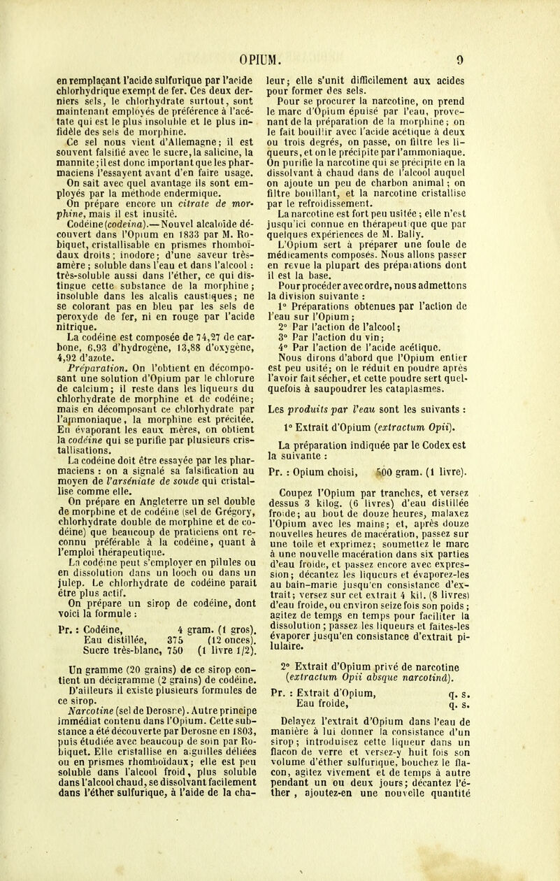 en remplaçant l'acide sulfurique par l'acide chlorhydrique exempt de fer. Ces deux der- niers sels, le chlorhydrate surtout, sont maintenant employés de préférence à l'acé- tate qui est le plus insoluble et le plus in- fidèle des sels de morphine. Ce sel nous vient d'Allemagne; il est souvent falsifié avec le sucre, la salicine, la mannite;ilest donc important que les phar- maciens l'essayent avant d'en faire usage. On sait avec quel avantage ils sont em- ployés par la méthode endermique. On prépare encore un citrate de mor- phine, mais il est inusité. Codéine(codeina).— Nouvel alcaloïde dé- couvert dans l'Opium en 1833 par M. Ro- biquet, cristallisable en prismes rhomboï- daux droits; inodore; d'une saveur très- amère ; soluble dans l'eau et dans l'alcool : très-soluble aussi dans l'éther, ce qui dis- tingue cette substance de la morphine; insoluble dans les alcalis caustiques; ne se colorant pas en bleu par les sels de peroxyde de fer, ni en rouge par l'acide nitrique. La codéine est composée de 74,27 de car- bone, 6,93 d'hydrogène, 13,88 d'oxygène, 4,92 d'azote. Préparation. On l'obtient en décompo- sant une solution d'Opium par le chlorure de calcium; il reste dans les liqueurs du chlorhydrate de morphine et de codéine; mais en décomposant ce chlorhydrate par l'ajnmoniaque, la morphine est précitée. En évaporant les eaux mères, on obtient la codéine qui se purifie par plusieurs cris- tallisations. La codéine doit être essayée par les phar- maciens : on a signalé sa falsification au moyen de l'arséniate de soude qui cristal- lise comme elle. On prépare en Angleterre un sel double de morphine et de codéine (sel de Grégory, chlorhydrate double de morphine et de co- déine) que beaucoup de praticiens ont re- connu préférable à la codéine, quant à l'emploi thérapeutique. La codéine peut s'employer en pilules ou en dissolution dans un looch ou dans un julep. Le chlorhydrate de codéine parait être plus actif. On prépare un sirop de codéine, dont voici la formule : Pr. : Codéine, 4 gram. (1 gros). Eau distillée, 375 (12 onces). Sucre très-blanc, 750 (1 livre 1/2). Un gramme (20 grains) de ce sirop con- tient un décigramme (2 grains) de codéine. D'ailleurs il existe plusieurs formules de ce sirop. Narcotine (sel de Derosr.e). Autre principe immédiat contenu dans l'Opium. Cette sub- stance a été. découverte par Derosne en 1803, puis étudiée avec beaucoup de soin par Ro- biquet. Elle cristallise en aiguilles déliées ou en prismes rhomboïdaux; elle est peu soluble clans l'alcool froid, plus soluble dans l'alcool chaud, se dissolvant facilement dans l'éther sulfurique, à l'aide de la cha- leur; elle s'unit difficilement aux acides pour former des sels. Pour se. procurer la nareotine, on prend le marc d'Opium épuisé par l'eau, prove- nant de la préparation de la morphine; on le fait bouillir avec l'acide acétique à deux ou trois degrés, on passe, on filtre les li- queurs, et on le précipite par l'ammoniaque. On purifie la narcotine qui se précipite en la dissolvant à chaud dans de l'alcool auquel on ajoute un peu de charbon animal ; on filtre bouillant, et la narcotine cristallise par le refroidissement. La narcotine est fort peu usitée ; elle n'est jusqu'ici connue en thérapeut que que par quelques expériences de M. Rally. L'Opium sert à préparer une foule de médicaments composés. Nous allons passer en revue la plupart des prépaiations dont il est la base. Pour procéder avecordre, nous admettons la division suivante : 1° Préparations obtenues par l'action de l'eau sur l'Opium ; 2° Par l'action de l'alcool; 3° Par l'action du vin; 4° Par l'action de l'acide acétique. Nous dirons d'abord que l'Opium entier est peu usité; on le réduit en poudre après l'avoir fait sécher, et cette poudre sert quel- quefois à saupoudrer les cataplasmes. Les produits par l'eau sont les suivants : 1° Extrait d'Opium (extractum Opii). La préparation indiquée par le Codex est la suivante : Pr. : Opium choisi, S00 gram. (1 livre). Coupez l'Opium par tranches, et versez dessus 3 kilog. (6 livres) d'eau distillée froide; au bout de douze heures, malaxez l'Opium avec les mains; et, après douze nouvelles heures de macération, passez sur une toile et exprimez; soumettez le marc à une nouvelle macération dans six parties d'eau froide, et passez encore avec expres- sion; décantez les liqueurs et évaporez-les au bain-marie jusqu'en consistance d'ex- trait; versez sur cet extrait 4 kil. (8 livres) d'eau froide, ou environ seize fois son poids ; agitez de temps en temps pour faciliter la dissolution ; passez les liqueurs et faites-les évaporer jusqu'en consistance d'extrait pi- lulaire. 2° Extrait d'Opium privé de narcotine (extractum Opii absque narcotinâ). Pr. : Extrait d'Opium, q. s. Eau froide, q. s. Délayez l'extrait d'Opium dans l'eau de manière à lui donner la consistance d'un sirop; introduisez cette liqueur dans un flacon de verre et versez-y huit fois son volume d'éther sulfurique, bouchez le fla- con, agitez vivement et de temps à autre pendant un ou deux jours; décantez l'é- ther , ajoutez-en une nouvelle quantité