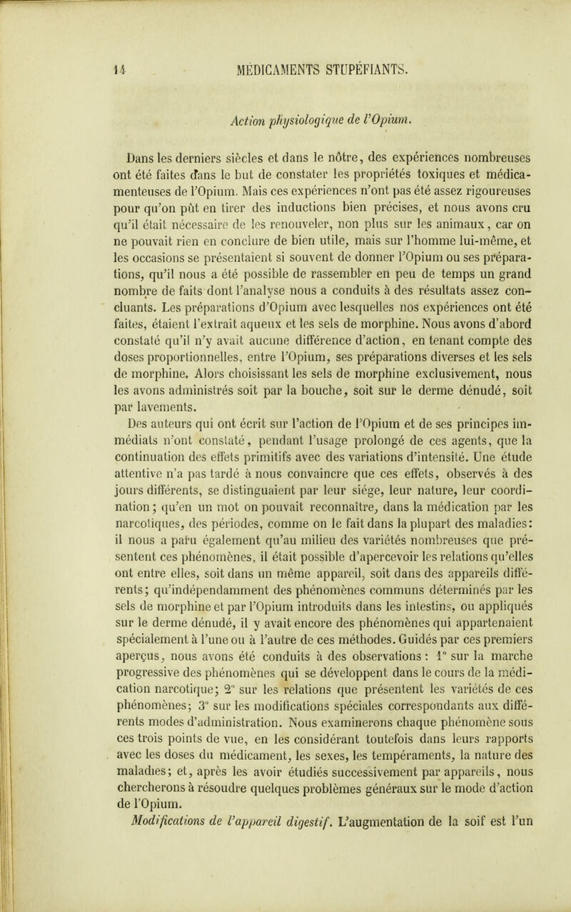 Action -physiologique de VOpium. Dans les derniers siècles et dans le nôtre, des expériences nombreuses ont été faites dans le but de constater les propriétés toxiques et médica- menteuses de l'Opium. Mais ces expériences n'ont pas été assez rigoureuses pour qu'on pût en tirer des inductions bien précises, et nous avons cru qu'il était nécessaire de les renouveler, non plus sur les animaux, car on ne pouvait rien en conclure de bien utile, mais sur l'homme lui-même, et les occasions se présentaient si souvent de donner l'Opium ou ses prépara- tions, qu'il nous a été possible de rassembler en peu de temps un grand nombre de faits dont l'analyse nous a conduits à des résultats assez con- cluants. Les préparations d'Opium avec lesquelles nos expériences ont été faites, étaient l'extrait aqueux et les sels de morphine. Nous avons d'abord constaté qu'il n'y avait aucune différence d'action, en tenant compte des doses proportionnelles, entre l'Opium, ses préparations diverses et les sels de morphine. Alors choisissant les sels de morphine exclusivement, nous les avons administrés soit par la bouche, soit sur le derme dénudé, soit par lavements. Des auteurs qui ont écrit sur l'action de l'Opium et de ses principes im- médiats n'ont consUité, pendant l'usage prolongé de ces agents, que la continuation des effets primitifs avec des variations d'intensité. Une étude attentive n'a pas tardé à nous convaincre que ces effets, observés à des jours différents, se distinguaient par leur siège, leur nature, leur coordi- nation; qu'en un mot on pouvait reconnaître,, dans la médication par les narcotiques, des périodes, comme on le fait dans la plupart des maladies: il nous a paru également qu'au milieu des variétés nombreuses que pré- sentent ces phénomènes, il était possible d'apercevoir les relations qu'elles ont entre elles, soit dans un même appareil, soit dans des appareils diffé- rents ; qu'indépendamment des phénomènes communs déterminés par les sels de morphine et par l'Opium introduits dans les intestins, ou appliqués sur le derme dénudé, il y avait encore des phénomènes qui appartenaient spécialement à l'une ou à l'autre de ces méthodes. Guidés par ces premiers aperçus, nous avons été conduits à des observations: 1 sur la marche progressive des phénomènes qui se développent dans le cours de la médi- cation narcotique; 2° sur les relations que présentent les variétés de ces phénomènes; 3 sur les modifications spéciales correspondants aux diffé- rents modes d'administration. Nous examinerons chaque phénomène sous ces trois points de vue, en les considérant toutefois dans leurs rapports avec les doses du médicament, les sexes, les tempéraments, la nature des maladies; et, après les avoir étudiés successivement par appareils, nous chercherons à résoudre quelques problèmes généraux sur le mode d'action de l'Opium. Modifications de l'appareil digestif. L'augmentation de la soif est l'un