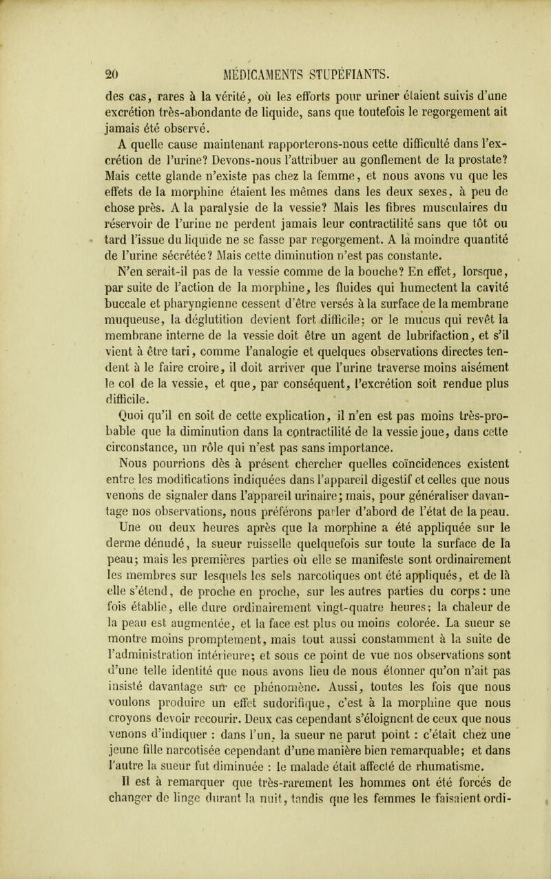 des cas, rares à la vérité, où les efforts pour uriner étaient suivis d'une excrétion très-abondante de liquide, sans que toutefois le regorgement ait jamais été observé. A quelle cause maintenant rapporterons-nous cette difficulté dans l'ex- crétion de l'urine? Devons-nous l'attribuer au gonflement de la prostate? Mais cette glande n'existe pas chez la femme, et nous avons vu que les effets de la morphine étaient les mêmes dans les deux sexes, à peu de chose près. A la paralysie de la vessie? Mais les fibres musculaires du réservoir de l'urine ne perdent jamais leur contractilité sans que tôt ou tard l'issue du liquide ne se fasse par regorgement. A la moindre quantité de l'urine sécrétée? Mais cette diminution n'est pas constante. N'en serait-il pas de la vessie comme de la bouche? En effet, lorsque, par suite de l'action de la morphine, les fluides qui humectent la cavité buccale et pharyngienne cessent d'être versés à la surface de la membrane muqueuse, la déglutition devient fort difficile; or le mucus qui revêt la membrane interne de la vessie doit être un agent de lubrifaction, et s'il vient à être tari, comme l'analogie et quelques observations directes ten- dent à le faire croire, il doit arriver que l'urine traverse moins aisément le col de la vessie, et que, par conséquent, l'excrétion soit rendue plus difficile. Quoi qu'il en soit de cette explication, il n'en est pas moins très-pro- bable que la diminution dans la contractilité de la vessie joue, dans cette circonstance, un rôle qui n'est pas sans importance. Nous pourrions dès à présent chercher quelles coïncidences existent entre les modifications indiquées dans l'appareil digestif et celles que nous venons de signaler dans l'appareil urinaire; mais, pour généraliser davan- tage nos observations, nous préférons parler d'abord de l'état de la peau. Une ou deux heures après que la morphine a été appliquée sur le derme dénudé, la sueur ruisselle quelquefois sur toute la surface de la peau; mais les premières parties où elle se manifeste sont ordinairement les membres sur lesquels les sels narcotiques ont été appliqués, et de là elle s'étend, de proche en proche, sur les autres parties du corps : une fois établie, elle dure ordinairement vingt-quatre heures; la chaleur de la peau est augmentée, et la face est plus ou moins colorée. La sueur se montre moins promptement, mais tout aussi constamment à la suite de l'administration intérieure; et sous ce point de vue nos observations sont d'une telle identité que nous avons lieu de nous étonner qu'on n'ait pas insisté davantage suï ce phénomène. Aussi, toutes les fois que nous voulons produire un effet sudorifique, c'est à la morphine que nous croyons devoir recourir. Deux cas cependant s'éloignent de ceux que nous venons d'indiquer : dans l'un, la sueur ne parut point : c'était chez une jeune fille narcotisée cependant d'une manière bien remarquable; et dans l'autre la sueur fut diminuée : le malade était affecté de rhumatisme. Il est à remarquer que très-rarement les hommes ont été forcés de changer de linge durant la nuit, tandis que les femmes le faisaient ordi-