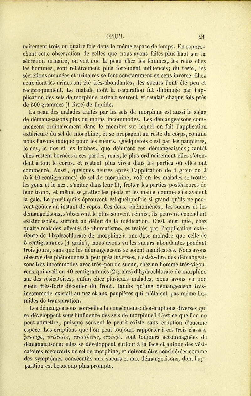 nairement trois ou quatre fois dans le même espace de temps. En rappro- chant cette observation de celles que nous avons faites plus haut sur la sécrétion urinaire, on voit que la peau chez les femmes, les reins chez les hommes, sont relativement plus fortement influencés; du reste, les sécrétions cutanées et urinaires se font constamment en sens inverse. Chez ceux dont les urines ont été très-abondantes, les sueurs l'ont été peu et réciproquement. Le malade dont la respiration fut diminuée par l'ap- plication des sels de morphine urinait souvent et rendait chaque fois près de 500 grammes (1 livre) de liquide. La peau des malades traités par les sels de morphine est aussi le siège de démangeaisons plus ou moins incommodes. Les démangeaisons com- mencent ordinairement dans le membre sur lequel on fait l'application extérieure du sel do morphine, et se propagent au reste du corps, comme nous l'avons indiqué pour les sueurs. Quelquefois c'est par les paupières, le nez, le dos et les lombes, que débutent ces démangeaisons; tantôt elles restent bornées à ces parties, mais, le plus ordinairement elles s'éten- dent à tout le corps, et restent plus vives dans les parties où elles ont commencé. Aussi, quelques heures après l'application de 1 grain ou 2 (5 à 10 centigrammes) de sel de morphine, voit-on les malades se frotter les yeux et le nez, s'agiter dans leur lit, frotter les parties postérieures de leur tronc, et même se gratter les pieds et les mains comme s'ils avaient la gale. Le prurit qu'ils éprouvent est quelquefois si grand qu'ils ne peu- vent goûter un instant de repos. Ces deux phénomènes, les sueurs et les démangeaisons, s'observent le plus souvent réunis; ils peuvent cependant exister isolés, surtout au début de la médication. C'est ainsi que, chez quatre malades affectés de rhumatisme, et traités par l'application exté- rieure de l'hydrochlorate de morphine à une dose moindre que celle de 5 centigrammes (1 grain), nous avons vu les sueurs abondantes pendant trois jours, sans que les démangeaisons se soient manifestées. Nous avons observé des phénomènes à peu près inverses, c'est-à-dire des démangeai- sons très-incommodes avec très-peu de sueur, chez un homme très-vigou- reux qui avait eu 10 centigrammes (2 grains) d'hydrochlorate de morphine sur des vésicatoires ; enfin, chez plusieurs malades, nous avons vu une sueur très-forte découler du front, tandis qu'une démangeaison très- incommode existait au nez et aux paupières qui n'étaient pas même hu- mides de transpiration. Les démangeaisons sont-elles la conséquence des éruptions diverses qui se développent sous l'influence des sels de morphine? C'est ce que l'on ne peut admettre, puisque souvent le prurit existe sans éruption d'aucune espèce. Les éruptions que l'on peut toujours rapporter à ces trois classes, 'prurigo, urticaire, exanthème, eczéma, sont toujours accompagnées de démangeaisons; elles se développent surtout à la face et autour des vési- catoires recouverts de sel de morphine, et doivent être considérées comme des symptômes consécutifs aux sueurs et aux démangeaisons, dont l'ap - parition est beaucoup plus prompte.