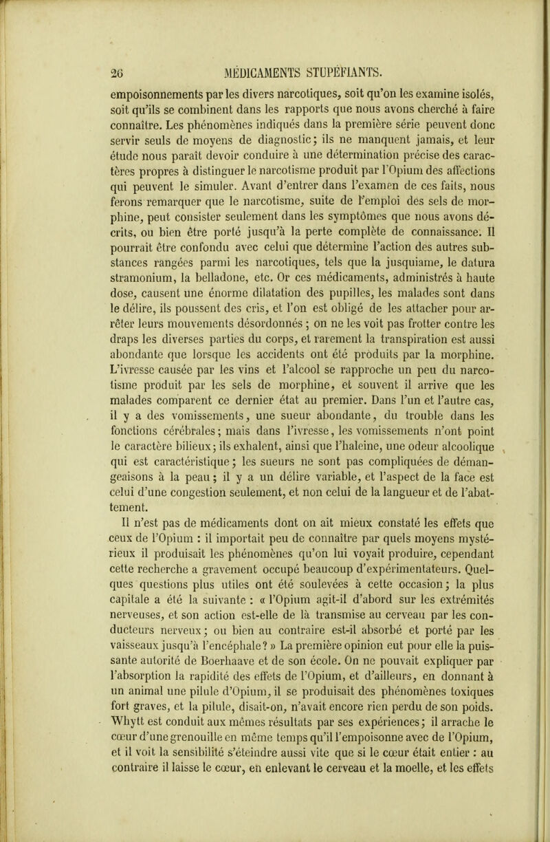 empoisonnements par les divers narcotiques, soit qu'on les examine isolés, soit qu'ils se combinent dans les rapports que nous avons cherché à faire connaître. Les phénomènes indiqués dans la première série peuvent donc servir seuls de moyens de diagnostic; ils ne manquent jamais, et leur étude nous paraît devoir conduire à une détermination précise des carac- tères propres à distinguer le narcotisme produit par l'Opium des affections qui peuvent le simuler. Avant d'entrer dans l'examen de ces faits, nous ferons remarquer que le narcotisme, suite de l'emploi des sels de mor- phine, peut consister seulement dans les symptômes que nous avons dé- crits, ou bien être porté jusqu'à la perte complète de connaissance. II pourrait être confondu avec celui que détermine l'action des autres sub- stances rangées parmi les narcotiques, tels que la jusquiame, le datura stramonium, la belladone, etc. Or ces médicaments, administrés à haute dose, causent une énorme dilatation des pupilles, les malades sont dans le délire, ils poussent des cris, et l'on est obligé de les attacher pour ar- rêter leurs mouvements désordonnés ; on ne les voit pas frotter contre les draps les diverses parties du corps, et rarement la transpiration est aussi abondante que lorsque les accidents ont été produits par la morphine. L'ivresse causée par les vins et l'alcool se rapproche un peu du narco- tisme produit par les sels de morphine, et souvent il arrive que les malades comparent ce dernier état au premier. Dans l'un et l'autre cas, il y a des vomissements, une sueur abondante, du trouble dans les fonctions cérébrales; mais dans l'ivresse, les vomissements n'ont point le caractère bilieux; ils exhalent, ainsi que l'haleine, une odeur alcoolique qui est caractéristique ; les sueurs ne sont pas compliquées de déman- geaisons à la peau ; il y a un délire variable, et l'aspect de la face est celui d'une congestion seulement, et non celui de la langueur et de l'abat- tement. Il n'est pas de médicaments dont on ait mieux constaté les effets que ceux de l'Opium : il importait peu de connaître par quels moyens mysté- rieux il produisait les phénomènes qu'on lui voyait produire, cependant cette recherche a gravement occupé beaucoup d'expérimentateurs. Quel- ques questions plus utiles ont été soulevées à cette occasion; la plus capitale a été la suivante : « l'Opium agit-il d'abord sur les extrémités nerveuses, et son action est-elle de là transmise au cerveau par les con- ducteurs nerveux ; ou bien au contraire est-il absorbé et porté par les vaisseaux jusqu'à l'encéphale? » La première opinion eut pour elle la puis- sante autorité de Boerhaave et de son école. On ne pouvait expliquer par l'absorption la rapidité des effets de l'Opium, et d'ailleurs, en donnant à un animal une pilule d'Opium, il se produisait des phénomènes toxiques fort graves, et la pilule, disait-on, n'avait encore rien perdu de son poids. Whytt est conduit aux mêmes résultats par ses expériences; il arrache le cœur d'une grenouille en même temps qu'il l'empoisonne avec de l'Opium, et il voit la sensibilité s'éteindre aussi vite que si le cœur était entier : au contraire il laisse le cœur, en enlevant le cerveau et la moelle, et les effets