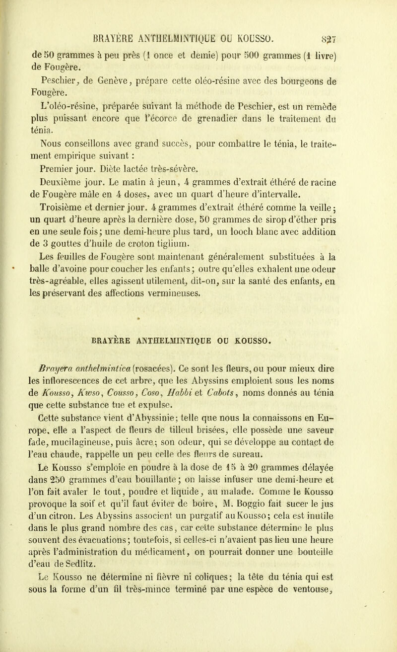 de 50 grammes à peu près (1 once et demie) pour 500 grammes (1 livre) de Fougère. Peschier, de Genève, prépare cette oléo-résine avec des bourgeons de Fougère. L'oléo-résine, préparée suivant la méthode de Peschier, est un remède plus puissant encore que Fécorce de grenadier dans le traitement du ténia. Nous conseillons avec grand succès, pour combattre le ténia, le traite- ment empirique suivant : Premier jour. Diète lactée très-sévère. Deuxième jour. Le matin à jeun, A grammes d'extrait éthéré de racine de Fougère mâle en A doses, avec un quart d'heure d'intervalle. Troisième et dernier jour. 4 grammes d'extrait éthéré comme la veille ; un quart d'heure après la dernière dose, 50 grammes de sirop d'éther pris en une seule fois; une demi-heure plus tard, un looch blanc avec addition de 3 gouttes d'huile de croton tiglium. Les feuilles de Fougère sont maintenant généralement substituées à la balle d'avoine pour coucher les enfants; outre qu'elles exhalent une odeur très-agréable, elles agissent utilement, dit-on, sur la santé des enfants, en les préservant des affections vermineuses. BRAYÈRE ANTHELMINTIQUE OU KOUSSO. 1 Brnyera anthelmintica (rosacées). Ce sont les fleurs, ou pour mieux dire les inflorescences de cet arbre, que les Abyssins emploient sous les noms de Kousso, Kwso, Cousso, Coso, Habbi et Cabots, noms donnés au ténia que cette substance tue et expulse. Cette substance vient d'Abyssinie; telle que nous la connaissons en Eu- rope, elle a l'aspect de fleurs de tilleul brisées, elle possède une saveur fade, mucilagineuse, puis âcre ; son odeur, qui se développe au contact de l'eau chaude, rappelle un peu celle des fleurs de sureau. Le Kousso s'emploie en poudre à la dose de 15 à 20 grammes délayée dans 250 grammes d'eau bouillante ; on laisse infuser une demi-heure et l'on fait avaler le tout, poudre et liquide, au malade. Comme le Kousso provoque la soif et qu'il faut éviter de boire, M. Boggio fait sucer le jus d'un citron. Les Abyssins associent un purgatif au Kousso; cela est inutile dans le plus grand nombre des cas, car cette substance détermine le plus souvent des évacuations; toutefois, si celles-ci n'avaient pas lieu une heure après l'administration du médicament, on pourrait donner une bouteille d'eau deSedlitz. Le Kousso ne détermine ni fièvre ni coliques ; la tête du ténia qui est sous la forme d'un fil très-mince terminé par une espèce de ventouse,