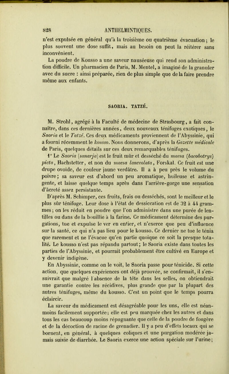 n'est expulsée en général qu'à la troisième ou quatrième évacuation ; le plus souvent une dose suffit, mais au besoin on peut la réitérer sans inconvénient. La poudre de Kousso a une saveur nauséeuse qui rend son administra- tion difficile. Un pharmacien de Paris, M. Mentel, a imaginé de la granuler avec du sucre : ainsi préparée, rien de plus simple que de la faire prendre même aux enfants. SAORIA. TATZÉ. M. Strohl, agrégé à la Faculté de médecine de Strasbourg, a fait con- naître, dans ces dernières années, deux nouveaux ténifuges exotiques, le Saoria et le Tatzé. Ces deux médicaments proviennent de l'Abyssinie, qui a fourni récemment le kousso. Nous donnerons, d'après la Gazette médicale de Paris, quelques détails sur ces deux remarquables ténifuges. 1° Le Saoria (sanarja) est le fruit mûr et desséché du maesa {bacobotrys) picta, Hachstetter, et non du maesa lanceolata, Forskal. Ce fruit est une drupe ovoïde, de couleur jaune verdâtre. Il a à peu près le volume du poivre; sa saveur est d'abord un peu aromatique, huileuse et astrin- gente, et laisse quelque temps après dans l'arrière-gorge une sensation d'âcreté assez persistante. D'après M. Schimper, ces fruits, frais ou desséchés, sont le meilleur et le plus sûr ténifuge. Leur dose à l'état de dessiccation est de 32 à 44 gram- mes; on les réduit en poudre que l'on administre dans une purée de len- tilles ou dans de la bouillie à la farine. Ce médicament détermine des pur- gations, tue et expulse le ver en entier, et n'exerce que peu d'influence sur la santé, ce qui n'a pas lieu pour le kousso. Ce dernier ne tue le ténia que rarement et ne l'évacué qu'en partie quoique ce soit la presque tota- lité. Le kousso n'est pas répandu partout; le Saoria existe dans toutes les parties de l'Abyssinie, et pourrait probablement être cultivé en Europe et y devenir indigène. En Abyssinie, comme on le voit, le Saoria passe pour ténicide. Si cette action, que quelques expériences ont déjà prouvée, se confirmait, il s'en- suivrait que malgré l absence de la tête dans les selles, on obtiendrait une garantie contre les récidives, plus grande que par la plupart des autres ténifuges, même du kousso. C'est un point que le temps pourra éclaircir. La saveur du médicament est désagréable pour les uns, elle est néan- moins facilement supportée; elle est peu marquée chez les autres et dans tous les cas beaucoup moins répugnante que celle de la poudre de fougère et de la décoction de racine de grenadier. Il y a peu d'effets locaux qui se bornerit, en général, à quelques coliques et une purgation modérée ja- mais suivie de diarrhée. Le Saoria exerce une action spéciale sur l'urine;