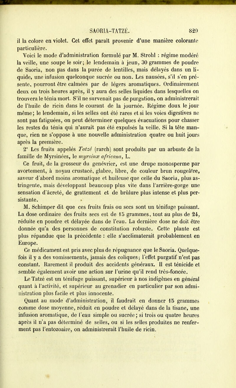 il la colore en violet. Cet effet paraît provenir d'une manière colorante particulière. Voici le mode d'administration formulé par M. Strohl : régime modéré la veille, une soupe le soir; le lendemain à jeun, 30 grammes de poudre de Saoria, non pas dans la purée de lentilles, mais délayés dans un li- quide, une infusion quelconque sucrée ou non. Les nausées, s'il s'en pré- sente, pourront être calmées par de légers aromatiques. Ordinairement deux ou trois heures après, il y aura des selles liquides dans lesquelles on trouvera le ténia mort. S'il ne survenait pas de purgation, on administrerait de l'huile de ricin dans le courant de la journée. Régime doux le jour même; le lendemain, si les selles ont été rares et si les voies digestives ne sont pas fatiguées, on peut déterminer quelques évacuations pour chasser les restes du ténia qui n'aurait pas été expulsés la veille. Si la tête man- que, rien ne s'oppose à une nouvelle administration quatre ou huit jours après la première. 2° Les fruits appelés Tatzé (rarch) sont produits par un arbuste de la famille de Myrsinées, le myrsinx africana, L. Ce fruit, de la grosseur du genévrier, est une drupe monosperme par avortement, à noyau crustacé, glabre, libre, de couleur brun rougeâtre, saveur d'abord moins aromatique et huileuse que celle du Saoria, plus as- tringente, mais développant beaucoup plus vite dans l'arrière-gorge une sensation d'âcreté, de grattement et de brûlure plus intense et plus per- sistante. M. Schimper dit que ces fruits frais ou secs sont un ténifuge puissant. La dose ordinaire des fruits secs est de 15 grammes, tout au plus de 24, réduite en poudre et délayée dans de l'eau. La dernière dose ne doit être donnée qu'a des personnes de constitution robuste. Cette plante est plus répandue que la précédente : elle s'acclimaterait probablement en Europe. Ce médicament est pris avec plus de répugnance que le Saoria. Quelque- fois il y a des vomissements, jamais des coliques; l'effet purgatif n'est pas constant. Rarement il produit des accidents généraux. Il est ténicide et semble également avoir une action sur l'urine qu'il rend très-foncée. Le Tatzé est un ténifuge puissant, supérieur à nos indigènes en générai quant à l'activité, et supérieur au grenadier en particulier par son admi- nistration plus facile et plus innocente. Quant au mode d'administration, il faudrait en donner 15 grammes comme dose moyenne, réduit en poudre et délayé dans de la tisane, une infusion aromatique, de l'eau simple ou sucrée; si trois ou quatre heures après il n'a pas déterminé de selles, ou si les selles produites ne renfer- ment pas l'entozoaire, on administrerait l'huile de ricin.