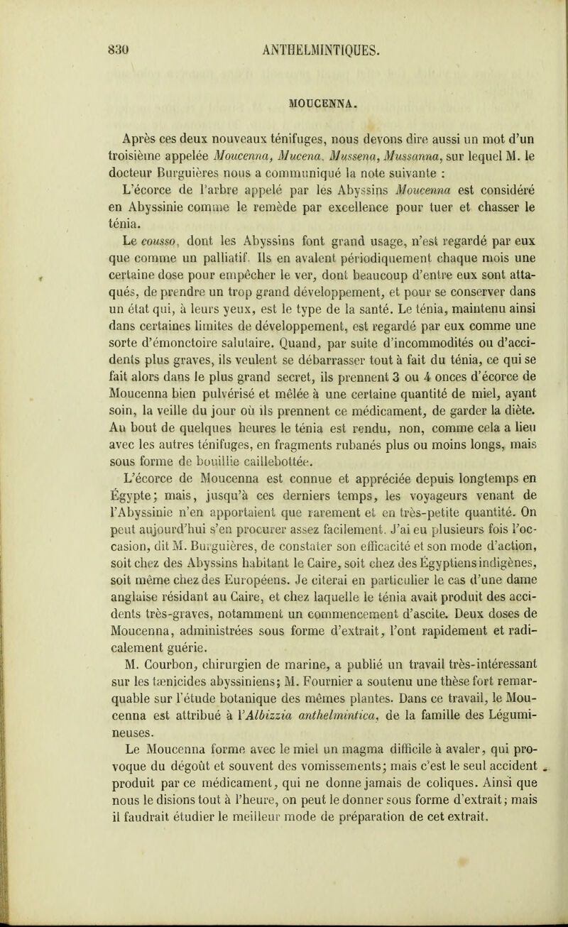 MODCENNA. Après ces deux nouveaux ténifuges, nous devons dire aussi un mot d'un troisième appelée Moucenna, Mucena, Mussena, Mussanna, sur lequel M. le docteur Burguières nous a communiqué la note suivante : L'écorce de l'arbre appelé par les Abyssins Moucenna est considéré en Abyssinie comme le remède par excellence pour tuer et chasser le ténia. Le cousso, dont les Abyssins font grand usage, n'est regardé par eux que comme un palliatif. Us en avalent périodiquement chaque mois une certaine dose pour empêcher le ver, dont beaucoup d'entre eux sont atta- qués, de prendre un trop grand développement, et pour se conserver dans un état qui, à leurs yeux, est le type de la santé. Le ténia, maintenu ainsi dans certaines limites de développement, est regardé par eux comme une sorte d'émonctoire salutaire. Quand, par suite d'incommodités ou d'acci- dents plus graves, ils veulent se débarrasser tout à fait du ténia, ce qui se fait alors dans le plus grand secret, ils prennent 3 ou k onces d'écorce de Moucenna bien pulvérisé et mêlée à une certaine quantité de miel, ayant soin, la veille du jour où ils prennent ce médicament, de garder la diète. Au bout de quelques heures le ténia est rendu, non, comme cela a lieu avec les autres ténifuges, en fragments rubanés plus ou moins longs, mais sous forme de bouillie caillebottée. L'écorce de Moucenna est connue et appréciée depuis longtemps en Égypte; mais, jusqu'à ces derniers temps, les voyageurs venant de l'Abyssinie n'en apportaient que rarement et en très-petite quantité. On peut aujourd'hui s'en procurer assez facilement. J'ai eu plusieurs fois l'oc- casion, dit M. Burguières, de constater son efficacité et son mode d'action, soit chez des Abyssins habitant le Caire, soit chez des Égyptiens indigènes, soit même chez des Européens. Je citerai en particulier le cas d'une dame anglaise résidant au Caire, et chez laquelle le ténia avait produit des acci- dents très-graves, notamment un commencement d'ascite. Deux doses de Moucenna, administrées sous forme d'extrait, l'ont rapidement et radi- calement guérie. M. Courbon, chirurgien de marine, a publié un travail très-intéressant sur les toenicides abyssiniens; M. Fournier a soutenu une thèse fort remar- quable sur l'étude botanique des mêmes plantes. Dans ce travail, le Mou- cenna est attribué à YAlbizzia anthelmintica, de la famille des Légumi- neuses. Le Moucenna forme avec le miel un magma difficile à avaler, qui pro- voque du dégoût et souvent des vomissements; mais c'est le seul accident . produit par ce médicament, qui ne donne jamais de coliques. Ainsi que nous le disions tout à l'heure, on peut le donner sous forme d'extrait ; mais il faudrait étudier le meilleur mode de préparation de cet extrait.