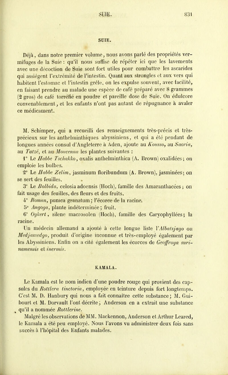 SUIE. Déjà, dans notre premier volume, nous avons parlé des propriétés ver- mifuges de la Suie : qu'il nous suffise de répéter ici que les lavements avec une décoction de Suie sont fort utiles pour combattre les ascarides qui assiègent l'extrémité de l'intestin. Quant aux strongles et aux vers qui habitent l'estomac et l'intestin grêle, on les expulse souvent, avec facilité, en faisant prendre au malade une espèce de café préparé avec 8 grammes (2 gros) de café torréfié en poudre et pareille dose de Suie. On édulcore convenablement, et les enfants n'ont pas autant de répugnance à avaler ce médicament. M. Schimper, qui a recueilli des renseignements très-précis et très- précieux sur les anthelminthiques abyssiniens, et qui a été pendant de longues années consul d'Angleterre à Aden, ajoute au Kousso, au Saoria, au Tatzé, et au Moucenna les plantes suivantes : i° Le Habbe Tschakko, oxalis anthelminthica (A. Brown) oxalidées; on emploie les bulbes. 2° Le Habbe Zelim, jasminum floribundum (A. Brown), jasminées; on se sert des feuilles. 3 Le Bolbida, celosia adoensis (Hoch), famille des Amaranthacées ; on fait usage des feuilles, des fleurs et des fruits. 4° Roman, punica granatum ; l'écoree de la racine. 5° Angoga, plante indéterminée; fruit. 6° Ogkert, silène macrosolen (Hoch), famille des Caryophyllées; la racine. Un médecin allemand a ajouté à cette longue liste YAlbatsjago ou Medjamedgo, produit d'origine inconnue et très-employé également par les Abyssiniens. Enfin on a cité également les écorces de Geoffroya suri- namensis et inermis. KAMALA. Le Kamala est le nom indien d'une poudre rouge qui provient des cap- sules du Rottlera tinctoria, employée en teinture depuis fort longtemps. C'est M. D. Hanbury qui nous a fait connaître cette substance; M. Gui- bourt et M. Dorvault l'ont décrite; Anderson en a extrait une substance qu'il a nommée Rottlerine. Malgré les observations de MM. Mackennon, Anderson et Arthur Leared, le Kamala a été peu employé. Nous l'avons vu administrer deux fois sans succès à l'hôpital des Enfants malades.