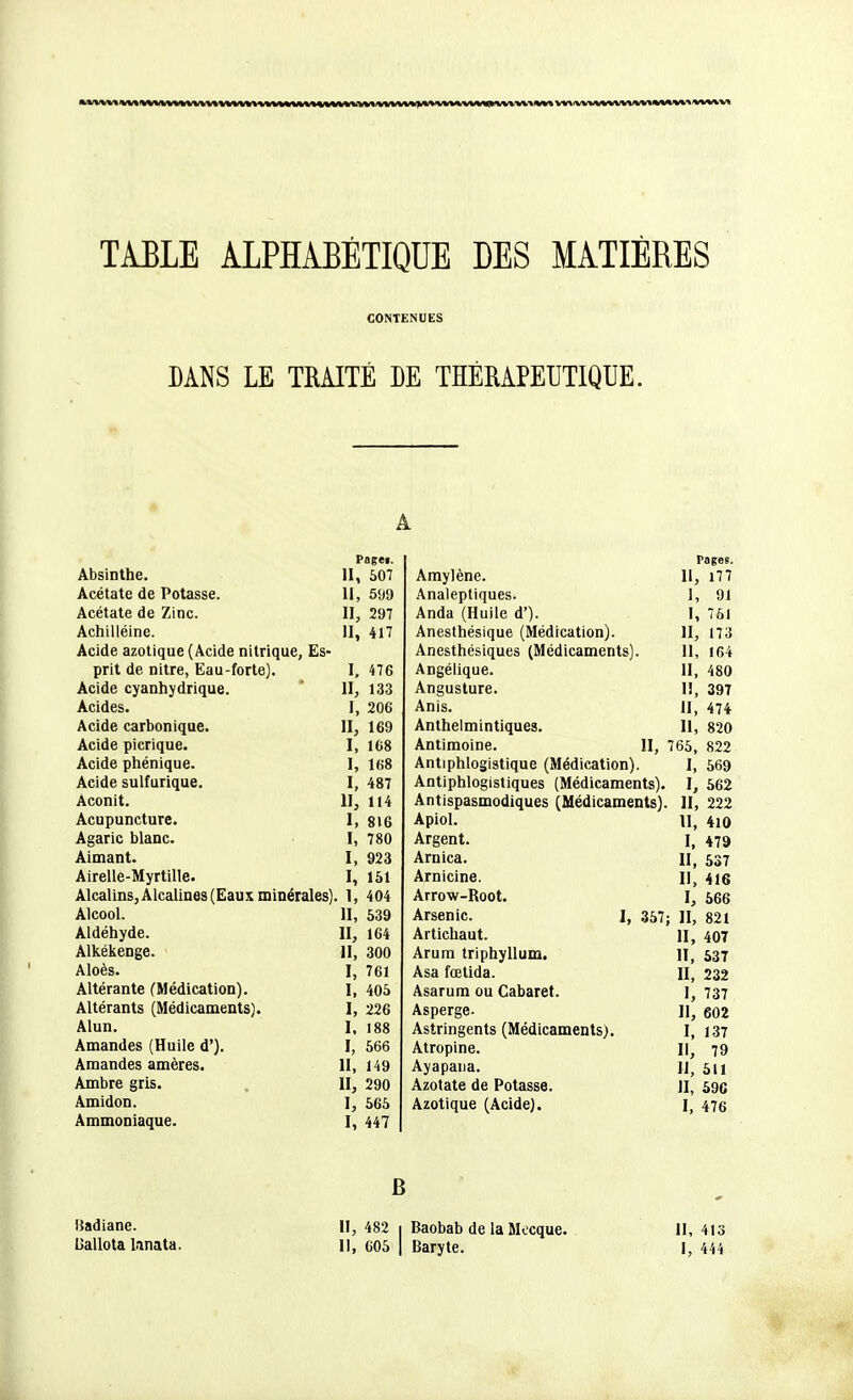 TABLE ALPHABÉTIQUE DES MATIÈRES CONTENUES BANS LE TRAITÉ DE THÉRAPEUTIQUE. A Pa&ei. Absinthe. H, 607 Acétate de Potasse. H, 599 Acétate de Zinc. H, 297 Achilléine. H, 417 Acide azotique (Acide nitrique, Es- prit de nitre, Eau-forte). I, 476 Acide cyanhydrique. H, 133 Acides. 1, 206 Acide carbonique. H, 169 Acide picrique. I, 168 Acide phénique. I, 168 Acide sulfurique. I, 487 Aconit. H, 114 Acupuncture. I, 816 Agaric blanc. I, 780 Aimant. I, 923 Airelle-Myrtille. I, 151 Alcalins, Alcalines (Eaux minérales) 1, 404 Alcool. 11, 539 Aldéhyde. II, 164 Alkékenge. H, 300 Aloès. I, 761 Altérante (Médication). I, 405 Altérants (Médicaments). I, 226 Alun. I. 188 Amandes (Huile d'). I, 566 Amandes amères. H, 149 Ambre gris. II, 290 Amidon. I, 565 Ammoniaque. I, 447 rages. Amylène. 11, i77 Analeptiques. 1, 91 Anda (Huile d'). I, 761 Anesthésique (Médication). II, 173 Anesthésiques (Médicaments). 11, 164 Angélique. H, 480 Angusture. 1!, 397 Anis. II, 474 Anthelmintiques. Il, 820 Antimoine. II, 765, 822 Antiphlogistique (Médication). I, 569 Antiphlogistiques (Médicaments). I, 562 Antispasmodiques (Médicaments). II, 222 Apiol. H, 410 Argent. I, 479 Arnica. II, 537 Arnicine. II, 416 Arrow-Root. I, 566 Arsenic. I, 357; II, 821 Artichaut. H, 407 Arum triphyllum. II, 537 Asa fœtida. II, 232 Asarum ou Cabaret. I, 737 Asperge. H, 602 Astringents (Médicaments). 1,137 Atropine. Il, 79 Ayapana. II, 511 Azotate de Potasse. II, 59c Azotique (Acide). I, 476 B Badiane. II, 482 1 Baobab de la Mecque. II, 413 Uallota Linata. Il, C05 | Baryte. I, 444