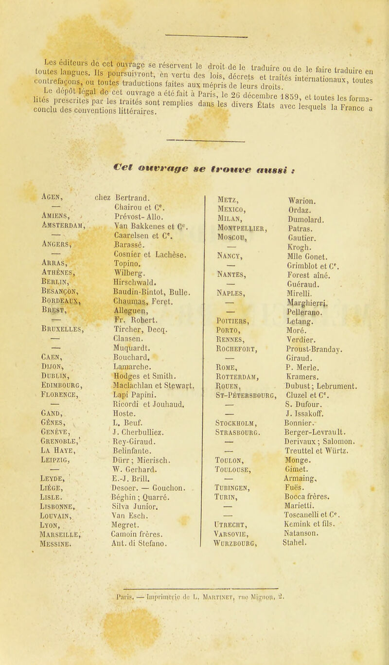 Les éditeurs tic cet ouvrage se réservent le droit de le IradnirP n„ Ho u rv , , • toutes langues. Ils poursuivront, èn vertu des lois décret et aifT, ï.. contrelacons ou toutes traductions faites aux mépri's fe le^rs drdts '^'^ Le dépôt légal de cet ouvrage a été fait à Paris le 2r. dp<>Pnihr« ic-o .1 . . ^ lités prescrUes par les traités s'ont remplies dL^'les dLrs ÊTat vef l^ S^Vf^ 3 conclu des conventions littéraires. le.queis la l'rance a Cet OMVt'age Agen, uiicri Jjtji II dlIU. Chnirnii pf P. Amiens, JrltîVUSl- AliU. AMSTF.TÏTïA m van rsaKKenes et t< . L/dciicisen 61 • lî 11* o c c ijubiiier et Liacncsc A RR A C i opino. Athfimf< RpRT TIV nirsciiwaid» TIfc a MP A1\I iJlli&AllijlUiN, iiauuin-Dinloi, JjuUe. Tï n 13 XW A TTV Ch^umas, Feret. Âllâguen, Fr. Robert. IjKUaLLLES, Tircher, Decq. Ciaasen. Muquardt. Caen, Bouchard. Dijon, Lamarclie. Dublin, Hodges et Smith. Edimbourg, Maclachlan et Stewart Florence, Lapi Papini. Ricordi et Jouhaud. Gand, Hoste. GÊNES, L. Beuf. Genève, J. Cherbulliez. Grenoble,' Rey-Giraud. La Haye, Belinfante. Leipzig, Diirr; Mierisch. W. Gerhard. Leyde, ' E.-J. Brill. Liège, Desoer. — Gouchon. LiSLE. Béghin ; Quarrc. Lisbonne, Silva Junior. LOUVAIN, Van Esch. Lyon, Megret. Marseille, Gamoin frères. Messine. Ant. di Stefano. ffotfv« aussi t Metz, Warion. Mexico, Ordaz. Milan, Dumolard. Montpellier, Patras. Moscou, Gautier. — Krogh. Nancy, Mlle Gonet. — Grimblot et C'. Nantes, Forest aîné. — Guéraud. Naples, Mirelli. — Marghierri. Pellerano. Poitiers, Letang. Porto, Moré. Rennes, Verdier. Rochefort, Proust-Branday. Giraud. Rome, P. Merle. Rotterdam, Kramers. Rouen, Dubust ; Lebrument. St-Pétersbourg, Cluzel et G'. S. Dufour. J. Issakoff. Stockholm, Bonnier.- Strasbourg. Berger-Levrault. Derivaux; Salomon. Treuttel et Wiirtz. Toulon, Monge. Toulouse, Gimet. Armaing, Tudingen, Fuës. Turin, Bocca frères. Marietli. Toscanelh et G. Utreciit, Kemink et fils. Varsovie, Nalanson. Wurzbourg, Stahel. l'ari;:. — Iinpi'iinciic tlu L. Maiitinet, nie Mjijngii, J.