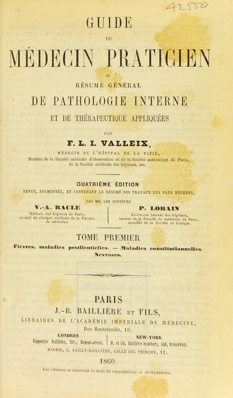 GUIDE DU MÉDECIN PRATICIEN ou RÉSUMÉ GÉNÉRAL ■ DE PATHOLOGIE INTERNE ET DE THÉRAPEUTIQUE APPLIQUÉES PAR F. L. I. VALLEIX, MÉDECIN DE L'HÔPITAL DE LA PiTlÉ, Membre de la Société médicale d'observation et do la Société anatoraique de Paris, de la Société médicale dos hôpitaux, etc. QUATRIÈME ÉDITION REVUE, AUGMENTÉE, ET CONTENANT LE RÉSUMÉ DES TRAVAUX LES PLUS RÉCENTS, PAR MM. LES DOCTEURS Mcdcciii (les liûpilau:c de X^aris, ex-clief de clinique médicale de la FacuUé de médecine. P. i^ORAinr Es-lnUrne lauiéat des liùpitaux, lauréat de la Faculté de médecine de Paris , membre de la Société de biologie. TOME PREMIER Fièvres, maladies pestilentielles. — Maladies constitutionnelles. niévroses. PARIS J.-B. BAILLIÈRE et FILS, LlBIlAIIlliS DE L'ACADÉMIE IMPÉRIALE DE MÉDECINE, Rue Ilautefcuille, 19. LONDKES I [\IEW-YOBK llippolytc liaillièrc, 219, Rcgciit.strccl. | il. et Ch. Bailllèrc brotliers, W, Broadway. MADRID, C. RAILLY-llAILUÈRE, GALLE DEL PRINCIPE, 11. 1860 Le3 éditeurs so .csc vent le droit de reproduction et do Inuluoliou.