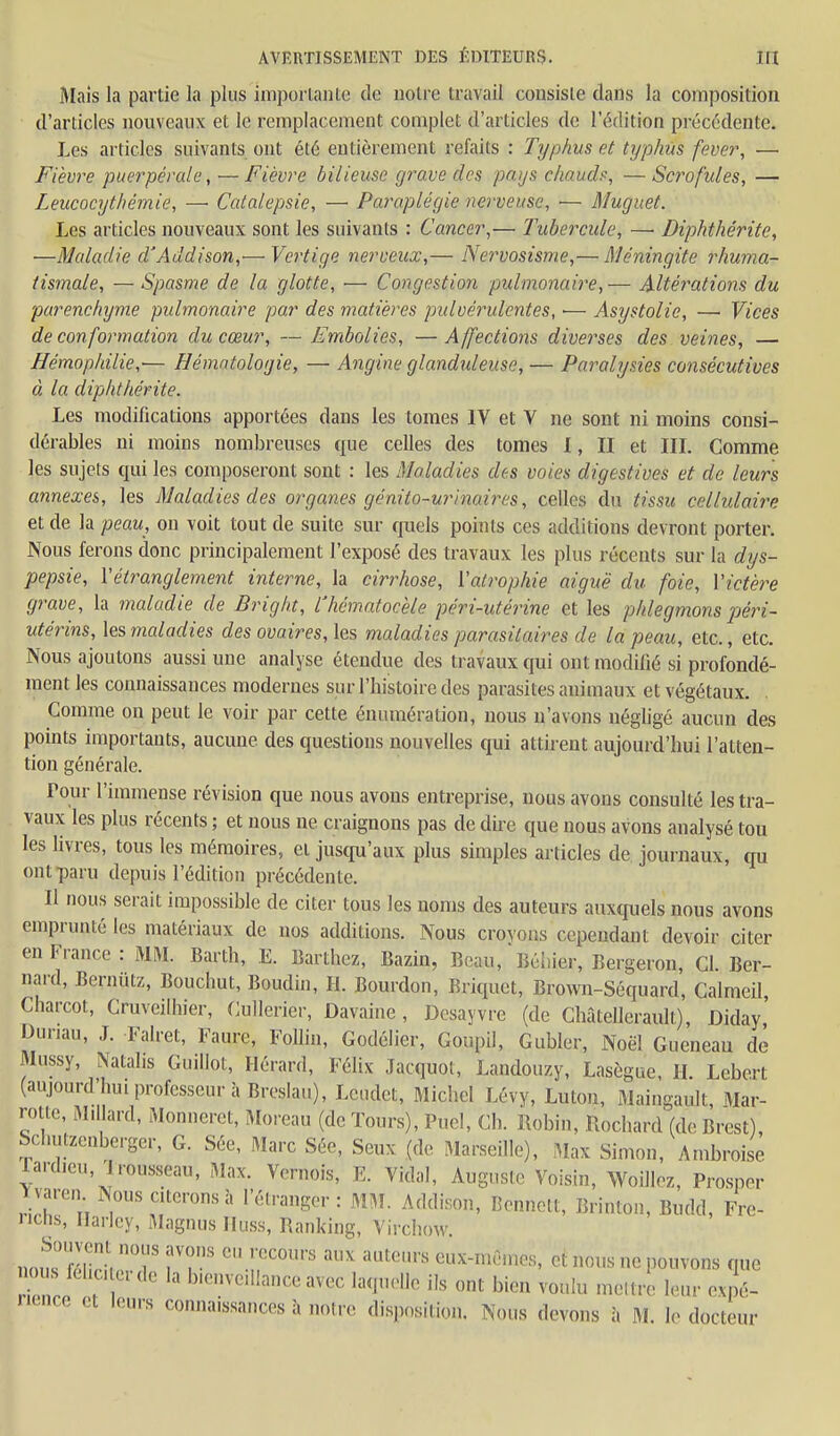 Mais la partie la plus iznportante de noire travail consiste dans la composition d'articles nouveaux et le remplacement complet d'articles de l'édition précédente. Les articles suivants ont été entièrement refaits : Typhus et typhus fever, — Fièvre puerpérale, — Fièvre bilieuse grave des pays clw.ud?, — Scrofules, — Leucocythémie, —■ Catalepsie, — Paraplégie nerveuse, •— Muguet. Les articles nouveaux sont les suivants : Cancer,— Tubercule, — Diphthérite, —Maladie d'Addison,'—Vertige nerveux,— Nervosisme,— Méningite rhuma- tismale, — Spasme de la glotte, ■— Congestion pulmonaire,— Altérations du parenchyme pulmonaire par des matières pulvérulentes, — Asystolie, — Vices de conformation du cœur, —Embolies, —Affections diverses des veines, — Hémophilie,— Hématologie, — Angine glanduleuse, — Paralysies consécutives à la diphthérite. Les modifications apportées dans les tomes IV et V ne sont ni moins consi- dérables ni moins nombreuses que celles des tomes X, II et III. Comme les sujets qui les composeront sont : les Maladies des voies digestives et de leurs annexes, les Maladies des organes génito-urinaires, celles du tissu cellulaire et de la peau, on voit tout de suite sur cjuels points ces additions devront porter. Nous ferons donc principalement l'exposé des travaux les plus récents sur la dys- pepsie, Vétt^anglement interne, la cirrhose, Vatrophie aiguë du foie, \'ictè)^e grave, la maladie de Bright, lliématocèle péri-utérine et les phlegmons péri- utérins, les maladies des ovaires, les maladies parasitaires de la peau, etc., etc. Nous ajoutons aussi une analyse étendue des travaux qui ont modifié si profondé- ment les connaissances modernes sur l'histoire des parasites animaux et végétaux. Comme on peut le voir par cette énumération, nous n'avons négligé aucun des points importants, aucune des questions nouvelles qui attirent aujourd'hui l'atten- tion générale. Pour l'immense révision que nous avons entreprise, nous avons consulté les tra- vaux les plus récents ; et nous ne craignons pas de dire que nous avons analysé ton les livres, tous les mémoires, et jusqu'aux plus simples articles de journaux, qu ont paru depuis l'édition précédente. Il nous serait impossible de citer tous les noms des auteurs auxquels nous avons emprunté les matériaux de nos additions. Nous crovons cependant devoir citer en France : MM. Barth, E. Barthez, Bazin, Beau, Béiiier, Bergeron, Cl. Ber- nard, Bernutz, Bouchut, Boudin, H. Bourdon, Briquet, Brown-Séquard, CalmeU Charcot, Cruveilhier, Cullerier, Davaine, Dcsayvre (de Chatellerault), Diday Duriau, J. Falret, Faure, Follin, Godélier, Goupil, Gubler, Noël Gueneau de Mussy, Natalis Guillot, Hérard, FéHx Jacquot, Landouzy, Lasègue H Lebert (aujourd'hui professeur à Breslau), Lcndct, Michel Lévy, Luton, Maingault, Mar- rotle, Ml lard, Monneret, Moreau (de Tours), Puel, Ch. Robin, Rochard (de Brest), Schutzcnbergcr, G. Sée, Marc Séc, Seux (de Marseille), Max Simon, Ambroise rard.eu, Irousseau, Max. Vernois, E. Vidal, Auguste Voisin, Woilloz, Prosper Y varcn Nous citerons à l'étranger : MM. Addison, Bennett, Brinton, Budd, Fre- iichs, Haricy, Magnus Iluss, Ranking, Virchow. no^^nlrr '-ir^''' oux-n,i^n,os, et nous ne pouvons que nous fel.c. e. de la b.envedlance avec laquelle ils ont bien voulu meltre leur expé-