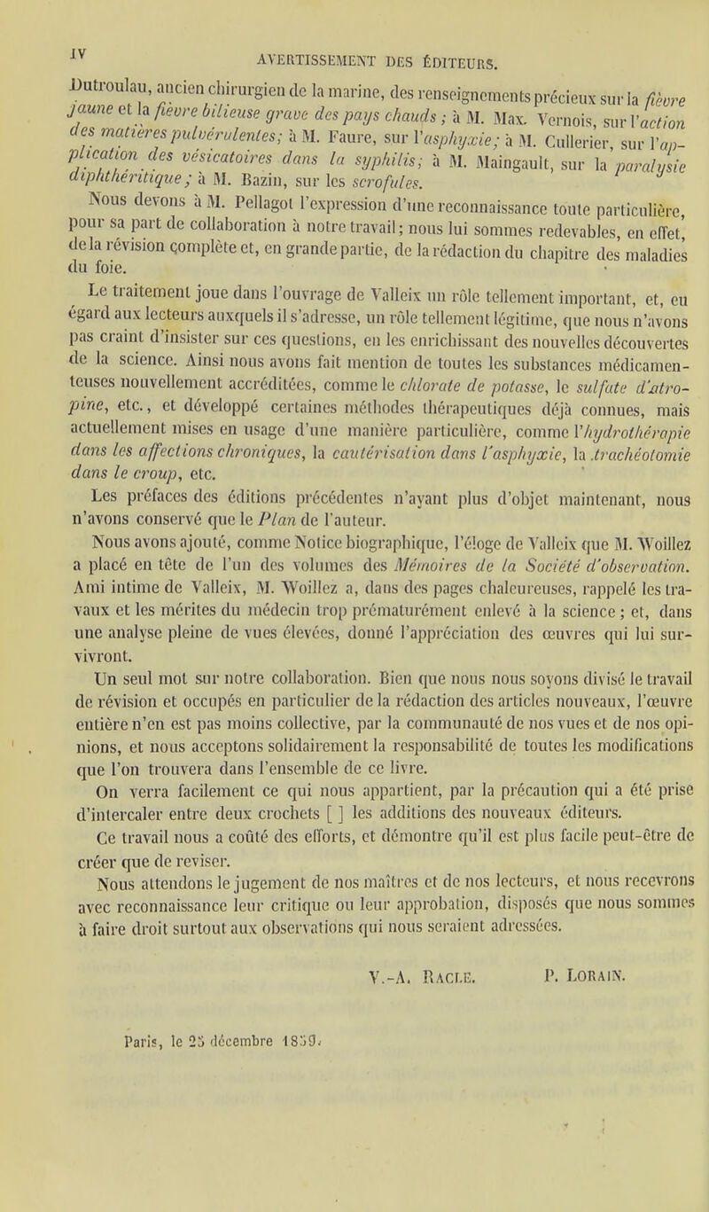 révision Qomplète et, en grande partie, de la rédaction du chapitre des maladies Le traitement joue dans l'ouvrage de Yalleix un rôle tellement important, et, eu égard aux lecteurs auxquels il s'adresse, un rôle tellement légitime, que nous n'avons pas craint d'insister sur ces questions, en les enrichissant des nouvelles découvertes de la science. Ainsi nous avons fait mention de toutes les substances médicamen- teuses nouvellement accréditées, comme le chlorate de potasse, le sulfate d'atro- pine, etc., et développé certaines méthodes thérapeutiques déjà connues, mais actuellement mises en usage d'une manière particulière, comme Vhydrothérapie dans les affections chroniques, la cautérisation dans l'asphyxie, la .trachéotomie dans le croup, etc. Les préfaces des éditions précédentes n'ayant plus d'objet maintenant, nous n'avons conservé que le Plan de l'auteur. Nous avons ajouté, comme Notice biographi([ue, l'éloge de Valleix que M. Woillez a placé en tête de l'un des volumes des Mémoires de la Société d'observation. Ami intime de Valleix, M. Woilicz a, dans des pages chaleureuses, rappelé les tra- vaux et les mérites du médecin trop prématurément enlevé à la science ; et, dans une analyse pleine de vues élevées, donné l'appréciation des œuvres qui lui sur- vivront. Un seul mol sur notre collaboration. Bien que nous nous soyons divisé le travail de révision et occupés en particulier de la rédaction des articles nouveaux, l'œuvre entière n'en est pas moins collective, par la communauté de nos vues et de nos opi- nions, et nous acceptons solidairement la responsabilité de toutes les modifications que l'on trouvera dans l'ensemble de ce livre. On verra facilement ce qui nous appartient, par la précaution qui a été prise d'intercaler entre deux crochets [ ] les additions des nouveaux éditeurs. Ce travail nous a coûté des elforts, et démontre qu'il est plus facile peut-être de créer que de reviser. Nous attendons le jugement de nos maîtres et de nos lecteurs, et nous recevrons avec reconnaissance leur critique ou leur approbation, disposés que nous sommes h faire droit surtout aux observations qui nous seraient adressées. du foie. V.-A. Racle. P. LORAIN. Paris, le 2j décembre ISjOv