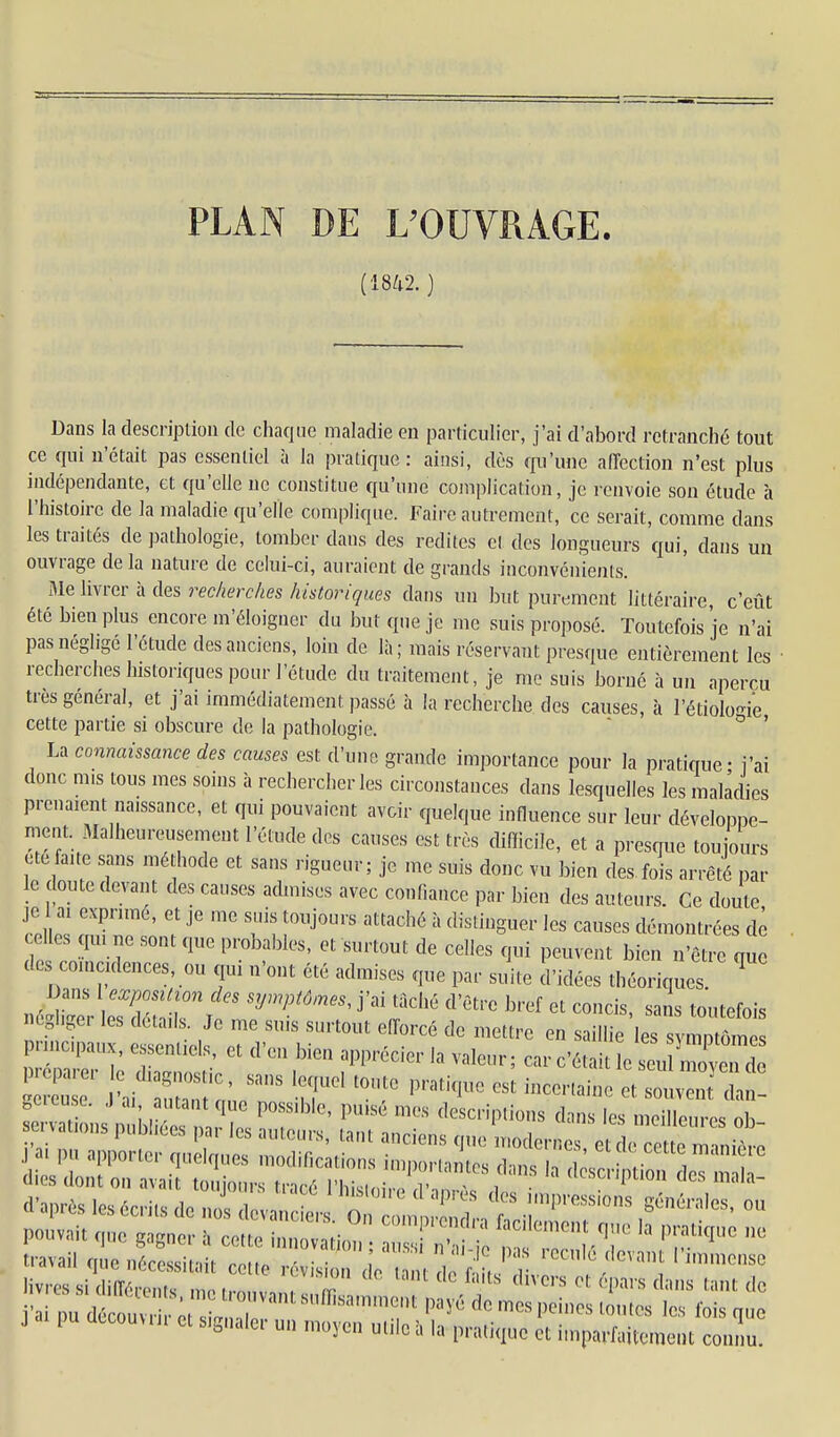 PLAN DE UOUVRAGE Dans la description de chaque maladie en particulier, j'ai d'abord retranché tout ce qui n'était pas essentiel à la pratique: ainsi, dès qu'une affection n'est plus indépendante, et qu'elle ne constitue qu'une complication, je renvoie son étude à l'histoire de la maladie qu'elle complique. Faire autrement, ce serait, comme dans les traités de pathologie, tomber dans des redites et des longueurs qui, dans un ouvrage de la nature de celui-ci, auraient de grands inconvénients. Me livrer à des recherches historiques dans un but purement littéraire, c'eût été bien plus encore m'éloigner du but que je me suis proposé. Toutefois je n'ai pas négligé l'étude des anciens, loin de là; mais réservant presque entièrement les • recherches historiques pour l'étude du traitement, je me suis borné à un aperçu très général, et j'ai immédiatement passé à la recherche des causes, à l'étiolo-ie cette partie si obscure de la pathologie. ' ^ ' connaissance des causes est d'une grande importance pour la pratique - i'ai donc mis tous mes soins à rechercher les circonstances dans lesquelles les maladies prenaient naissance, et qui pouvaient avoir quelque influence sur leur développe- ment Malheurcnisement l'étude des causes est très difficile, et a presque toujours etefaite sans méthode et sans rigueur; je me suis donc vu bien des fois arrêté par le doute devant des causes admises avec confiance par bien des auteurs. Ce doute je ai exprimé, et je me suis toujours attaché à distinguer les causes démontrées de celles qu, ne sont que probables, et surtout de celles qui peuvent bien n'êt e qu des coïncidences, ou qui n'ont été admises que par suite d'idées théoriques. ^ né^^'eVleTdét^nrT '''''' '^^^ toutefois ncglige. les détails Je me suis surtout efforcé de mettre en saillie les symptômes travail nue néres.ic.ii rmtn - ■ • ' ' ^'^^''^^ 1 numense iivr«.  , i  -I'-» <io i'ainud,V,,nv : l'''l''<='''M)0iOsto.llos les fois que J pu dtcouuu ot s,gnale,- u„ ,„„).„ uUlc à la p,.a,i„uo « i,„par«,cme,„ connu!